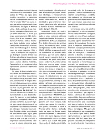 Cabe mencionar que as constantes
crises financeiras internacionais (crise
asiática de 1997) e da região (crise
brasileira e argentina), as catástrofes
naturais e os fenômenos climáticos “El
niño” e Furacão “Mitch” são outros fa-
tores que afetam negativamente o de-
senvolvimento da região. A América
Latina e Caribe, ao longo de sua histó-
ria, não conseguiram formar uma “na-
ção latino-americana”. O Brasil, que
ocupa aproximadamente 42% do ter-
ritório e 35% de sua população, cons-
titui-se um mundo à parte. A mestiça-
gem, tanto biológica como cultural,
conseqüência direta da época colonial,
afetou de modo desigual os distintos
países da região. Argentina, Chile e
Uruguai se distinguem por sua popula-
ção de origem européia. O Brasil e as
Antilhas, pela africana (descendentes
de escravos). Na centro-américa e nos
países andinos (Bolívia, Colômbia,
Equador e Peru), as camadas de índios
representam percentual significativo
da população.
Os países da América Latina e Ca-
ribe, devido à sua formação etno-cul-
tural com ameríndios, descendentes
de colonizadores ou imigrantes euro-
peus, descendentes de negros africa-
nos e mestiços, possuem uma cultura
diversificada e riquíssima. Astecas, Ma-
ias, Incas e outros, presentes antes do
“Descobrimento da América”, tive-
ram uma valiosa colaboração em pra-
ticamente todas as áreas do saber hu-
mano. Por sua vez, os colonizadores
espanhóis e portugueses, além da ex-
ploração econômica, buscavam impri-
mir suas marcas culturais e destruir ou
reaproveitar o que havia sido edificado
até então para “catequizar os amerín-
dios”. A religião católica, predominante
em praticamente toda a região, junto
com o processo de colonização, certa-
mente é fator forte que obtaculiza o
progresso e o desenvolvimento. Sabe-
se que a pobreza econômica geral-
mente desvaloriza e estigmatiza a cul-
tura. “A desvalorização cultural, fomen-
tada ideológica e intencionalmente
pelos países hegemônicos ao longo da
história latino-americana, debilita a
identidade e gera sentimentos indivi-
duais e coletivos de baixa auto-estima
e alienação de nossa verdadeira reali-
dade” (Lampert, 2002:12).
Atualmente, dentro do cenário
político/econômico, estão sendo anali-
sados os prós e contras da política da
Organização Mundial de Comércio e,
paralelamente, da ALCA. A proposta da
Área de Livre Comércio das Américas
(ALCA) tem similitude com a política
da Organização Mundial do Comércio
(OMC). A ALCA é uma proposta políti-
ca protecionista do império norte-
americano, que tem como objetivo
central manter o poderio deste e a
dependência dos países latino-ameri-
canos e caribenhos. A América Latina e
Caribe que, entre os países indepen-
dentes, semi-dependentes e depen-
dentes soma cerca de cinqüenta na-
ções, pouco representa para os Esta-
dos Unidos, a maior economia do
mundo. O estabelecimento de uma
área de livre comércio, mediante acor-
dos governamentais, restringe a ação
pública e privilegia o acesso dos gran-
des conglomerados internacionais aos
diferentes setores de produção, inclu-
sive os serviços públicos. Subjacente a
este processo, está a tese de enfraque-
cer ou exterminar o MERCOSUL, que
busca criar o livre comércio entre os
países do Sul, com a possibilidade de
parcerias com países europeus. Cabe
registrar que, apesar de toda desor-
dem política, econômica e social, a
América Latina e Caribe é cortejada,
tanto por países da Europa quanto
pelos Estados Unidos. O subcontinen-
te tem, entre outras riquezas, um dos
maiores potenciais hídricos do plane-
ta. Sabe-se que a ALCA não gerará
novos postos de trabalho; ao contrário,
aumentará a cifra de desemprego e
provocará a falência das indústrias que
não têm competitividade e possibilita-
rá a exploração de mão-de-obra, por
possibilitar que os empresários transfi-
ram suas empresas para países onde
os salários são mais baixos e as leis so-
ciais escassas.
Em seminário promovido pelo Pro-
jeto Columbus1
, os reitores das univer-
sidades latino-americanas e européias,
reunidos em Lima (Peru), analisaram
as implicações do acordo que atrela a
educação superior ao comércio inter-
nacional de mercadorias. De maneira
geral, os dirigentes universitários são
favoráveis à colaboração internacional
entre as instituições, à formação de
redes de investigação, à mobilidade
docente e discente, à realização de
projetos conjuntos, ao aproveitamento
de estudos; porém, por unanimidade,
não objetivam a mercantilização da
educação, por considerarem o conhe-
cimento um patrimônio social e a edu-
cação um bem público imprescindível
à sociedade. A pesquisa, função de
capital importância para o desenvolvi-
mento econômico, social e cultural, o
compromisso com a qualidade, a
busca de pertinência entre a educação
e as demandas sociais, a liberdade e a
autonomia acadêmica, o financiamen-
to da educação pública, entre outros
aspectos, estão ameaçados com este
acordo imperialista, que objetiva o
lucro e a submissão dos povos menos
desenvolvidos. Este processo favorece
os países que já têm uma capacidade
bem desenvolvida para a exportação,
pois abre as fronteiras da competição
de países com diferentes níveis indus-
triais e tecnológicos. “Mas, por outro
lado, nada garante que os país pobres
e as culturas frágeis terão a mesma
oportunidade de se expor ao mundo”
(Martinez, 1997:112). Outra área im-
pactante é a cultura, pois reforça a tese
de pensamento único hegemônico e
Ano XII, Nº 29, março de 2003 177UNIVERSIDADE E SOCIEDADE
Mercantilização do Setor Público: Educação e Previdência
 