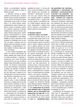 elimina as peculiaridades regionais,
muitas vezes construídas ao longo da
história da nação.
A educação, inserida na política
produtiva, de maneira geral, na última
década, alcançou avanços quantitativos
no que concerne ao número de alunos
matriculados na pré-escola, no ensino
básico e no ensino superior, porém,
qualitativamente, deixa a desejar e pro-
blemas crônicos, de décadas, continu-
am a desafiar os governos. A barbárie
neoliberal, por meio de reformas edu-
cativas impostas pelos países centrais,
prioriza o custo-benefício e se caracte-
riza pela maleabilidade e pela adapta-
bilidade do sistema educativo ao setor
produtivo. As similitudes entre os siste-
mas dos países conduzem para um
padrão unitário de educação, no qual a
flexibilidade, a competitividade e o Es-
tado avaliador constituem alguns prin-
cípios norteadores.
O novo modelo de produção capi-
talista e de reforma administrativa do
Estado, adotado pela maioria dos paí-
ses latino-americanos e caribenhos e
monitorado pelo Fundo Monetário
Internacional, faz com que as políticas
públicas sejam direcionadas mais para
atender aos interesses internacionais
do que para emancipar e independizar
os países, tão oprimidos ao longo de
toda a história. “...todas as discussões
que têm sido feitas a respeito da uni-
versidade giram em torno do modo em
que esta deva se relacionar com o mer-
cado” (Chauí, 2001: 17). Urge que
questões como a baixa escolaridade
(4.8 anos), o reduzido número de dias
letivos efetivos (120/200), as altas ta-
xas de evasão e de repetência, a baixa
valorização do professorado, o hiato
entre os setores público e privado, a
falta de infra-estrutura, o sucateamento
e a deterioração da rede pública de
ensino, a deficiente formação inicial e
continuada dos recursos humanos, as
altas taxas de analfabetismo, a baixa
qualidade de ensino e o não uso dos
novos recursos tecnológicos no ensino
sejam desafios que necessitam ser
encarados e solucionados nos próxi-
mos anos, pois somente através de
uma educação pública de qualidade
será possível reverter o quadro caóti-
co atual e apostar numa América Lati-
na e Caribe próspera, soberana, autô-
noma, independente e voltada, tanto
para os interesses e necessidades re-
gionais, quanto os internacionais.
A educação superior
na América Latina e no Caribe
À luz do contexto descrito na pri-
meira parte deste estudo, torna-se ma-
is fácil para o leitor entender a conjun-
tura da educação superior na América
Latina e Caribe. É oportuno referenciar
que as políticas públicas são conse-
qüência direta do paradigma de produ-
ção capitalista e da reforma administra-
tiva do Estado; as similitudes na educa-
ção superior desenvolvida, tanto nos
países industrializados quanto nos
emergentes, são evidentes e as pers-
pectivas de câmbio deste quadro caóti-
co, a curto e médio prazo, são remotas,
mesmo que haja praticamente um
consenso de que a educação superior,
patrimônio cultural e bem social, seja a
alavanca impulsionadora para o pro-
gresso, o desenvolvimento, a moderni-
zação e a transformação da sociedade,
cada vez mais injusta e assimétrica.
A partir da análise dos dados da De-
claração Mundial sobre a Educação Su-
perior no Século XXI: Visão e Ação, que
é resultado da Conferência Mundial
sobre Educação Superior, realizada em
outubro de 1998, em Paris, e com base
no texto Implicaciones de la Decla-
ración Mundial sobre la Educación
Superior para la Universidad Lati-
noamericana del siglo XXI, de Ber-
nheim (2000), infere-se que as princi-
pais características do ensino superior
na região são: - considerável expan-
são quantitativa das matrículas; -
multiplicação e diversificação das
instituições; - incremento do pesso-
al docente e dos graduados; - am-
pliação da participação do setor pri-
vado; - restrições com o gasto pú-
blico. O exposto permite visualizar um
crescimento quantitativo desenfreado
das instituições que oferecem ensino
superior, especificamente do setor pri-
vado; um aumento do pessoal envolvi-
do no processo (professores e alunos)
e uma diminuição das verbas para o
financiamento. Este fenômeno contradi-
tório tem suscitado reveses e aponta de-
safios que urge serem analisados e que
exigem soluções imediatas.
O crescimento quantitativo de ma-
trícula (2% em 1950 para aproximada-
mente 20% em 2002), sob um parâ-
metro, é altamente favorável, pois pos-
sibilita aos jovens de 18 a 24 anos
acesso à carreira superior. Por outro la-
do, a massificação, de maneira geral,
dificulta a qualidade do ensino. Sabe-
se que um enorme contingente de
pessoal está sendo formado, desprovi-
do de consciência crítica, e desprepara-
do para o mercado de trabalho. Este
fenômeno traz à tona indagações que
merecem reflexão dos diferentes ato-
res sociais. O incremento de matrículas
foi um passo importante na história,
porém, questões como a proliferação
das instituições, que não reúnem as
condições mínimas para um trabalho
acadêmico digno, a alta porcentagem
de professores despreparados, com o
título de “graduado”, e sem formação
pedagógica, a inadequada metodolo-
gia de ensino utilizada e a falta de polí-
ticas públicas são itens indispensáveis
a serem considerados para a melhoria
da qualidade de ensino.
A proliferação das instituições (em
1950, havia 75 universidades e, em
2002, mais que 5000) é uma questão
impactante. Sabe-se que a grande ma-
ioria destas instituições estão desprovi-
178 Ano XII, Nº 29, março de 2003 UNIVERSIDADE E SOCIEDADE
Mercantilização do Setor Público: Educação e Previdência
 