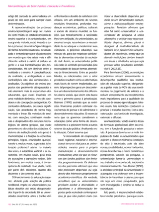 artigo 88, concede às universidades um
prazo de oito anos para cumprir essas
determinações.
A operacionalização do processo
ensino/aprendizagem urge ser revista.
De certo modo, os estabelecimentos de
ensino superior e as universidades, em
sua grande maioria, estão levando a ca-
bo o processo de ensino/aprendizagem
de forma descontextualizada, desatuali-
zada e tentando preparar cidadãos para
um mundo que não existe mais e difi-
cilmente voltará a existir. A cultura vi-
gente e a sua transformação são des-
consideradas. Há um divórcio entre a
realidade e o ensino. A complexificação
da realidade, a ambigüidade e suas
contradições não são consideradas e
analisadas. Os objetivos de ensino pro-
postos são geralmente ultrapassados e
não atendem mais às expectativas dos
educandos, que estão inseridos em
uma realidade dinâmica, cheia de para-
doxos e de concepções antagônicas. Os
conteúdos defasados, de pouca signifi-
cação, são abordados de forma frag-
mentada e linear. Os métodos de ensi-
no, com exceções, continuam medie-
vais e desprovidos dos recursos tecno-
lógicos de última geração, que estão
presentes no dia-a-dia dos cidadãos. O
sistema de avaliação ainda está preso à
memorização e à fixação de conceitos,
princípios, regras, enunciados questio-
náveis e, muitas vezes, superados. A in-
teração professor/ aluno, na maioria
das vezes, é autoritária, vertical, e se ca-
racteriza, em muitos casos, pela troca
de acusações e agressões verbais. Este
fenômeno, em muitos casos, é conse-
qüência da realidade cruel vivida, tanto
por parte dos discentes, quanto dos
docentes e do contexto atual.
O financiamento da educação supe-
rior, afetado pela adoção da política
neoliberal, impõe às universidades pú-
blicas desafios até então desapercebi-
dos. A partir da década de 90, as univer-
sidades da América Latina e Caribe vêm
enfrentando o desafio de satisfazer com
eficácia, em um ambiente de severas
restrições financeiras, profundas mu-
danças econômicas, políticas, culturais
e sociais de alcance mundial, as fun-
ções que historicamente a sociedade
lhes tem atribuído. As universidades, ao
mesmo tempo, reconhecem a necessi-
dade de se adequar e modernizar suas
estruturas, o processo educativo, sua
missão etc. para dar respostas satisfató-
rias às demandas oriundas da socieda-
de civil. Assim, as universidades públi-
cas estão se sentindo pressionadas pela
necessidade de buscar formas alternati-
vas de financiamento. Entre as possibi-
lidades, as relacionadas com o setor
produtivo resultam como as alternativas
mais fáceis de serem implantadas, po-
rém, tal perspectiva gera um desconfor-
to e um descontentamento dos diferen-
tes atores sociais, que vêem esta busca
como o primeiro passo à privatização.
Reimers (1990) assinala que as restri-
ções financeiras podem estimular no-
vas formas de pensar e de administrar o
desenvolvimento educativo. O essencial
seria que os governos considerem a
educação como uma forma de desen-
volvimento e a priorizem frente a outros
setores da ação pública. Analisando es-
ta situação, Catani asserva que
“a necessidade de cooperação
local, regional, nacional e interna-
cional torna-se vital para as univer-
sidades, mesmo para a própria
manutenção e desenvolvimento
institucional, uma vez que os recur-
sos dos fundos públicos são limita-
dos progressivamente. Os defenso-
res das parcerias afirmam que elas
não provocam dispersão, ou seja,
desvio dos interesses propriamente
acadêmico-científicos. Na verdade,
acreditam que as universidades
precisam aceitar a diversidade, o
pluralismo e a diferenciação im-
postas pela sociedade contemporâ-
nea, já que não podem mais con-
trolar a diversidade dispersiva por
meio de um denominador comum,
como a indissociabilidade ensino-
pesquisa. Também afirmam que
não há como universalizar a uni-
versidade de pesquisa. A única
alternativa é aceitar essa nova rea-
lidade dispersa, diversa, plural e
desigual. A multi-diversidade de
funções só é possível nas universi-
dades de excelência, sendo que as
demais instituições deviam investir
em áreas e atividades em que seja
possível obter resultados satisfató-
rios”( 2002:35).
Para Bernheim (2000), as restrições
econômicas afetam sensivelmente o
desempenho qualitativo das institui-
ções de educação superior, obrigando-
as a gastar mais de 90% de seus rendi-
mentos no pagamento de salários e a
reduzir sensivelmente os investimentos
mais importantes para a qualidade do
processo de ensino-aprendizagem. Mes-
mo assim, tais restrições conduzem a
priorizar o trabalho docente, com a des-
valorização das tarefas de investigação,
extensão e difusão.
A universidade, sendo o único locus
de formação profissional, além do ensi-
no, tem a função de pesquisa e exten-
são. A pesquisa deveria ser a mola im-
pulsora de todas as universidades que
aspiram a oferecer melhores condições
de vida à sociedade, pois ela abre
novas possibilidades, novos horizontes,
novas descobertas e novos caminhos e
perspectivas. Através da pesquisa, a
universidade torna-se universidade e
seu trabalho é reconhecido nacional e
internacionalmente. Para Demo (1990),
a atividade principal da universidade é
a pesquisa e o professor tem a incum-
bência de incentivar o aluno para que
ele seja um novo pesquisador, pois
sem investigação o ensino se reduz à
reprodução.
Isto posto, é imprescindível estabe-
lecer metas prioritárias para que a uni-
180 Ano XII, Nº 29, março de 2003 UNIVERSIDADE E SOCIEDADE
Mercantilização do Setor Público: Educação e Previdência
 