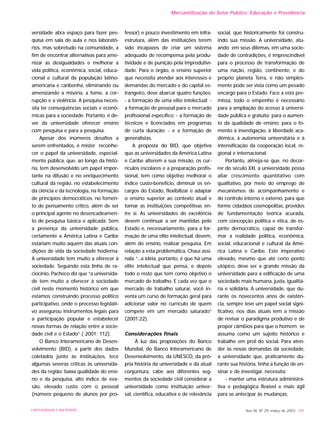 versidade abra espaço para fazer pes-
quisa em sala de aula e nos laborató-
rios, mas sobretudo na comunidade, a
fim de encontrar alternativas para ame-
nizar as desigualdades e melhorar a
vida política, econômica, social, educa-
cional e cultural da população latino-
americana e caribenha, eliminando ou
amenizando a miséria, a fome, a cor-
rupção e a violência. A pesquisa neces-
sita ter conseqüências sociais e econô-
micas para a sociedade. Portanto, é de-
ver da universidade oferecer ensino
com pesquisa e para a pesquisa.
Apesar dos inúmeros desafios a
serem enfrentados, é mister reconhe-
cer o papel da universidade, especial-
mente pública, que, ao longo da histó-
ria, tem desenvolvido um papel impor-
tante na difusão e no enriquecimento
cultural da região, no estabelecimento
da ciência e da tecnologia, na formação
de princípios democráticos, no fomen-
to de pensamento crítico, além de ser
o principal agente no desencadeamen-
to de pesquisa básica e aplicada. Sem
a presença da universidade pública,
certamente a América Latina e Caribe
estariam muito aquém das atuais con-
dições de vida da sociedade hodierna.
A universidade tem muito a oferecer à
sociedade. Seguindo esta linha de ra-
ciocínio, Pacheco diz que “a universida-
de tem muito a oferecer à sociedade
civil neste momento histórico em que
estamos construindo processo político
participativo, onde o processo legislati-
vo assegurou instrumentos legais para
a participação popular e estabelecer
novas formas de relação entre a socie-
dade civil e o Estado” ( 2001: 112).
O Banco Interamericano de Desen-
volvimento (BID), a partir dos dados
coletados junto às instituições, tece
algumas severas críticas às universida-
des da região: baixa qualidade do ensi-
no e da pesquisa, alto índice de eva-
são, elevado custo com o pessoal
(número pequeno de alunos por pro-
fessor) e pouco investimento em infra-
estrutura, além das instituições terem
sido incapazes de criar um sistema
adequado de recompensa pela produ-
tividade e de punição pela improdutivi-
dade. Para o órgão, o ensino superior
que necessita atender aos interesses e
demandas do mercado e do capital es-
trangeiro, deve abarcar quatro funções:
- a formação de uma elite intelectual; -
a formação de pessoal para o mercado
profissional específico; - a formação de
técnicos e licenciados em programas
de curta duração; - e a formação de
generalistas.
A proposta do BID, que objetiva
que as universidades da América Latina
e Caribe alterem a sua missão, os cur-
rículos escolares e a preparação profis-
sional, tem como objetivo melhorar o
índice custo-benefício, diminuir os en-
cargos do Estado, flexibilizar e adaptar
o ensino superior ao contexto atual e
tornar as instituições competitivas en-
tre si. As universidades de excelência
devem continuar a ser mantidas pelo
Estado e, necessariamente, para a for-
mação de uma elite intelectual, devem,
além do ensino, realizar pesquisa. Em
relação a esta problemática, Chauí assi-
nala “...a idéia, portanto, é que há uma
elite intelectual que pensa, e depois
todo o resto que tem como objetivo o
mercado de trabalho. E cada vez que o
mercado de trabalho saturar, você in-
venta um curso de formação geral para
adicionar valor no currículo de quem
compete em um mercado saturado”
(2001:22).
Considerações finais
À luz das proposições do Banco
Mundial, do Banco Interamericano de
Desenvolvimento, da UNESCO, da pró-
pria história da universidade e da atual
conjuntura, cabe aos diferentes seg-
mentos da sociedade civil considerar a
universidade como instituição univer-
sal, científica, educativa e de relevância
social, que historicamente foi constru-
indo sua missão. A universidade, atu-
ando em seus dilemas, em uma socie-
dade de contradições, é imprescindível
para o processo de transformação de
uma nação, região, continente, e do
próprio planeta Terra, e não simples-
mente pode ser vista como um pesado
encargo para o Estado. Face a esta pre-
missa, todo o empenho é necessário
para a ampliação do acesso à universi-
dade pública e gratuita; para o aumen-
to da qualidade de ensino; para o fo-
mento à investigação, à liberdade aca-
dêmica, à autonomia universitária e à
intensificação da cooperação local, re-
gional e internacional.
Portanto, almeja-se que, no decor-
rer do século XXI, a universidade possa
aliar crescimento quantitativo com
qualitativo, por meio do emprego de
mecanismos de acompanhamento e
de controle interno e externo, para que
forme cidadãos cosmopolitas, providos
de fundamentação teórica acurada,
com concepção política e ética, de es-
pírito democrático, capaz de transfor-
mar a realidade política, econômica,
social, educacional e cultural da Amé-
rica Latina e Caribe. Este imperativo
elevado, mesmo que até certo ponto
utópico, deve ser a grande missão da
universidade para a edificação de uma
sociedade mais humana, justa, igualitá-
ria e solidária. A universidade, que du-
rante os novecentos anos de existên-
cia, sempre teve um papel social signi-
ficativo, nos dias atuais tem a missão
de revisar o paradigma produtivo e de
propor câmbios para que o homem se
assuma como um sujeito histórico e
trabalhe em prol do social. Para aten-
der às novas demandas da sociedade,
a universidade que, praticamente du-
rante sua história, tinha a função de en-
sinar e de investigar, necessita:
- manter uma estrutura administra-
tiva e pedagógica flexível e mais ágil
para se antecipar às mudanças;
Ano XII, Nº 29, março de 2003 181UNIVERSIDADE E SOCIEDADE
Mercantilização do Setor Público: Educação e Previdência
 