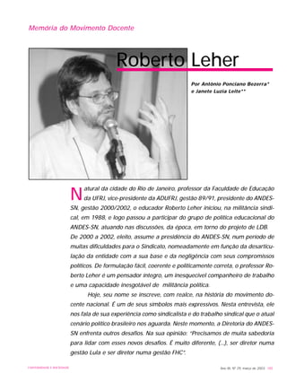 Ano XII, Nº 29, março de 2003 185UNIVERSIDADE E SOCIEDADE
Memória do Movimento Docente
N
atural da cidade do Rio de Janeiro, professor da Faculdade de Educação
da UFRJ, vice-presidente da ADUFRJ, gestão 89/91, presidente do ANDES-
SN, gestão 2000/2002, o educador Roberto Leher iniciou, na militância sindi-
cal, em 1988, e logo passou a participar do grupo de política educacional do
ANDES-SN, atuando nas discussões, da época, em torno do projeto de LDB.
De 2000 a 2002, eleito, assume a presidência do ANDES-SN, num período de
muitas dificuldades para o Sindicato, nomeadamente em função da desarticu-
lação da entidade com a sua base e da negligência com seus compromissos
políticos. De formulação fácil, coerente e politicamente correta, o professor Ro-
berto Leher é um pensador íntegro, um inesquecível companheiro de trabalho
e uma capacidade inesgotável de militância política.
Hoje, seu nome se inscreve, com realce, na história do movimento do-
cente nacional. É um de seus símbolos mais expressivos. Nesta entrevista, ele
nos fala de sua experiência como sindicalista e do trabalho sindical que o atual
cenário político brasileiro nos aguarda. Neste momento, a Diretoria do ANDES-
SN enfrenta outros desafios. Na sua opinião: “Precisamos de muita sabedoria
para lidar com esses novos desafios. É muito diferente, (...), ser diretor numa
gestão Lula e ser diretor numa gestão FHC”.
Roberto Leher
Por Antônio Ponciano Bezerra*
e Janete Luzia Leite**
 