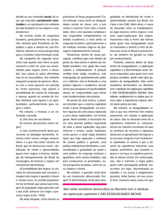 UNIVERSIDADE E SOCIEDADE Ano XII, Nº 29, março de 2003 - 21
devido ao seu conteúdo social. As ra-
ças são conceitos socialmente cons-
truídos e se reproduzem no cotidiano
da vida brasileira (e na cubana e esta-
dunidense).
Na recente virada da conjuntura
brasileira, particularmente na campa-
nha eleitoral para Presidente da Re-
pública e após a eleição de Lula Pre-
sidente, abriram-se novas perspectivas
para o combate à discriminação racial.
Na campanha do segundo turno,
tanto Lula quanto José Serra se posi-
cionaram a favor de cotas nas univer-
sidades para negros (entre o aluna-
do). Isso coloca as ações afirmativas
não só na cena política, mas também
enquanto proposta de governo. Abriu-
se com o novo governo um período
de muita esperança, seja quanto à
possibilidade de criação de empregos
e riqueza, quanto no sentido de me-
lhor distribuir esta riqueza e as opor-
tunidades, particularmente para ne-
gros e índios.
No entanto, a herança a ser en-
frentada é pesada:
a) 350 anos de escravismo;
b) enorme preconceito contra ne-
gros;
c) não reconhecimento deste pre-
conceito (a ideologia dominante, in-
clusive entre nossos colegas universi-
tários, é a que não existe racismo no
Brasil, que há democracia racial - dis-
tribuição de renda e oportunidades
iguais entre negros e brancos, ideolo-
gia do branqueamento do Brasil via
mestiçagem de brancos e negros em
convivência harmoniosa);
d) invisibilidade dos negros: os veí-
culos de comunicação não veiculam a
imagem dos negros e quando o fazem
é, muitas vezes, no sentido pejorativo;
no Sul do Brasil, que possui porcenta-
gem de população negra parecida com
a dos EUA, teima-se em negar a pre-
sença negra (Leite, 1996).
Na atual situação, como devem se
posicionar as forças progressistas? Co-
mo articular a luta contra as desigual-
dades sociais de classe com a luta
contra o racismo? Com toda a humil-
dade, esta é uma questão complexa e
não respondida completamente no
âmbito acadêmico, e mais ainda na
esquerda brasileira, particularmente a
de tradição marxista (diga-se de pas-
sagem majoritariamente branca).
Tentaremos, dentro de nossa per-
cepção, contribuir para este debate do
ponto de vista teórico e dentro da rea-
lidade brasileira, com ajuda dos casos
cubano e estadunidense. A posição
emitida neste artigo, ressalte-se, está
impregnada de posicionamento políti-
co e militante, não se limitando a uma
postura rigorosa e acadêmica. Acredi-
tamos que pesquisas em profundidade
devam ser empreendidas para tornar
mais fundamentada esta posição.
Do ponto de vista teórico, é possí-
vel entender que o sistema capitalista
tende a gerar desigualdade, ao trans-
ferir riquezas de uma classe explorada
a uma classe exploradora, em termos
gerais. Neste sentido, é necessário ha-
ver uma pressão política organizada
de toda a classe explorada, seja para
reformar o ensino, saúde, habitação,
como parece a atual etapa brasileira
(para que haja expansão e melhoria
do ensino público e gratuito, uma
política habitacional distributiva, a uni-
versalização e gratuidade da saúde e
uma política de emprego inclusiva e
igualitária, entre outras medidas), seja
para revolucionar as prioridades, nu-
ma perspectiva socialista, como no ca-
so cubano e chinês.
No entanto, a questão racial deve
ter um tratamento diferenciado. Por-
quê? A discriminação racial gera desi-
gualdade na distribuição de renda e
oportunidades sociais! (no Brasil, em
Cuba e nos EUA). Além disso, é causa
de desunião entre os trabalhadores,
ao jogar brancos contra negros e criar
uma super-exploração dos negros.
Trataremos mais à frente das formas
pelas quais essa desigualdade racial
se materializa e destrói o mito da de-
mocracia racial no Brasil (curiosamen-
te, ele também foi gerado na Cuba
pré-revolucionária).
Portanto, estamos diante de duas
fontes de desigualdades: a exploração
capitalista e a discriminação racial. Tor-
na-se imperativo, para quem tem uma
postura socialista, abolir estes dois ge-
radores de desigualdades. Não existe
socialismo democrático ou libertário
sem a abolição da exploração capitalista
E DAS DESIGUALDADES RACIAIS. Mais
adiante, analisaremos os dados que te-
mos sobre a experiência cubana, den-
tro deste ponto de vista.
No entanto, as desigualdades ra-
ciais a que nos referimos têm relativa
autonomia, em relação à exploração
de classe. Elas se iniciaram antes de o
capitalismo industrial se estruturar,
através de relações escravistas em que
os senhores de escravos e capatazes
(brancos) se apropriavam da riqueza e
os escravos (negros) eram brutalmen-
te espoliados. O curioso é que o ad-
vento do capitalismo industrial, essa
relação assimétrica, que envolvia ri-
queza e cor/raça, se espalhou para to-
das as classes sociais. Em outras pala-
vras, não é somente o negro pobre
quem sofre perseguição policial, ma-
us-tratos em lojas, discriminação no
trabalho e na escola e xingamentos
gratuitos. Hélio Santos, em seu recen-
te livro, enumera vários casos em que
Minorias Sociais e Luta de Classe no Brasil
Não existe socialismo democrático ou libertário sem a abolição
da exploração capitalista E DAS DESIGUALDADES RACIAIS.
 