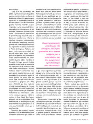 essa reforma.
Logo que nós assumimos, em
2000, o primeiro documento político
que escrevemos foi sobre a reforma do
Estado que estava em curso e sobre o
significado da mudança do regime de
trabalho para o futuro da universidade
pública brasileira. Portanto, a greve
respondeu a uma necessidade de or-
ganização e de enfrentamento da uni-
versidade contra uma reforma que co-
roaria a privatização da universidade.
O governo havia já preparado todas as
bases para viabilizar essa reforma; já
não fazia concurso e contratava ape-
nas professores substitutos. Por que o
governo não fazia concurso? Porque a
sua expectativa era a de que aprovaria
o Projeto de Emprego Público e, daí
para a frente, somente contrataria ser-
vidores regidos pelo direito privado,
pela CLT. O governo não repassava re-
cursos para investimentos nas univer-
sidades; durante todo o mandato de
Fernando Henrique somente reduziu
as varbas, empurrando as universida-
des para prestação de serviços no mer-
cado. Enfim, as bases legais e as bases
materiais estavam construídas, esta-
vam postas, para transformar as uni-
versidades em organizações sociais de
direito privado. Ele tentou fazer isso
desde 1994, em 1995 sobretudo; mas
sistematizou a proposta, em 1996,
com a PEC 370, que ficou muito co-
nhecida como a Proposta de Emenda
Constitucional 370, que modificaria o
artigo 207 da Constituição, conferindo
“autonomia” às universidades. Auto-
nomia essa que, segundo o relator da
matéria, o Dep. Paulo Bornhausen,
permitiria que as universidades cami-
nhassem com os próprios pés, no pra-
zo de 10 anos; ou seja, no prazo de 10
anos, as universidades teriam que se
auto-financiar.
Portanto, o que estava em jogo era
o próprio futuro da universidade públi-
ca e temos que lembrar que saímos da
greve de 98 de forma traumática, con-
forme disse, com uma derrota impor-
tante, naquele momento, que foi a ins-
tituição de uma gratificação por de-
sempenho. Isso, como eu também dis-
se, abalou a imagem do Sindicato e,
portanto, o governo avaliava que po-
deria dar a estocada final para privati-
zar a universidade, ainda em 2000. O
processo de crítica, de enfrentamento,
os debates que promovemos o gover-
no claramente percebeu que não con-
seguiria passar pelo parlamento a sua
reforma neoliberal para a universidade
e que teria que promover a privatiza-
ção por uma via transversa. Ou seja,
ele teria que colocar neblina sobre os
fatos políticos para que não houvesse
clareza da base, dos docentes e da
própria sociedade, porque o que ele
estava querendo era, de fato, privatizar.
Por isso é que, desde 2000, eu diria
até antes disso, mas em 2000 de for-
ma mais nítida, a principal estratégia
do governo era tentar promover a pri-
vatização por meio da Reforma Admi-
nistrativa.
Nós tínhamos a consciência de que
aquela greve significaria muito para a
universidade e que, de certa forma, ela
definiria o futuro mais imediato da uni-
versidade. Quando entramos em gre-
ve, portanto, em agosto de 2001, tanto
o governo quanto o movimento do-
cente sabiam que embates estariam
enfrentando. O governo sabia que era
uma cartada decisiva para viabilizar o
seu projeto e nós sabíamos que tería-
mos que impedir essa reforma a todo
custo. Um fato notável: foi todo esse
embate que fizemos, em 2000 e início
de 2001, o conjunto de debates pro-
movido pelas seções sindicais, que
criaram uma consciência crítica extra-
ordinária dentro da universidade sobre
o significado da Reforma Adminis-
trativa e do Emprego Público. A apa-
rente desmobilização dos professores,
que era denunciada por muitos com-
panheiros nossos, dizendo que os pro-
fessores não estavam mais dispostos a
lutar e queriam um outro tipo de sin-
dicalismo que não envolvesse lutas,
obviamente, era uma leitura incorreta
do sentimento dos professores.
Tanto é verdade que, quando nós
iniciamos a greve com os demais ser-
vidores públicos, em agosto, o número
de seções sindicais que entrou no pri-
meiro dia da greve, algo como 32 se-
ções sindicais, não estou lembrando
bem, já foi o maior início de greve da
história do ANDES. Por questões ob-
viamente econômicas, nós sabíamos
que o que estava em jogo, ali, era o
futuro da própria universidade. E de fa-
to tivemos uma greve impressionante!
Eu diria que, junto com a greve dos pe-
troleiros, em 95, foi a greve mais im-
portante que aconteceu no governo
Ano XII, Nº 29, março de 2003 193UNIVERSIDADE E SOCIEDADE
Memória do Movimento Docente
O governo claramente
percebeu que não
conseguiria passar pelo
parlamento a sua reforma
neoliberal para a
universidade e que
teria que promover
a privatização por
uma via transversa.
 