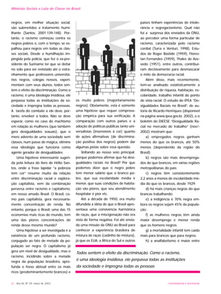 UNIVERSIDADE E SOCIEDADE22 - Ano XII, Nº 29, março de 2003
negros, em melhor situação social,
são submetidos a tratamento humi-
lhante (Santos, 2001:139-148). Por-
tanto, o racismo começou contra os
negros pobres e, com o tempo, se es-
palhou para negros em todas as clas-
ses sociais. Desde a humilhação im-
pingida pela polícia, que fez o ex-pre-
sidente do Suriname ter que se deitar
no solo para ser revistado até o estra-
nhamento que professores universitá-
rios negros, colegas nossos, experi-
mentam com seus alunos, todos sen-
tem o efeito da discriminação. Como o
racismo, é uma ideologia insidiosa, ele
perpassa todas as instituições da so-
ciedade e impregna todas as pessoas.
A tarefa do combate a ele deve, por-
tanto, envolver a todos. Não se deve
esperar, como no caso do machismo
em relação às mulheres (que também
gera desigualdades sexuais), que o
mero advento de uma sociedade sem
classes, num passe de mágica, elimine
essa ideologia que funciona como
agente gerador de desigualdades.
Uma hipótese interessante sugeri-
da pela leitura do livro de Hélio San-
tos, onde a frase lapidar “a pobreza
tem cor” resume muito da relação
entre discriminação racial e explora-
ção capitalista, vem da combinação
perversa entre racismo e capitalismo,
em nosso amado Brasil. O Brasil, co-
mo país capitalista, gera necessaria-
mente concentração de renda. No
entanto, porque o Brasil, uma das 15
economias mais ricas do mundo, tem
uma das piores concentrações de
renda desse mesmo mundo?
Uma hipótese a ser investigada é a
existência de um profundo racismo,
conjugado ao fato de metade da po-
pulação ser negra. O capitalismo já
gera um nível de desigualdade, mas o
racismo, incidindo sobre a metade
negra da população brasileira, apro-
funda o fosso abissal entre os mais
ricos (predominantemente brancos) e
os muito pobres (majoritariamente
negros). Obviamente, esta é somente
uma hipótese que requer comprova-
ção empírica para sua verificação. A
comparação com outros países e a
adoção de políticas públicas tanto uni-
versalistas (insensíveis à cor) quanto
de ações afirmativas (de discrimina-
ção positiva dos negros) podem dar
algumas pistas sobre essa questão.
Voltando ao nosso veio principal:
porque podemos afirmar que há desi-
gualdades raciais no Brasil? Por que
podemos dizer que o negro pobre
tem menor salário que o branco po-
bre, que sua escolaridade média é
menor, que suas condições de habita-
ção são piores, que seu atendimento
hospitalar é pior etc.
Até a década de 1950, era muito
difundida a idéia de que o Brasil apre-
sentava uma convivência harmônica
de raças, que a miscigenação não era
vista de forma negativa. Foi até envia-
da uma missão da ONU ao Brasil para
conhecer a experiência brasileira de
mistura de raças (cadinho de mistura),
já que os EUA, a África do Sul e outros
países tinham experiências de intole-
rância e segregacionismo. Qual não
foi a surpresa dos enviados da ONU,
ao perceber uma forma particular de
racismo, caracterizada pelo racismo
cordial (Turra e Venturi, 1998). Estu-
dos de Roger Bastide (1959), Flores-
tan Fernandes (1959), Thales de Aze-
vedo (1951), entre outros, contribuí-
ram decisivamente para desmascarar
o mito da democracia racial.
Além disso, mais recentemente,
tem-se analisado estatisticamente a
distribuição de riqueza, habitação, es-
colaridade, trabalho infantil do ponto
de vista racial. O estudo do IPEA “De-
sigualdades Raciais no Brasil”, de au-
toria de Ricardo Henriques (disponível
na página www.ipea.gov.br, 2002), e o
boletim do DIEESE “Desigualdade Ra-
cial no mercado de trabalho” (nov/-
2002) mostram que:
a) empregados negros ganham
menos do que os brancos, até 50%
menos (dependendo da região do
Brasil);
b) negros são mais desemprega-
dos do que brancos, em várias regiões
metropolitanas do país;
c) negros têm consistentemente
2,2 anos a menos de escolaridade mé-
dia do que os brancos, desde 1929;
d) há mais crianças negras do que
brancas trabalhando;
e) a indigência é 70% negra em-
bora os negros sejam 45% da popula-
ção;
f) as mulheres negras têm ainda
maior desemprego e menor renda
que os homens negros;
g) a mortalidade infantil tem caído
mais para brancos que para negros;
h) a analfabetismo é maior entre
Minorias Sociais e Luta de Classe no Brasil
Todos sentem o efeito da discriminação. Como o racismo,
é uma ideologia insidiosa, ele perpassa todas as instituições
da sociedade e impregna todas as pessoas
 