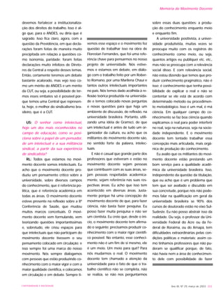 devemos fortalecer a institucionaliza-
ção dos direitos do trabalho. Isso é al-
go que, para o ANDES, eu diria que é
sagrado. Isso fica claro, agora, com a
questão da Previdência, em que decla-
rações foram feitas de maneira muito
precipitada em relação a questões co-
mo isonomia, paridade; foram feitas
declarações muito infelizes de Direto-
res da Central a respeito desses temas.
Então, certamente teremos um debate
bastante acalorado, mas vejo isso co-
mo um mérito do ANDES e um mérito
da CUT, ou seja, a possibilidade de ter-
mos esses embates só é possível por-
que temos uma Central que represen-
ta, hoje, o melhor do sindicalismo bra-
sileiro, que é a CUT.
US: O senhor como intelectual,
hoje um dos mais reconhecidos no
campo de educação, como se posi-
ciona sobre o papel de um pensador,
de um intelectual e a sua militância
sindical, a partir da sua experiência
de sindicalista?
RL: Todos que estamos no movi-
mento docente somos intelectuais. Eu
acho que o movimento docente pro-
duziu um pensamento crítico sobre a
universidade, sobre diversos campos
do conhecimento, que é referência po-
lítica, que é referência acadêmica em
todas as áreas. O movimento docente
esteve presente na reflexão sobre a 8ª
Conferência de Saúde, que mudou
muitos marcos conceituais. O movi-
mento docente vem formulando, vem
teorizando questões importantíssimas
e, sobretudo, ele criou espaços para
que intelectuais que não participam do
movimento docente tivessem o seu
pensamento colocado em circulação; e
isso sempre foi uma marca do nosso
movimento. Nós sempre dialogamos
com pessoas que estão produzindo co-
nhecimento com o maior vigor e com a
maior qualidade científica, e colocamos
em circulação e em debate. Sempre ti-
vemos esse espaço e o movimento fez
questão de trabalhar isso na obra de
Florestan Fernandes, que foi uma refe-
rência chave para pensarmos no nosso
projeto de universidade. Nós estive-
mos e estamos em debate, em diálo-
go com o trabalho feito por um Rober-
to Romano, por uma Marilena Chauí e
tantos outros intelectuais importantes
no país. Nós temos dado acolhida à re-
flexão teórica produzida na universida-
de e temos colocado novas perguntas
e novas questões para que haja um
ambiente de discussão, de reflexão, na
universidade brasileira. Portanto, utili-
zando uma idéia de Gramsci, de que
um intelectual é antes de tudo um or-
ganizador da cultura, eu acho que os
militantes do movimento docente são,
no sentido forte da palavra, intelec-
tuais.
E não é casual que grande parte dos
professores que estiveram e estão no
movimento docente sejam pessoas
que contribuem com as suas áreas, se-
jam pessoas respeitadas academica-
mente, sejam referência nas suas res-
pectivas áreas. Eu acho que isso tem
acontecido em diversas áreas. Justa-
mente porque há uma concepção do
movimento docente de que, para fazer
ciência, não basta fazer pesquisa. Eu
posso fazer muita pesquisa e não ser
um cientista. Eu creio que, desde o iní-
cio, o movimento docente tem afirma-
do o seguinte: precisamos produzir co-
nhecimento com o maior rigor científi-
co possível. No entanto, esse conheci-
mento não é um fim de si mesmo, ele
é um meio. Um meio para quê? Para
nós mudarmos o real. O movimento
docente tem chamado a atenção da
universidade para o fato de que o tra-
balho científico não se completa, não
se realiza, se não nos perguntarmos
sobre essas duas questões: a produ-
ção do conhecimento enquanto meio
e enquanto fim.
A universidade positivista, a univer-
sidade produtivista, muitas vezes se
preocupa muito com os registros do
conhecimento como meio, ou seja,
quantos artigos eu publiquei etc. etc.,
mas não se preocupa com a relevância
social disso. E com relevância social,
não estou dizendo que temos que pro-
duzir conhecimento pragmático, não é
isso; é conhecimento que tenha possi-
bilidade de explicar o real e não se
contentar se ele está de acordo com
determinado método ou procedimen-
to metodológico. Isso é um mal, é má
ciência. Em qualquer campo do co-
nhecimento se faz boa ciência quando
explicamos o real para poder interferir
no real, seja na natureza, seja na socie-
dade independente. E o movimento
docente tem tentado trabalhar essa
concepção mais articulada, mais orgâ-
nica de produção do conhecimento.
Eu avalio que os militantes do movi-
mento docente estão prestando um
bom serviço para a qualidade acadê-
mica da universidade brasileira. Isso,
independente da questão da titulação,
que eu acho que é um problema que
tem que ser avaliado e discutido em
sua concretude, porque nós não pode-
mos falar na qualificação em geral da
universidade brasileira se 90% dos
cursos de doutorado estão no eixo Sul-
Sudeste. Eu não posso abstrair isso da
realidade. Ou seja, o professor da Uni-
versidade Federal do Acre ou da Fe-
deral de Roraima, ou do Amapá, tem
dificuldades extraordinárias pelas con-
dições políticas e materiais; assim co-
mo tínhamos professores que não pu-
deram se qualificar porque, de fato,
não havia nem a área de conhecimen-
to dele com possibilidade de fazer
Ano XII, Nº 29, março de 2003 203UNIVERSIDADE E SOCIEDADE
Memória do Movimento Docente
 