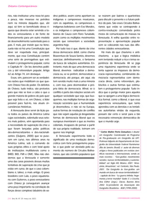 rios, não instituísse uma nova lei para
a pesca, não mexesse no petróleo
nem na minoria daqueles que, até
aqui, só têm se beneficiado dessa ri-
queza que deveria estar servindo a to-
dos os venezuelanos e de fonte de
financiamento para um outro modelo
de desenvolvimento sustentado para o
país. E mais, por insistir que na Vene-
zuela não só há uma Constituição que
deve ser respeitada mas, principal-
mente, que essa Constituição contém
uma série de prerrogativas que esti-
mulam o protagonismo popular, como
o Capítulo IV - De los derechos políti-
cos y del referendum popular, Artigo
62 ao Artigo 74, em destaque.
Essas, sim, parecem ser as verdadei-
ras razões que mobilizam os que que-
rem Chávez fora do poder. Os defeitos
de Chávez, tudo indica, são pretextos
para que não se leve a cabo o que a
grande maioria de pobres do país quer
que seja feito e vê, em Chávez, o líder
possível para fazê-lo, nas atuais cir-
cunstâncias históricas.
A Venezuela deve servir de lição pa-
ra todos os países da América Latina
cujas sociedades, sobretudo seus seto-
res mais pobres, vêm apontando para
a necessidade de superação da crise a
que foram lançadas pelas políticas
des-democratizantes e des-nacionali-
zantes (Quijano, 2000) que se puse-
ram em curso, nos últimos anos na
América Latina, sob o comando de
suas próprias elites e com total apoio
de instituições multilaterais como o
BIRD, BID, FMI e OMC. Mas não olvi-
demos que a Venezuela é somente
uma das caras possíveis dessas muitas
tentativas de superação da crise que já
estão em curso, de que o caso colom-
biano é, talvez, o mais antigo. O povo
brasileiro com Lula, o povo equatoria-
no com Gutierres, o povo venezuelano
com Chávez já conseguiram avançar
uma peça importante na correlação de
forças desse complexo tabuleiro de xa-
drez político, assim como apontam os
indígenas e camponeses mexicanos,
com os zapatistas, os camponeses e
indígenas bolivianos com Evo Morales,
e os indígenas e camponeses colom-
bianos de Cauca com Floro Tunubalá,
assim como os múltiplos movimentos
sociais que reinventam a sociedade
argentina hoje.
Por tudo isso é que, diante da crise
dessa democracia débil, como chama
Boaventura de Souza Santos, devemos
exorcizar, definitivamente, o fantasma
da busca de soluções autoritárias. En-
tretanto, mais do que uma democracia
liberal, devemos radicalizar a demo-
cracia ou, se se preferir, democratizar a
democracia, até porque, até aqui, ela
tem servido muito mais a uma minoria
e, com isso, para desmoralizar a pró-
pria idéia de democracia. Afinal, se o
conflito é parte das relações sociais em
qualquer sociedade que seja, que bus-
quemos, nas múltiplas formas de orga-
nização societária que a humanidade
já desenvolveu, e não só na Europa,
outras formas de resolução de conflito
que não sejam aquelas já desgastadas
formas de democracia liberal que os
europeus inventaram e que as mentes
coloniais, incapazes de pensar a partir
de sua própria realidade, teimam em
querer nos impingir.
A Venezuela experimenta todo o
significado de uma revolução demo-
crática com forte protagonismo popu-
lar, o que pode ser atestado pelo au-
mento do número de Círculos Boliva-
rianos, que são comitês populares que
se reúnem por bairros e quarteirões
para discutir o presente e o futuro polí-
tico do país. São esses Círculos Boliva-
rianos que estão se contrapondo à
contra-revolução comandada pelos
meios de comunicação de massas na
Venezuela. A velha questão entre re-
presentação e apresentação popular
vem se colocando nas ruas das dife-
rentes cidades venezuelanas.
Há mais do que chavismo e anti-
chavismo, a que a lógica midiática
vem tentando reduzir a rica e tensa ex-
periência da Venezuela. Ali se joga
uma riquíssima experiência onde se
tenta superar os impasses da demo-
cracia representativa, combinando de-
mocracia representativa com demo-
cracia direta, como referendum, ple-
biscitos e outras formas que estimu-
lam o protagonismo popular. Tudo in-
dica que o perigo maior para aqueles
que se apegam a uma lógica democrá-
tica formal, como a liberal, é que essa
experiência venezuelana, que tanto
aprendeu com as derrotas e as tentati-
vas autoritárias vindas da esquerda,
possam dar certo e servir para a tão
necessária reinvenção democrática de
que o mundo urge.
* Carlos Walter Porto Gonçalves é doutor
em Geografia; Coordenador do Programa
de Pós-graduação em Geografia da UFF;
Professor Adjunto do Departamento de Geo-
grafia da Universidade Federal Fluminense
(Rio de Janeiro, Brasil); é autor de diversos
artigos e livros publicados em revistas cien-
tíficas nacionais e internacionais, sendo os
mais recentes: - “Geo-grafías: movimientos
sociales, nuevas territorialidades y sustenta-
blidad”, ed. Siglo XXI, México, 2001; “Ama-
zônia, Amazônias”, ed. Contexto, São Paulo,
2001; “Da Geografia às Geo-grafias: um
mundo em busca de novas territorialidades”
- capítulo do livro “La guerra Infinita: hege-
monía y terror mundial” Sader, E. e Ceceña,
Ana Esther (orgs.), Clacso, Buenos Aires
2002; Ex-presidente da Associação dos
Geógrafos Brasileiros - AGB (1998-2000).
210 Ano XII, Nº 29, março de 2003 UNIVERSIDADE E SOCIEDADE
Debates Contemporâneos
 