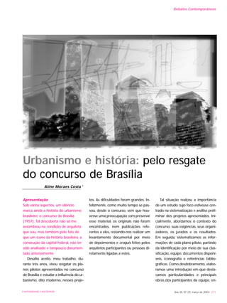 Apresentação
Sob vários aspectos, um silêncio
marca ainda a história do urbanismo
brasileiro: o concurso de Brasília
(1957). Tal descoberta não só me
assombrou na condição de arquiteta
que sou, mas também pelo fato de
que um ícone da história brasileira, a
construção da capital federal, não ter
sido analisado e tampouco documen-
tado anteriormente.
Desafio aceito, meu trabalho, du-
rante três anos, visou resgatar os pla-
nos pilotos apresentados no concurso
de Brasília e estudar a influência do ur-
banismo, dito moderno, nesses proje-
tos. As dificuldades foram grandes. In-
felizmente, como muito tempo se pas-
sou, desde o concurso, sem que hou-
vesse uma preocupação com preservar
esse material, os originais não foram
encontrados, nem publicações refe-
rentes a eles, restando-nos realizar um
levantamento documental por meio
de depoimentos e croquis feitos pelos
arquitetos participantes ou pessoas di-
retamente ligadas a estes.
Tal situação realçou a importância
de um estudo cujo foco estivesse cen-
trado na sistematização e análise preli-
minar dos projetos apresentados. Ini-
cialmente, abordamos o contexto do
concurso, suas exigências, seus organi-
zadores, os jurados e os resultados.
Em seguida, sistematizamos as infor-
mações de cada plano piloto, partindo
da identificação por meio de sua clas-
sificação, equipe, documentos disponí-
veis, iconografia e referências biblio-
gráficas. Como desdobramento, elabo-
ramos uma introdução em que desta-
camos particularidades e principais
obras dos participantes da equipe, en-
Ano XII, Nº 29, março de 2003 211UNIVERSIDADE E SOCIEDADE
Urbanismo e história: pelo resgate
do concurso de Brasília
Aline Moraes Costa 1
Debates Contemporâneos
 