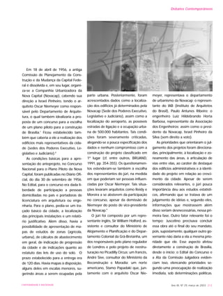 Em 18 de abril de 1956, a antiga
Comissão de Planejamento da Cons-
trução e da Mudança da Capital Fede-
ral é dissolvida e, em seu lugar, organi-
za-se a Companhia Urbanizadora da
Nova Capital (Novacap), cabendo sua
direção a Israel Pinheiro, tendo o ar-
quiteto Oscar Niemeyer como respon-
sável pelo Departamento de Arquite-
tura, o qual também idealizaria a pro-
posta de um concurso para a escolha
de um plano piloto para a construção
de Brasília.7
Ficou estabelecido tam-
bém que caberia a ele a realização dos
edifícios mais representativos da cida-
de (sedes dos Poderes Executivo, Le-
gislativo e Judiciário).8
As condições básicas para a apre-
sentação do anteprojeto, no Concurso
Nacional para o Plano Piloto da Nova
Capital, foram publicadas no Diário Ofi-
cial, do dia 30 de setembro de 1956.
No Edital, para o concurso era dada li-
berdade de participação a pessoas
domiciliadas no país e portadoras de
licenciatura em arquitetura ou enge-
nharia. Para o plano, pedia-se um tra-
çado básico da cidade, a localização
das principais instalações e um relató-
rio justificativo. Além disso, havia a
possibilidade de apresentação de ma-
pas de estudos de zonas (agrícola,
urbana), de cálculos de abastecimento
em geral, de indicação de progressão
da cidade e de indicações quanto ao
estatuto das leis de uso do solo. O
prazo estabelecido para a entrega era
de 120 dias. Havia mapas à disposição,
alguns deles em escalas menores, su-
gerindo áreas a serem ocupadas pela
parte urbana. Posteriormente, foram
acrescentados dados como a localiza-
ção dos edifícios já determinados pela
Novacap (Sede dos Poderes Executivo,
Legislativo e Judiciário), assim como a
localização do aeroporto, as possíveis
estradas de ligação e a ocupação urba-
na de 500.000 habitantes. Tais condi-
ções foram severamente criticadas,
alegando-se a pouca especificação dos
dados e nenhum compromisso com a
construção do projeto classificado em
1º lugar (cf, entre outros, BRUAND,
1991, pp. 354-355). Os questionamen-
tos estenderam-se também à escolha
dos representantes do júri, na medida
em que poderiam ser pessoas influen-
ciadas por Oscar Niemeyer. Tais situa-
ções levaram arquitetos como Reidy e
Moreira a se absterem da participação
no concurso, apesar da demissão de
Niemeyer do posto de vice-presidente
da Novacap.9
O júri foi composto por um repre-
sentante inglês, Sir William Holford, as-
sistente e consultor do Ministério de
Alojamento e Planificação e do Depar-
tamento Colonial da Grã-Bretanha, um
dos responsáveis pelo plano regulador
de Londres e pelo projeto de reestru-
turação no Picadilly Circus; um francês,
André Sive, consultor do Ministério da
Reconstrução e Moradia; um norte
americano, Stamo Papadaki que, jun-
tamente com o arquiteto Oscar Nie-
meyer, representava o departamento
de urbanismo da Novacap; o represen-
tante do IAB (Instituto de Arquitetos
do Brasil), Paulo Antunes Ribeiro; o
engenheiro Luiz Hildebrando Horta
Barbosa, representante da Associação
dos Engenheiros; assim como o presi-
dente da Novacap, Israel Pinheiro da
Silva (sem direito a voto).
As prioridades que orientaram o jul-
gamento dos projetos foram direciona-
das, principalmente, à localização e zo-
neamento das áreas, à articulação de
vias entre elas, ao caráter de destaque
dos edifícios administrativos e à identi-
dade do projeto em relação ao cresci-
mento da cidade. Apesar de serem
considerados relevantes, o júri pouca
importância deu aos estudos estatísti-
cos, afirmando que se tratava de um
julgamento de idéias e, segundo eles,
informações que mostrassem além
disso seriam desnecessárias, nessa pri-
meira fase. Outro fator relevante foi o
tempo; Juscelino precisava concluir
essa obra até o final do seu mandato,
pois, supostamente, qualquer outro go-
vernante não daria a ela a mesma prio-
ridade que ele. Esse aspecto afetou
diretamente a construção de Brasília,
desde o início; o Edital do Concurso e
a Ata da Comissão Julgadora eviden-
ciam isso, elencando prioridades se-
gundo uma preocupação de realização
imediata, sob determinações políticas.
Ano XII, Nº 29, março de 2003 213UNIVERSIDADE E SOCIEDADE
Debates Contemporâneos
 