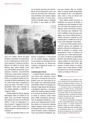 cebe esse espaço, através do gênio
brasileiro, associados na metamorfose
de um mundo que já se temia não ti-
vesse esperança”. E ainda, do escritor e
Ministro da Cultura da França, Andre
Malraux, que coloca Brasília como
uma das grandes perspectivas da ar-
quitetura moderna, desconhecidas
ainda para o atual século. Compara o
empreendimento com o mundo hele-
nístico, ao considerar Brasília uma res-
surreição do lirismo arquitetônico. Para
ele, Lúcio Costa coloca a arquitetura a
serviço da nação. Cita ainda o Centro
Rockefeller como outro exemplo de
tais virtudes (Brasília e a Opinião es-
trangeira, 1960).
Também podemos elencar algumas
observações feitas em relação ao tra-
balho físico que Brasília despendia.
Nas palavras do crítico de arte Ricardo
Averini: “O que me impressiona é a
força do povo”. E segundo Ernest Gol-
dschmidt: “O que chama atenção é o
esforço humano e desumano para sua
realização”.12
Como não poderiam faltar, as críti-
cas se fizeram presentes por intermé-
dio de nomes importantes como o do
crítico de arte Bruno Zevi: “Não pode-
mos pré-fabricar uma cidade e depois
adaptar o povo nela... O centro monu-
mental de Brasília sufoca a vitalidade
da cidade. É uma cidade de Kafka.
Quanto à arquitetura, é monumental
em um sentido negativo, porquanto
na sua maioria, foi concebida nos mol-
des da perspectiva da Renascença,
contraria a concepção de tempo e es-
paço” (ibid, p. 70).
Considerações finais
A Capital Federal, contudo, nasceria
com formas bem diferentes, tivesse
sido outro o vencedor do concurso de
Brasília: torres com 300 metros de al-
tura, cidade rural, capital polinucleada,
uma Brasília eclética, um povoado vol-
tado para o lago. Apesar das diferenças
e divergências aparentes, a concepção
urbana dita moderna imperou tranqüi-
la no concurso de Brasília. Embora es-
sa teoria já estivesse sendo revista
pelos CIAMs (Congressos Internacio-
nais de Arquitetura Moderna), a cria-
ção de uma “cidade do futuro” não po-
deria deixar de mencioná-la. Algumas
equipes seguiram, passo a passo, a sis-
tematização feita por Le Corbusier e a
Carta de Atenas, outros a abordaram
como uma referência obrigatória ape-
nas para menção. Mas, na verdade,
todos os planos pilotos pesquisados,
com exceção de um, o de Saboya Ri-
beiro, citam a Carta de Atenas com
maior ou menor ênfase.13
Outra dúvida sempre permeou os
bastidores do concurso de Brasília: o
resultado teria sido fraudado em favor
de Lúcio Costa? Essa questão foi aven-
tada por vários concorrentes na época.
Nas entrevistas que realizamos com
esses candidatos, ficou claro que, para
alguns, isso será um dilema jamais re-
solvido, mas para o conjunto, de uma
maneira geral, a escolha de Lúcio Cos-
ta foi a mais adequada, senão óbvia.
É certo que muitos projetos desen-
volveram pontos que poderiam ser
grandes e diferentes contribuições à ci-
dade de Brasília, no entanto, como
pesquisadora, tenho a tendência de
concordar com o nosso ilustre jornalis-
ta e crítico à mudança da capital Mário
Pedrosa: não importam quais as asso-
ciações políticas ou burocráticas que
tentaram privilegiar Lúcio Costa. Não
importa se houve fraude ou não.Um
projeto como o dele ofuscou o brilho
dos demais. Era, mesmo para leigos, o
melhor (cf. Pedrosa, 1957, p.15).
Notas
1. Aline Moraes Costa é arquiteta e mes-
tra em História da Arte pela Unicamp. É pro-
fessora de História da Cultura e da Arte do
IPEP (instituto Paulista de Ensino e Pesquisa).
2. Tal volume trata-se da dissertação de
mestrado em História da Arte - (Im)possíveis
Brasílias: os projetos apresentados no concur-
so do plano piloto da nova capital federal -
realizada pela autora, no Instituto de Filosofia
e Ciências Humanas (IFCH), da Unicamp, de-
fendida em setembro de 2002
3. Em discurso na Assembléia Constituinte
de 1891, Tomás Delfino afirma que as aspira-
ções do Estado e a vontade nacional não
poderiam chegar aos Poderes Legislativo e
Executivo aprisionadas numa grande cidade,
se encontrassem diante de si a formidável
barreira de multidões que um instante de pai-
xão faz tumultuar (cf. Pinheiro,1957, p.4).
216 Ano XII, Nº 29, março de 2003 UNIVERSIDADE E SOCIEDADE
Debates Contemporâneos
 