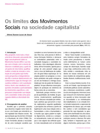 1. Introdução
Meu propósito, neste texto, é fazer
uma breve discussão, procurando dia-
logar conceitualmente sobre os
Movimentos Sociais (MS) e sua rela-
ção com o Estado, com o intento de
observar a realidade para, a partir de
um ponto de vista teórico, qualificar
melhor o modo de inserção e cons-
trução de uma prática que tenha
como perspectiva a independência
dos MS e construir dialeticamente um
conhecimento capaz de interagir com
a prática cotidiana e com a produção
teórica. Assim, não trabalharei com
questões vinculadas a particularidades
de movimentos específicos e, sim,
procurarei compreender sua relação
com a sociedade, tendo como preo-
cupação didática à diversidade dos
MS.
2. Pressupostos de análise
Acredito que o primeiro conceito
que devemos resgatar neste texto de-
va ser o de Estado, por entendê-lo co-
mo regulador das relações sociais. Na
apresentação que faz do livro O Estado
e a Revolução, de Lênin (1986), Flo-
restan Fernandes aborda a necessida-
de de uma revolução socialista que
considere os seres humanos tais como
são. Para isso, seria preciso ir direto à
nossa formação histórica e demarcar
as contradições polarizadas entre a
sociedade burguesa e sociedade tra-
balhadora. Uma abordagem diferente
desta, afirma Fernandes, aponta para o
perigo de uma possível utopia que
corre o risco de falsificação da realida-
de e de gerar falsas esperanças. Se “as
utopias podem ser perigosas e a revo-
lução proletária não pode entregar-se
ao erro de fortalecer o inimigo encas-
telado por trás do poder do Estado ca-
pitalista”, há que olharmos nosso para-
digma de produção da existência da
forma como ele se concretiza.
Sobretudo, porque vivemos o tem-
po da quantidade, da medida, da geo-
metria, modernamente qualificadas
em um discurso veiculado por intelec-
tuais coletivos que percorrem o mun-
do, explicando-o segundo qualidades
e percepções tão sensíveis a ponto de
legitimarem uma nova relação entre a
humanidade e, entre a humanidade e
o mundo, que, agora, podem se explo-
rar dignamente, vender-se e comprar-
se racionalmente, matar em nome da
paz e criar objetos tão artificiais quan-
to mais naturalizada vem se tornando
a vida e a desigualdade social.
Nesse “novo mundo”, a consciência,
uma instância sempre formadora do
modo como percebemos o mundo,
como delimitamos as “coisas”, como
criamos nossos horizontes, nosso
campo de observação, fazendo surgir
o que, hoje, conhecemos como a his-
tória sentida e reivindicada, refaz os
obetos de nossas estruturas em um
novo modelo de competências globa-
lizadas, flexíveis, multifuncionais, neoli-
berais...
Esta é a nossa história recente. O lo-
cus de um Estado, cuja formação tem
constituído políticas sociais subordina-
das a interesses econômicos e políti-
cos de uma burguesia, interesses esses
que renascem em momentos específi-
cos quando se torna necessário calar
as necessidades e as reivindicações
dos trabalhadores. E, se o Estado tem-
se tornado exatamente a expressão do
antagonismo de classes, que, em nada
lhe confere o tom conciliatório que
pretende lhe seja imputado, se apre-
senta como dominador de uma classe,
a classe trabalhadora, impondo a esta
restrições severas e diversas. Por outro
lado, também é importante que, em
alguns momentos, pareça que o Esta-
218 Ano XII, Nº 29, março de 2003 UNIVERSIDADE E SOCIEDADE
Os limites dos Movimentos
Sociais na sociedade capitalista*
Dileno Dustan Lucas de Souza
Os homens fazem sua própria história, mas não a fazem como querem; não a
fazem sob circunstâncias de sua escolha e sim sob aquelas com que se defrontam
diretamente, legadas e transmitidas pelo passado (Marx, 1997:21).
Debates Contemporâneos
 