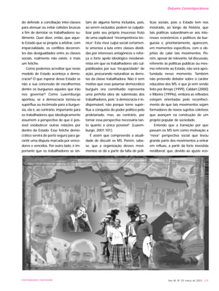 do defende a conciliação inter-classes
para atenuar ou evitar colisões bruscas
a fim de derrotar os trabalhadores su-
tilmente. Quer dizer, então, que aque-
le Estado que se propõe a arbitrar, com
imparcialidade, os conflitos decorren-
tes das desigualdades entre as classes
sociais, realmente não existe; é mais
um fetiche.
Como podemos acreditar que neste
modelo de Estado aconteça a demo-
cracia? O que esperar desse Estado se
não a sua concessão de escolhermos
dentre os burgueses aqueles que irão
nos governar? Como Luxemburgo
apontou, se a democracia tornou-se
supérflua ou incômoda para a burgue-
sia, ela é, ao contrário, importante para
os trabalhadores que ideologicamente
assumem a perspectiva de que é pos-
sível estabelecer outras relações por
dentro do Estado. Esse fetiche demo-
crático servirá de porto seguro para ga-
rantir uma disputa marcada por vence-
dores e vencidos. Por outro lado, é im-
portante que os trabalhadores se sin-
tam de alguma forma incluídos, pois,
ao serem excluídos, podem se culpabi-
lizar pelo seu próprio insucesso fruto
de uma explicável “incompetência téc-
nica”. Esta mea culpa social certamen-
te ameniza a luta entre classes dividi-
das por interesses antagônicos e refor-
ça o forte apelo ideológico neodarwi-
nista em que os trabalhadores são cul-
pabilizados por sua “incapacidade” de
ação, procurando naturalizar as derro-
tas da classe trabalhadora. Não é sem
motivo que esse patamar democrático
burguês ora constituído representa
uma perfeita obra de submissão dos
trabalhadores, pois “a democracia é in-
dispensável, não porque torne supér-
flua a conquista do poder político pelo
proletariado, mas, ao contrário, por
tornar essa perspectiva necessária tan-
to quanto a única possível”. (Luxem-
burgo, 2001:101).
É assim que compreendo a atuali-
dade de discutir os MS. Porém, sabe-
se, que a organização desses movi-
mentos se dá a partir da falta de polí-
ticas sociais, pois o Estado tem nos
mostrado, ao longo da história, que
tais políticas subordinam-se aos inte-
resses econômicos e políticos da bur-
guesia e, prioritariamente, aparecem,
em momentos específicos, com o ob-
jetivo de calar tais movimentos. Po-
rém, apesar de relevante, tal discussão,
referente às políticas públicas ou mes-
mo referente ao Estado, não será apro-
fundada nesse momento. Também
não pretendo debater sobre o caráter
educativo dos MS, o que já vem sendo
feito por Arroyo (1999), Caldart (2000)
e Ribeiro (1999a), embora as reflexões
estejam orientadas pelo reconheci-
mento de que tais movimentos sejam
formadores de novos sujeitos coletivos
que avançam na construção de um
projeto popular de sociedade.
Entendo que a transição por que
passam os MS tem como motivação a
“nova” perspectiva social que levou
grande parte dos movimentos a entrar
em refluxo, a partir da forte investida
neoliberal, que, devido ao ajuste eco-
Ano XII, Nº 29, março de 2003 219UNIVERSIDADE E SOCIEDADE
Debates Contemporâneos
 