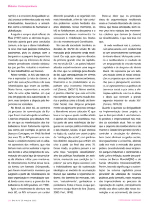 nômico e à crescente desigualdade so-
cial, provoca sentimentos cada vez mais
individualistas, levando-os a armadi-
lhas como a tentativa de humanizar a
globalização.
A aguda e sempre atual reflexão de
Marx (1997) sobre as derrotas do pro-
letariado aponta para uma conclusão
comum, a de que a classe trabalhado-
ra deve criar suas próprias instituições
autônomas, pois as alianças com a
burguesia e a pequena burguesia têm
mostrado que os interesses de classe
sempre prevalecem, criando obstácu-
los que, por fim, reduzirão o movimen-
to dos trabalhadores ao fracasso.
Nesse sentido, os MS são tidos co-
mo a expressão da luta de classes, a
partir das suas ações críticas e de suas
reivindicações que levam ao conflito.
Dessa forma, representam a necessi-
dade de uma ação coletiva, em que
está em jogo não só a subversão da or-
dem, mas também a disputa pela he-
gemonia na sociedade.
No Brasil, os anos 60, ao contrário
do processo de reconstrução da Eu-
ropa, foram marcados pela escuridão e
o silêncio impostos pela ditadura mili-
tar em que as manifestações dos tra-
balhadores foram fortemente reprimi-
das, como, por exemplo, as greves de
Osasco e Contagem, em 1968. No final
dos anos 70, os MS passam a se rear-
ticular e eclodem mesmo sob os olha-
res opressivos dos militares, que não
tinham mais como sustentar a repres-
são devido a uma perspectiva de acu-
mulação de capital que já não precisa-
va da ditadura militar para manter-se.
O enfrentamento do final dessa déca-
da tomou um formato (in)esperado,
pois foram movimentos massivos que
surgiram a partir de reivindicações de
auto-organização e emancipação soci-
al, tendo como marco a greve dos tra-
balhadores do ABC paulista, em 19781
.
Após o movimento de abertura nos
anos 80, os MS tomaram um caráter
diferente passando a se organizar com
mais intensidade, a fim de “dar conta”
dos problemas sociais herdados dos
anos ditatoriais. Nesse momento, os
MS se fortaleceram, as discussões e a
efervescência desses movimentos fa-
voreceram à mobilização das Diretas
Já e do movimento pró-Constituinte.
No caso da sociedade brasileira, as
décadas de 80/90 do século XX são
marcadas pela crescente onda neoli-
beral. Ou seja, após algumas décadas
da primeira grande crise do capitalis-
mo no século XX. “...os países industri-
alizados experimentaram uma segun-
da crise, que se prolonga pela década
de 80, cujas conseqüências em termos
de desequilíbrios macroeconômicos,
financeiros e de produtividade se es-
palham pela economia internacio-
nal”.(Soares, 2000:11). Nesse sentido,
é preciso entender que essa corrente
não consiste apenas numa reação teó-
rica e política contra o Estado de Bem-
Estar Social, mas dirige-se principal-
mente ao agonizante processo em que
o liberalismo estava colocado. O que
leva a crer que o ajuste neoliberal não
é apenas de natureza econômica, mas
faz parte de uma redefinição da bur-
guesia no campo político-institucional
e das relações sociais. O que provoca
na lógica do capital um outro projeto
de “reintegração social”, com parâme-
tros distintos daqueles que entram em
crise a partir do final dos anos 70.
Desse modo, os pobres passam a ser
uma nova “categoria classificatória”,
alvo das políticas focalizadas de assis-
tência, mantendo sua condição de “-
pobres” por uma lógica coerente com
o individualismo que dá sustentação
ideológica ao modelo de acumulação
flexível que substitui o taylorismo-for-
dismo. No domínio do mercado, exis-
tem, “naturalmente”, ganhadores e
perdedores, fortes e fracos, os que per-
tencem e os que ficam de fora (Soares,
2000; Fiori, 1998).
Pode-se dizer que os principais
eixos de argumentação neoliberais
eram a chamada liberdade de concor-
rência, que ficava ameaçada, bem co-
mo uma forte rejeição aos movimen-
tos coletivos que deviam (e devem)
ser desarticulados, o que nos leva crer
que,
“A onda neoliberal não é, portanto,
nem uma variante, nem produto final
de um desenvolvimento continuado
do ideário liberal. Muito pelo contrá-
rio o neoliberalismo é resultado de
um longo período de crise do mundo
capitalista e de desgastes do ideário
liberal. Ele representa por um lado,
uma reação contra as novas concep-
ções e propostas que abriram cami-
nho para o planejamento econômi-
co, o keynesianismo e as políticas de
bem-estar social, e por outro, a afir-
mação explicita de retornos às idéias
e ideais que norteiam a grande
expansão industrial do século XIX.”
(Ferraro, 1999:25)
Quanto à questão da desigualdade
na implementação desse projeto, o
que se tem percebido é um tratamen-
to positivo e imprescindível nos mol-
des da sociedade atual. Pois se sabe
que a proposta do neoliberalismo é de
manter o Estado forte perante os MS e
controlar a circulação do dinheiro,
bem como diminuir os gastos sociais,
desregulamentar a economia, abrindo
cada vez mais o mercado dos países
pobres, desestruturando seus incipien-
tes parques industriais e controlando a
todo custo a inflação, a partir dos parâ-
metros do Banco Mundial(BM) e do
Fundo Monetário Internacional(FMI).
Porém, isso não significa que a susten-
tação do sistema capitalista possa
prescindir da utilização de recursos
públicos, pelo contrário, esses recursos
são imprescindíveis ao processo de
reprodução do capital, principalmente
devido aos altos custos das novas tec-
nologias e ao acirramento da concor-
220 Ano XII, Nº 29, março de 2003 UNIVERSIDADE E SOCIEDADE
Debates Contemporâneos
 
