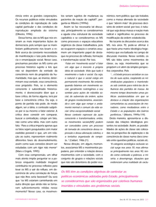 rência entre as grandes corporações.
Os recursos públicos estão vinculados
às condições de reprodução de cada
capital particular e das condições de
reprodução ampliada do sistema
(Oliveira, 1996).
Dessa forma, são os MS que nos en-
sinam as mais importantes lições de
democracia, pois sempre que se mani-
festam politicamente nos levam a re-
fletir acerca da constante necessidade
de manifestação e luta pela democra-
cia e emancipação social. Nesse caso,
precisamos perceber os MS como um
processo histórico sujeito a leis que
não só dependem da vontade da
consciência nem do propósito da hu-
manidade, mas que, ao inverso, deter-
minam essa vontade, essa consciência,
esse propósito. Pois, se o elemento
consciente é subordinado historica-
mente, é desnecessário dizer que a
base crítica, de forma alguma, terá por
base a consciência crítica. Ou seja, o
ponto de partida não pode, de modo
algum, ser a idéia, o conteúdo subjeti-
vo por si ou mesmo o fator exterior. A
crítica deve consistir em comparar,
buscar a contradição, cotejar um fato,
não como uma idéia, mas com outro
fato. “Para a crítica importa apenas que
os fatos sejam pesquisados com maior
exatidão possível e que, um em rela-
ção ao outro, representem realmente
diferentes fases do desenvolvimento,
assim como suas conexões devem ser
estudadas com um rigor não menor”
(Marx e Engels, 1995).
Com essa compreensão, um olhar
mais atento impõe perguntar se a po-
breza enquanto realidade inegável
contribuiria no processo reflexivo para
levar os MS a sair do refluxo, em de-
corrência de uma correlação de forças
que não lhes seria favorável? Ou será
que “os MS estariam caminhando em
outra direção que ainda não se torna-
ram suficientemente nítidas nesse
momento? Nesse caso, os movimen-
tos seriam sujeitos de mudanças ou
pacientes da reação do capital?”, per-
gunta-se Ribeiro (1999a).
Assim se faz necessária tal discus-
são, principalmente se considerarmos
a aguda crise estrutural da sociedade
capitalista e se considerarmos os MS
como processos e espaços educativos
orgânicos da classe trabalhadora, pois
ao ocuparem espaços e cenários assu-
mem um importante papel de desta-
que no processo de reflexão, formação
e transformação social. Por isso,
“Falar em “movimento social” é falar
em algo que é inerente à própria
idéia de sociedade. Visto que tudo é
movimento e tudo é social. Ou seja,
o natural é que o social esteja em
permanente movimento. No entanto,
quando falamos em movimento so-
cial, geralmente restringimos o seu
sentido para ações de rebeldia so-
cial, de subversão da ordem, ações
de grupos revolucionários, associan-
do-o com algo que rompe o anda-
mento normal e comum da vida so-
cial. Uma excepcionalidade social.
Nesse contexto repressor da ação
consciente e transformadora, então,
os movimentos sociais(MS) podem
ser concebidos como um processo
de tomada de consciência dessa re-
pressão e dessa alienação coletiva, e
a tentativa organizada de rompê-
la...” (Caldart, 1986:21).
Nessa direção, em alguns momen-
tos, associamos MS e movimentos po-
pulares, por entender a relação desses
movimentos com a sociedade, com o
conjunto de grupos e relações sociais
que não são detentores do poder eco-
nômico, nem político, que são tratados
como a massa alienada da sociedade
e que “abrem mão” do processo deci-
sório de ordem social; por isso, é natu-
ral que seja dessa massa a reação mais
radical e significativa no processo de
modificação da ordem estabelecida.
No tocante às discussões acerca dos
MS, nos anos 70, pode-se afirmar é
que havia uma matriz ideológica hege-
mônica que era balizada no campo de
discussão marxista. Nesse sentido, os
MS são tidos como movimentos de
classe, ou seja, movimentos que se
propõem a ir além da simples perspec-
tiva corporativa. Pois
“... o Estado procura socializar os cus-
tos de suas ações, cooptando as rei-
vindicações populares e mantendo-
as sob controle para retirá-las da in-
fluência dos partidos de massa. Ao
mesmo tempo desenvolve umas po-
líticas assistencialistas em que se
destaca a criação das organizações
comunitárias ou associações de mo-
radores, como mediadoras entre o
Estado e as populações dos bairros
periféricos...” (Ribeiro, 1999a:119).
Desta maneira, apresenta-se a dis-
cussão das relações ideológicas pre-
sentes na sociedade. Assim, as possibi-
lidades de ações de classe são coloca-
das na perspectiva da exploração e da
consciência de classe numa clara cone-
xão entre questões políticas, sociais etc.
“A categoria sociológica exclusão so-
cial surge nos anos 70, mas afirma-
se principalmente nos anos 90, ten-
do como conteúdo a pobreza, a mi-
séria, o desemprego, situações que
evidenciam uma realidade de exclu-
Ano XII, Nº 29, março de 2003 221UNIVERSIDADE E SOCIEDADE
Os MS têm as condições objetivas de contestar as
políticas econômicas adotadas pelo Estado, principalmente
se considerarmos que são organizados por coletivos humanos
inseridos e vinculados aos problemas sociais.
Debates Contemporâneos
 