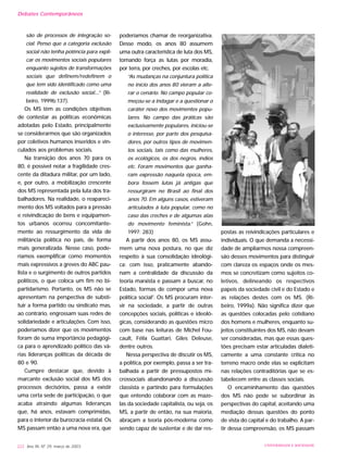 são de processos de integração so-
cial. Penso que a categoria exclusão
social não tenha potência para expli-
car os movimentos sociais populares
enquanto sujeitos de transformações
sociais que definem/redefinem o
que tem sido identificado como uma
realidade de exclusão social....” (Ri-
beiro, 1999b:137).
Os MS têm as condições objetivas
de contestar as políticas econômicas
adotadas pelo Estado, principalmente
se considerarmos que são organizados
por coletivos humanos inseridos e vin-
culados aos problemas sociais.
Na transição dos anos 70 para os
80, é possível notar a fragilidade cres-
cente da ditadura militar, por um lado,
e, por outro, a mobilização crescente
dos MS representada pela luta dos tra-
balhadores. Na realidade, o reapareci-
mento dos MS voltados para a pressão
e reivindicação de bens e equipamen-
tos urbanos ocorreu concomitante-
mente ao ressurgimento da vida de
militância política no país, de forma
mais generalizada. Nesse caso, pode-
ríamos exemplificar como momentos
mais expressivos a greves do ABC pau-
lista e o surgimento de outros partidos
políticos, o que coloca um fim no bi-
partidarismo. Portanto, os MS não se
apresentam na perspectiva de substi-
tuir a forma partido ou sindicato mas,
ao contrário, engrossam suas redes de
solidariedade e articulações. Com isso,
poderíamos dizer que os movimentos
foram de suma importância pedagógi-
ca para o aprendizado político das vá-
rias lideranças políticas da década de
80 e 90.
Cumpre destacar que, devido à
marcante exclusão social dos MS dos
processos decisórios, passa a existir
uma certa sede de participação, o que
acaba atraindo algumas lideranças
que, há anos, estavam comprimidas,
para o interior da burocracia estatal. Os
MS passam então a uma nova era, que
poderíamos chamar de reorganizativa.
Desse modo, os anos 80 assumem
uma outra característica de luta dos MS,
tomando força as lutas por moradia,
por terra, por creches, por escolas etc.
“As mudanças na conjuntura política
no início dos anos 80 vieram a alte-
rar o cenário. No campo popular co-
meçou-se a indagar e a questionar o
caráter novo dos movimentos popu-
lares. No campo das práticas são
exclusivamente populares, iniciou-se
o interesse, por parte dos pesquisa-
dores, por outros tipos de movimen-
tos sociais, tais como das mulheres,
os ecológicos, os dos negros, índios
etc. Foram movimentos que ganha-
ram expressão naquela época, em-
bora fossem lutas já antigas que
ressurgiram no Brasil ao final dos
anos 70. Em alguns casos, estiveram
articulados à luta popular, como no
caso das creches e de algumas alas
do movimento feminista.” (Gohn,
1997: 283)
A partir dos anos 80, os MS assu-
mem uma nova postura, no que diz
respeito à sua consolidação ideológi-
ca; com isso, praticamente abando-
nam a centralidade da discussão da
teoria marxista e passam a buscar, no
Estado, formas de compor uma nova
política social2
. Os MS procuram inter-
vir na sociedade, a partir de outras
concepções sociais, políticas e ideoló-
gicas, considerando as questões micro
com base nas leituras de Michel Fou-
cault, Félix Guattari, Giles Deleuse,
dentre outros.
Nessa perspectiva de discutir os MS,
a política, por exemplo, passa a ser tra-
balhada a partir de pressupostos mi-
crossociais abandonando a discussão
classista e partindo para formulações
que entendo colaborar com as maze-
las da sociedade capitalista, ou seja, os
MS, a partir de então, na sua maioria,
abraçam a teoria pós-moderna como
sendo capaz de sustentar e de dar res-
postas as reivindicações particulares e
individuais. O que demanda a necessi-
dade de ampliarmos nossa compreen-
são desses movimentos para distinguir
com clareza os espaços onde os mes-
mos se concretizam como sujeitos co-
letivos, delineando os respectivos
papeis da sociedade civil e do Estado e
as relações destes com os MS. (Ri-
beiro, 1999a). Não significa dizer que
as questões colocadas pelo cotidiano
dos homens e mulheres, enquanto su-
jeitos constituintes dos MS, não devam
ser consideradas, mas que essas ques-
tões precisam estar articuladas dialeti-
camente a uma constante crítica no
terreno macro onde elas se explicitam
nas relações contraditórias que se es-
tabelecem entre as classes sociais.
O encaminhamento das questões
dos MS não pode se subordinar às
perspectivas do capital, aceitando uma
mediação dessas questões do ponto
de vista do capital e do trabalho. A par-
tir dessa compreensão, os MS passam
222 Ano XII, Nº 29, março de 2003 UNIVERSIDADE E SOCIEDADE
Debates Contemporâneos
 