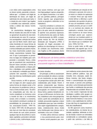 a ser vistos como cooperadores entre
as classes sociais, passando a descon-
siderar que “...o Estado é um órgão de
dominação de classe, um órgão de
submissão de uma classe por outra; é
a criação de uma ‘ordem’ que legalize
e consolide essa submissão, amorte-
cendo a colisão das classes...”(Lênin,
1986:10)
As características ideológicas dos
MS de meados dos anos 80 em nada
se aproximam do ponto de vista teóri-
co demarcado nos anos 70, o que pa-
rece acompanhar a direção dos ventos
que vem do Norte. Assim, dizem que
estão investindo em novas formas de
atuação, a partir de novas abordagens
a temas analisados por autores marxis-
tas. Esses movimentos acabam assu-
mindo características bastante flexí-
veis. O que é preocupante se pensar-
mos na lógica do trabalho para com-
preender a sociedade. Parece, então,
que ao assumirem tais características,
buscam novos conceitos e formas de
análise, automatizando a relação polí-
tica e ideológica com partidos políti-
cos, sindicatos e entidades que histori-
camente têm assumido a liderança
das mais diversas manifestações junto
aos MS.
Dessa maneira, os MS se apresen-
tam na lógica de abrir espaços para
outras formas de relação social, a fim
de solucionar os problemas como ja-
mais se tinha tentado antes. “Os direi-
tos conquistados por eles não so-
mente estabilizam as fronteiras entre
o mundo da vida e os movimentos
sociais, entre o Estado e a economia,
mas também constituem condição de
possibilidade da emergência de no-
vas associações”(Cohen, 1994:176.
In: Gohn, 1997:139). Os MS parecem
não visar um novo tipo de sociedade,
nem através de suas ações provocar
qualquer tipo de desconforto à socie-
dade capitalista; pretendem defender
o direito à vida, à alimentação, a polí-
ticas sociais mínimas, sem que com
isso haja qualquer ruptura, propondo-
se, em alguns momentos, a se sobre-
por aos partidos políticos, principal-
mente àqueles que programatica-
mente se propõem a defender os tra-
balhadores.
É preciso considerar o contexto em
que os MS mudam seu rumo ideoló-
gico e de ação, antes de simplesmen-
te apontar seus possíveis equívocos.
O conhecimento das ações de Stalin,
a desestruturação da URSS, a propa-
ganda maciça do “fim da história”,
declarado por Fukuyama (1992) e
baseado em Hegel, ancorados em
políticas de desemprego em massa e
de combate aos movimentos sindi-
cais fragiliza os MS, perplexos diante
de tantos desafios.
Em princípio, os MS se caracterizam
pela necessidade de colocar a socieda-
de em movimento, ou seja, estabele-
cer perspectivas sociais para além das
estabelecidas pelo Estado. Porém, é
preciso compreender que historica-
mente o Estado tem demonstrado sua
preocupação em favorecer o capital.
Dessa forma, poderia inicialmente di-
zer que os MS buscam, de forma cole-
tiva, estabelecer uma nova perspectiva
social, a partir das contradições da so-
ciedade, procurando organizar a classe
trabalhadora para que suas reivindica-
ções sejam organizadamente conquis-
tadas, estabelecendo desse modo
uma interlocução mais intensa com a
sociedade, e/ou com o Estado.
“A minha última inferência reafirma
o meu posicionamento pelos movi-
mentos sociais populares que, mes-
mo mobilizados por situação de dis-
criminação e opressão, têm como ei-
xo básico às relações de exploração
e exclusão. Penso que seja funda-
mental afirmar a diferença, a parti-
cularidades das questões de gênero,
de raça, de sexualidade e outras, na
unidade precária, por que se redefi-
ne e se rearticula das relações de
exploração e exclusão. Essas velhas
lutas revestem-se de novas formas,
estratégias pautas que, surpreen-
dendo por sua novidade podem re-
pentinamente ofuscar a ancianidade
das relações que as mobilizam.” (Ri-
beiro, 1999a:132/133).
Como se pode notar, os MS, aqui
considerados, são aqueles que, no in-
terior da sociedade capitalista, reivindi-
cam melhorias sociais através das mais
diversas políticas públicas, seja por
moradia, terra, educação, saúde etc.
Dessa maneira, não basta simples-
mente a conscientização dos proble-
mas sociais, é preciso uma participa-
ção ativa e uma interação permanente
que facilite a mobilização das parcelas
empobrecidas da sociedade. Nesse ca-
so, a crise social é expressão da luta
ideológica e política entre grupos so-
ciais que disputam a hegemonia, num
dado momento histórico. É esse acirra-
mento e essa explicitação de confron-
to que dão força às organizações cole-
tivas dos trabalhadores.
Os MS aparecem como movimen-
tos reivindicatórios, no interior da so-
ciedade capitalista, definindo os limi-
tes do Estado e devem ser entendidos
considerando as contradições sociais,
a partir das carências e da falta de
Ano XII, Nº 29, março de 2003 223UNIVERSIDADE E SOCIEDADE
Os MS buscam, de forma coletiva, estabelecer uma nova
perspectiva social, a partir das contradições da sociedade,
procurando organizar a classe trabalhadora
Debates Contemporâneos
 