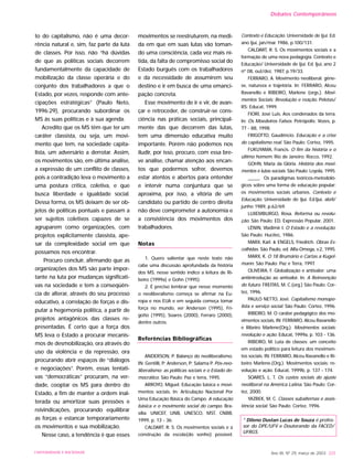 to do capitalismo, não é uma decor-
rência natural e, sim, faz parte da luta
de classes. Por isso, não “há dúvidas
de que as políticas sociais decorrem
fundamentalmente da capacidade de
mobilização da classe operária e do
conjunto dos trabalhadores a que o
Estado, por vezes, responde com ante-
cipações estratégicas” (Paulo Neto,
1996:29), procurando subordinar os
MS às suas políticas e à sua agenda.
Acredito que os MS têm que ter um
caráter classista, ou seja, um movi-
mento que tem, na sociedade capita-
lista, um adversário a derrotar. Assim,
os movimentos são, em última análise,
a expressão de um conflito de classes,
pois a contradição leva o movimento a
uma postura crítica, coletiva, e que
busca liberdade e igualdade social.
Dessa forma, os MS deixam de ser ob-
jetos de políticas pontuais e passam a
ser sujeitos coletivos capazes de se
agruparem como organizações, com
projetos explicitamente classista, ape-
sar da complexidade social em que
possamos nos encontrar.
Procuro concluir, afirmando que as
organizações dos MS são parte impor-
tante na luta por mudanças significati-
vas na sociedade e tem a conseqüên-
cia de alterar, através do seu processo
educativo, a correlação de forças e dis-
putar a hegemonia política, a partir de
projetos antagônicos das classes re-
presentadas. É certo que a força dos
MS leva o Estado a procurar mecanis-
mos de desmobilização, ora através do
uso da violência e da repressão, ora
procurando abrir espaços de “diálogos
e negociações”. Porém, essas tentati-
vas “democráticas” procuram, na ver-
dade, cooptar os MS para dentro do
Estado, a fim de manter a ordem inal-
terada ou amortizar suas pressões e
reivindicações, procurando equilibrar
as forças e estancar temporariamente
os movimentos e sua mobilização.
Nesse caso, a tendência é que esses
movimentos se reestruturem, na medi-
da em que em suas lutas vão toman-
do uma consciência, cada vez mais ní-
tida, da falta de compromisso social do
Estado burguês com os trabalhadores
e da necessidade de assumirem seu
destino e ir em busca de uma emanci-
pação concreta.
Esse movimento de ir e vir, de avan-
çar e retroceder, de construir-se cons-
ciência nas práticas sociais, principal-
mente das que decorrem das lutas,
tem uma dimensão educativa muito
importante. Porém não podemos nos
iludir, por isso, procuro, com essa bre-
ve análise, chamar atenção aos encan-
tos que podermos sofrer, devemos
estar atentos e abertos para entender
e intervir numa conjuntura que se
aproxima, por isso, a vitória de um
candidato ou partido de centro direita
não deve comprometer a autonomia e
a consistência dos movimentos dos
trabalhadores.
Notas
1. Quero salientar que neste texto não
cabe uma discussão aprofundada da história
dos MS, nesse sentido indico a leitura de Ri-
beiro (1999a) e Gohn (1995).
2. É preciso lembrar que nesse momento
o neoliberalismo começa se afirmar na Eu-
ropa e nos EUA e em seguida começa tomar
força no mundo, ver Anderson (1995), Fri-
gotto (1995), Soares (2000), Ferraro (2000),
dentre outros.
Referências Bibliográficas
ANDERSON, P. Balanço do neoliberalismo.
IN: Gentilli, P; Anderson, P; Salama P. Pós-neo-
liberalismo: as políticas sociais e o Estado de-
mocrático. São Paulo: Paz e terra, 1995.
ARROYO, Miguel. Educação básica e movi-
mentos sociais. In: Articulação Nacional Por
Uma Educação Básica do Campo. A educação
básica e o movimento social do campo. Bra-
sília: UNICEF, UNB, UNESCO, MST, CNBB,
1999, p. 13 - 36.
CALDART, R. S. Os movimentos sociais e a
construção da escola(do sonho) possível.
Contexto e Educação. Universidade de Ijuí. Ed.
ano Ijuí, jan/mar 1986, p.100/131.
CALDART, R. S. Os movimentos sociais e a
formação de uma nova pedagogia. Contexto e
Educação/ Universidade de Ijuí. Ed. Ijuí, ano 2
nº 08, out/dez. 1987, p.19/33.
FERRARO, A. Movimento neoliberal: gêne-
se, natureza e trajetória. In: FERRARO, Alceu
Ravanello e RIBEIRO, Marlene (orgs.). Movi-
mentos Sociais: Revolução e reação. Pelotas/
RS: Educat, 1999.
FIORI, José Luis. Aos condenados da terra.
In: Os Moedeiros Falsos. Petrópolis: Vozes, p.
77 - 88, 1998.
FRIGOTTO, Gaudêncio. Educação e a crise
do capitalismo real. São Paulo: Cortez, 1995.
FUKUYAMA, Francis. O fim da história e o
último homem. Rio de Janeiro: Rocco, 1992.
GOHN, Maria da Glória. História dos movi-
mentos e lutas sociais. São Paulo: Loyola, 1995.
_____. Os paradigmas teóricos-metodoló-
gicos sobre uma forma de educação popular:
os movimentos sociais urbanos. Contexto e
Educação. Universidade de Ijuí. Ed.Ijuí, abril/
junho 1989, p.62/69.
LUXEMBURGO, Rosa. Reforma ou revolu-
ção. São Paulo: ED. Expressão Popular, 2001.
LÊNIN, Vladimir I. O Estado e a revolução.
São Paulo: Hucitec, 1986.
MARX, Karl. & ENGELS, Friedrich. Obras Es-
colhidas. São Paulo, ed. Alfa-Omega, v.2, 1995.
MARX, K. O 18 Brumário e Cartas a Kugel-
mann. São Paulo: Paz e Terra, 1997.
OLIVEIRA, F. Globalização e antivalor: uma
antiintrodução ao antivalor. In: A Reinvenção
do futuro. FREITAS, M. C.(org.) São Paulo: Cor-
tez, 1996.
PAULO NETTO, José. Capitalismo monopo-
lista e serviço social. São Paulo: Cortez, 1996.
RIBEIRO, M. O caráter pedagógico dos mo-
vimentos sociais. IN: FERRARO, Alceu Ravanello
e Ribeiro Marlene(Org.). Movimentos sociais:
revolução e ação. Educat, 1999a, p. 103 - 136.
RIBEIRO, M. Luta de classes: um conceito
em estado político para leitura dos movimen-
tos sociais. IN: FERRARO, Alceu Ravanello e Ri-
beiro Marlene.(Org.). Movimentos sociais: re-
volução e ação. Educat, 1999b, p. 137 - 174.
SOARES. L. T. Os custos sociais do ajuste
neoliberal na América Latina. São Paulo: Cor-
tez, 2000.
YAZBEK, M. C. Classes subalternas e assis-
tência social. São Paulo: Cortez, 1996.
* Dileno Dustan Lucas de Souza é profes-
sor do DPE/UFV e Doutorando da FACED/
UFRGS.
Ano XII, Nº 29, março de 2003 225UNIVERSIDADE E SOCIEDADE
Debates Contemporâneos
 