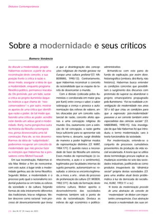Ao discutir a modernidade, propõe
Habermas esclarecer, a partir de uma
reconstrução deste conceito, a sua
posição frente à crítica à razão e,
desse modo, assegurar a idéia de que
a modernidade, enquanto programa
filosófico-político, permanece inacaba-
da. Ele pretende, por um lado, sustar
a crítica ao projeto iluminista daque-
les teóricos a que chama de “neo-
conservadores”; e, por outro, mostrar
as aporias de uma crítica que identifi-
que razão e poder, de tal modo que,
fazendo uma crítica ao poder, acredite
estar dando um adeus geral à moder-
nidade. Rorty, numa perspectiva outra
da história da filosofia contemporâ-
nea, pensa desnecessária uma tal
construção. Para ele, se nos desvenci-
lharmos da idéia de “subjetividade”,
poderemos recuperar um conceito de
modernidade que não precise fazer
as restrições que Habermas faz a pen-
sadores como Michel Foucault.
Em sua reconstrução, Habermas vi-
sita Max Weber a fim de reencontrar,
com este autor, o lugar onde a moder-
nidade ganhou azo de tema filosófico.
Segundo Weber, a modernidade é o
processo pelo qual o racionalismo oci-
dental pulveriza-se em todas as esferas
da sociedade e da cultura, forjando
formas de vida inteiramente diferentes
das tradicionais, leia-se religiosas. We-
ber descreve como racional “este pro-
cesso de desencantamento que levou
a que a desintegração das concep-
ções religiosas do mundo gerasse na
Europa uma cultura profana”(Cf. HA-
BERMAS, 1990:13). Contrariamente,
quer Habermas reconstruir o conceito
de racionalidade que se esquive da ta-
refa de desencantar o mundo.
Com a divisão (colocada pelos ilu-
ministas e corroborada em maior grau
por Kant) entre crença e saber, o saber
sobrepuja a crença e provoca a auto-
nomização das esferas de valores, an-
tes ofuscadas por um conceito subs-
tancial de razão, conceito afeito ape-
nas a uma concepção religiosa do
mundo. Ora, exatamente com a extin-
ção de tal concepção, a razão ganha
força suficiente para se apresentar sob
nova forma e, dessarte, surgir dividida
de maneira a poder legitimar modos
de representação distintos (Cf. KANT,
1984:171). É quando nasce a necessi-
dade de fazer da filosofia um sistema.
Esses modos de representação (o co-
nhecimento, a ação e o sentimento),
legitimados por faculdades internas do
sujeito pensante, autonomizam-se; re-
sultado: a ciência se encontra legitima-
da, a mora, a arte... sinais do processo
de profanização da cultura (Cf. WEBER,
1982:371). Ao lado da formação deste
sistema cultura, Weber aponta o
desenvolvimento das sociedades
modernas também sob o ponto de
vista da racionalização. Destaca as
esferas do agir econômico e político-
administrativo.
Armando-se com este pano de
fundo de explicação, por assim dizer,
historiográfico (embora, dirá Rorty, não
histórico), Habermas busca entender
as condições concretas que possibili-
tam o surgimento dos discursos com
pretensão de superar ou abandonar o
projeto emancipatório propugnado
pelo Iluminismo. “Foi na realidade a in-
vestigação da modernidade nos anos
50 e 60 que criou as condições para
que a expressão ‘pós-modernidade’
passasse a ser corrente também entre
especialistas das ciências sociais” (Cf,
HABERMAS, 1990:15). Esta investiga-
ção de que fala Habermas foi que intro-
duziu o termo modernização, caro à
teoria funcionalista da sociedade.
Por modernização, entende-se o
conjunto de processos cumulativos
provenientes da produção da vida so-
cial secularizada. A teoria que se utiliza
desta terminologia procura explicar as
mudanças ocorridas no seio das socie-
dades industriais, justificando-as como
produtos insuperáveis da “dinâmica
social” própria destas sociedades (Cf.
para uma análise atual desta proble-
mática à luz da derrocada do socialis-
mo, KURZ, 1993:11 e ss.)
“A teoria da modernização procede
de uma abstração do conceito de
“modernidade” de Weber com impor-
tantes consequências. Essa abstração
dissocia a modernidade das suas ori-
226 Ano XII, Nº 29, março de 2003 UNIVERSIDADE E SOCIEDADE
Sobre a modernidade e seus críticos
Romero Venâncio
Debates Contemporâneos
 