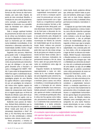 ções que, se por um lado, libera novas
formas de vida, formas de vida huma-
nizadas, por outro lado, impede, do
ponto de vista conceitual, filosófico, a
resolução de uma série de problemas,
como exemplo, a participação dal li-
berdade no fenômeno, ou a possibili-
dade da felicidade sem colocar em
risco a dignidade.
Toda a energia espiritual herdeira
do pensamento de Kant veio no senti-
do de criticar seu formalismo respon-
sável pelas bipartições e buscar recon-
duzir os momentos por ele cindidos
numa totalidade reconciliadora. A isto
chamamos a dimensão autocrítica da
modernidade (Schiller, Fechte e Hegel
seriam exemplos dessa dimensão).
Seguindo este percurso, Habermas
pensa poder evitar “o desapontamen-
to com ‘a filosofia da subjetividade’
que produziu Nietzsche e as duas cor-
rentes de pensamento pós-nietzschea-
no que ele distingue e de que não
gosta (levando uma a Foucault e a
outra a Heidegger)”(Cf. RORTY, 1987:
46). E para evitar tal desapontamento,
Habermas sugere a substituição do pa-
radigma do conhecimento do objeto
(paradigma próprio de uma filosofia
do sujeito reificante e auto-restringen-
te) por um paradigma da compreen-
são mútua entre sujeitos capazes de
falar e agir, abrindo-se assim à comu-
nidade de compreensão onde haveria
de se resgatar aquilo que, no limiar da
filosofia da reflexão e para além do pa-
radigma centrado no sujeito, está su-
plantado, a saber, a intersubjetividade.
Avaliando esses passos de Haber-
mas, Richard Rorty defenderá que tu-
do isso não passa de um problema ar-
tificial “criado pelo facto de se dar
demasiada importância a Kant” (Id.
Ibid., p. 47). Para Rorty, não se deveria
levar em alta consideração a divisão
kantiana entre ciência, moral e arte.
“Nesta perspectiva, a tentativa de
Kant de negar que o conhecimento
deixe lugar para fé (inventando a
“subjetividade transcendental” para
servir de fulcro a revolução coperni-
cana) foi provocada por uma preo-
cupação desnecessária com o signi-
ficado ou a insignificância espiritual
da ciência moderna” (Id. Ibid., p. 48).
Discípulo de Kuhn, Rorty pode, com
esta observação, descartar a importân-
cia de Kant para a discussão da mo-
dernidade, sem nenhum prejuízo para
o seu pensamento, pois, discípulo de
Kuhn, está menos preocupado com a
reconstrução da história do conceito
de modernidade que de sua descons-
trução. Assim, embora este procedi-
mento não lhe traga prejuízo, não se
pode dizer que ele não esteja carrega-
do de pré-juízos em relação ao pensa-
mento de Kant. Neste sentido, vale re-
cordar os interesses motivadores do
pensamento kantiano a fim de, dessa
forma, saber até que ponto Rorty tem
razão ao considerá-lo como algo de
pouca importância.
Enquanto herdeiro do Iluminismo
supervalorizando a razão em detri-
mento da fé, mas também desperto
do sono dogmático pelo ceticismo hu-
mano, Kant possui três interesses que
o norteiam, passo a passo, nas críticas
à metafísica, à reconstrução prática da
razão e à formação de um sistema
completo da filosofia. Esses interesses,
todavia, possuem, ensaiemos a afirma-
ção, apenas um motivo: a decisão pela
crítica, a tomada de partido pela crítica.
A crítica isto fica apenas como indica-
ção, procuraremos desenvolver adian-
te, é o elemento mais característico da
modernidade, é a tarefa eminente-
mente moderna ou a modernidade
como tarefa. Assim, podemos afirmar
que, ainda que refutem todas as posi-
ções do kantismo, ainda que o façam
calar com as mais ferinas objeções,
ainda assim a crítica, a atividade crítica,
permanecerá incólume, inarredável, ir-
redutível.
A objeção de que Kant tenha dado
demasia importância à ciência moder-
na, com o fito de refutar-lhe o princípio
de subjetividade, presta-se apenas
como restrição a uma de suas figuras
de pensamento, e não ao princípio
mesmo da modernidade, posto que,
segundo a leitura que aqui se propõe,
o princípio da modernidade não é a
subjetividade, mas a decisão pela críti-
ca. Com efeito, a fim de compreender
o lugar de Kant, no discurso da moder-
nidade, Michel Foucault, relacionando
a filosofia kantiana com o movimento
da aufklärung, nos assegura que “não
é a fidelidade aos elementos da doutri-
na, mas sim a reativação permanente
de uma atitude, ou seja, de um ethos
filosófico que se poderia caracterizar
como crítica permanente de nosso ser
histórico”(Cf. FOUCAULT, s/d:54).
O problema de Rorty, como o de
Habermas e de toda uma leitura já tra-
dicional do pensamento de Kant, é
considerar a subjetividade transcen-
dental e a revolução copernicana co-
mo o que há de mais fundamental no
pensamento crítico. A revolução coper-
nicana e a subjetividade transcenden-
tal são apenas figuras de pensamento,
dentre outras, da filosofia moderna,
utilizadas como estratégia para o de-
sempenho de uma tarefa historica-
mente determinada, no caso: a crítica
da metafísica. Que essas estratégias
228 Ano XII, Nº 29, março de 2003 UNIVERSIDADE E SOCIEDADE
A revolução copernicana e a subjetividade transcendental
são apenas figuras de pensamento, dentre outras,
da filosofia moderna.
Debates Contemporâneos
 