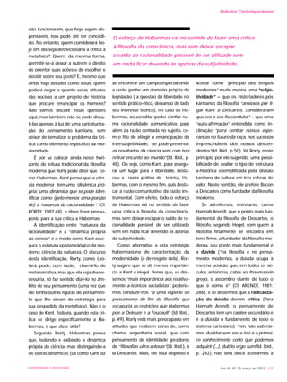 não funcionaram, que hoje sejam dis-
pensáveis, isso pode até ser concedi-
do. No entanto, quem considerará ho-
je em dia seja desnecessária a crítica à
metafísica? Quem, da mesma forma,
permitir-se-á deixar a outrem o direito
de orientar suas ações e de escolher e
decidir sobre seu gosto? E, mesmo que
ainda haja atitudes como essas, quem
poderá negar o quanto essas atitudes
são nocivas a um projeto de história
que procure emancipar os homens?
Não vamos discutir essas questões
aqui, mas também não se pode discu-
ti-las apenas à luz de uma caricaturiza-
ção do pensamento kantiano, sem
deixar de tematizar o problema da Crí-
tica como elemento específico da mo-
dernidade.
É por se colocar ainda neste hori-
zonte de leitura tradicional da filosofia
moderna que Rorty pode dizer que co-
mo Habermas, Kant pensa que a ciên-
cia moderna tem uma ‘dinâmica pró-
pria’, uma dinâmica que se pode iden-
tificar como (pelo menos uma porção
de) a ‘natureza da racionalidade’”. (Cf.
RORTY, 1987:48), e disso fazer pressu-
posto para a sua crítica a Habermas.
A identificação entre “natureza da
racionalidade” e a “dinâmica própria
da ciência” é o modo como Kant asse-
gura o estatuto epistemológico da mo-
derna ciência da natureza. O discurso
desta identificação, Rorty, como Lyo-
tard, pode, com razão, chamá-lo de
metanarrativa, mas que ela seja desne-
cessária, só faz sentido dizê-lo no âm-
bito de seu pensamento (uma vez que
ele tenha outras figuras de pensamen-
to que lhe sirvam de estratégia para
sua despedida da metafísica). Não é o
caso de Kant. Todavia, quando esta crí-
tica se dirige especificamente a Ha-
bermas, o que dizer dela?
Segundo Rorty, Habermas pensa
que, isolando e exibindo a dinâmica
própria da ciência, mas distinguindo-a
de outras dinâmicas (tal como Kant faz
ao encontrar um campo especial onde
a razão ganhe um domínio própria de
legislação ( a questão da liberdade no
sentido prático-ético, deixando de lado
seu interesse teórico), no caso de Ha-
bermas, ao acreditar poder confiar nu-
ma racionalidade comunicativa, para
além da razão centrada no sujeito, co-
m o fito de atingir a emancipação da
intersubjetividade, “se pode preservar
os resultados da ciência sem com isso
retirar encanto ao mundo”(Id. Ibid., p.
48). Ou seja, como Kant, para assegu-
rar um lugar para a liberdade, desta-
cou a razão prática da teórica, Ha-
bermas, com o mesmo fim, quis desta-
car a razão comunicativa da razão ins-
trumental. Com efeito, todo o esforço
de Habermas vai no sentido de fazer
uma crítica à filosofia da consciência,
mas sem deixar escapar o saldo de ra-
cionalidade passível de ser utilizado
sem em nada ficar devendo às aporias
da subjetividade.
Como alternativa a esta estratégia
habermasiana de caracterização da
modernidade (e de resgate dela), Ror-
ty sugere que se dê menos importân-
cia a Kant e Hegel. Pensa que, se dés-
semos “mais importância aos relativa-
mente a-teóricos socialistas”, podería-
mos conduzir-nos “a uma espécie de
pensamento do fim da filosofia que
escaparia às restrições que Habermas
põe a Deleuze e a Foucault” (Id. Ibid.,
p. 49). Rorty está mais preocupado em
atitudes que realizem obras de, como
chama, engenharia social, que com
pensamento de identidade geradores
de “filosofias ultra-zelosas”(Id. Ibid.), à
la Descartes. Aliás, ele está disposto a
aceitar como “princípio dos tempos
modernos” muito menos uma “subje-
tividade” – que os historiadores pós
kantianos da filosofia “ansiosos por li-
gar Kant a Descartes, consideraram
que era o seu fio condutor” – que uma
“auto-afirmação” entendida como in-
clinação “para centrar nossas espe-
ranças no futuro da raça, nos sucessos
imprescindíveis dos nossos descen-
dentes”(Id. Ibid., p 50). Vê Rorty, neste
princípio por ele sugerido, uma possi-
bilidade de avaliar o tipo de estrutura
a-histórica exemplificada pela divisão
kantiana da cultura em três esferas de
valor. Neste sentido, ele prefere Bacon
a Descartes como fundador da filosofia
moderna.
Se admitirmos, entretanto, como
Hannah Arendt, que o ponto mais fun-
damental da filosofia de Descartes, o
filósofo, segundo Hegel, com quem a
filosofia finalmente se encontra em
terra firme, o fundador da filosofia mo-
derna, seu ponto mais fundamental é
a dúvida (“na filosofia e no pensa-
mento modernos, a dúvida ocupa a
mesma posição que, em todos os sé-
culos anteriores, cabia ao thaumazein
grego, o assombro diante de tudo o
que é como é” (Cf. ARENDT, 1981:
286), e se dissermos que a radicaliza-
ção da dúvida devém crítica (Para
Hannah Arendt, o pensamento de
Descartes tem um caráter secundário e
é a dúvida o fundamento de todo o
sistema cartesiano) “nós não sabería-
mos duvidar sem ser, e isto é o primei-
ro conhecimento certo que podemos
adquirir (...), dubito ergo sum! Id. Ibid.,
p. 292), não será difícil aceitarmos a
Ano XII, Nº 29, março de 2003 229UNIVERSIDADE E SOCIEDADE
O esforço de Habermas vai no sentido de fazer uma crítica
à filosofia da consciência, mas sem deixar escapar
o saldo de racionalidade passível de ser utilizado sem
em nada ficar devendo às aporias da subjetividade.
Debates Contemporâneos
 