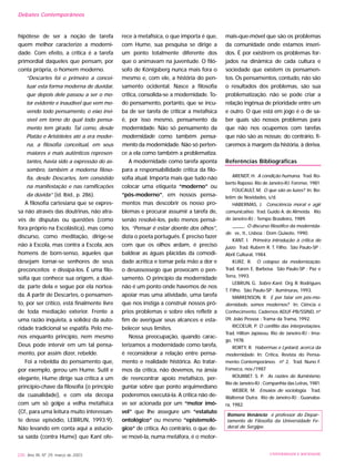 hipótese de ser a noção de tarefa
quem melhor caracterize a moderni-
dade. Com efeito, a crítica é a tarefa
primordial daqueles que pensam, por
conta própria, o homem moderno.
“Descartes foi o primeiro a concei-
tuar esta forma moderna de duvidar,
que depois dele passou a ser o mo-
tor evidente e inaudível que vem mo-
vendo todo pensamento, o eixo invi-
sível em torno do qual todo pensa-
mento tem girado. Tal como, desde
Platão e Aristóteles até a era moder-
na, a filosofia conceitual, em seus
maiores e mais autênticos represen-
tantes, havia sido a expressão do as-
sombro, também a moderna filoso-
fia, desde Descartes, tem consistido
na manifestação e nas ramificações
da dúvida” (id. Ibid., p. 286).
A filosofia cartesiana que se expres-
sa não através das doutrinas, não atra-
vés de disputas ou questões (como
fora próprio na Escolástica), mas como
discurso, como meditação, dirige-se
não à Escola, mas contra a Escola, aos
homens de bom-senso, àqueles que
desejam tornar-se senhores de seus
preconceitos e dissipá-los. É uma filo-
sofia que conhece sua origem, a dúvi-
da; parte dela e segue por ela nortea-
da. A partir de Descartes, o pensamen-
to, por ser crítico, está finalmente livre
de toda mediação exterior. Frente a
uma razão inquieta, a solidez da auto-
ridade tradicional se espatifa. Pelo me-
nos enquanto princípio, nem mesmo
Deus pode intervir em um tal pensa-
mento, por assim dizer, rebelde.
Foi a rebeldia do pensamento que,
por exemplo, gerou um Hume. Sutil e
elegante, Hume dirige sua crítica a um
princípio-chave da filosofia (o princípio
da cuasalidade), e com ela decepa
com um só golpe a velha metafísica
(Cf., para uma leitura muito interessan-
te desse episódio, LEBRUN, 1993:9).
Não levando em conta aqui a astucio-
sa saída (contra Hume) que Kant ofe-
rece à metafísica, o que importa é que,
com Hume, sua pesquisa se dirige a
um ponto totalmente diferente dos
que o animavam na juventude. O filó-
sofo de Königsberg nunca mais fora o
mesmo e, com ele, a história do pen-
samento ocidental. Nasce a filosofia
crítica, consolida-se a modernidade. To-
do pensamento, portanto, que se incu-
ba de ser tarefa de criticar a metafísica
é, por isso mesmo, pensamento da
modernidade. Não só pensamento da
modernidade como também pensa-
mento da modernidade. Não só perten-
ce a ela como também a problematiza.
A modernidade como tarefa aponta
para a responsabilidade crítica da filo-
sofia atual. Importa mais que tudo não
colocar uma etiqueta “moderno” ou
“pós-moderno”, em nossos pensa-
mentos mas descobrir os nosso pro-
blemas e procurar assumir a tarefa de,
senão resolvê-los, pelo menos pensá-
los. “Pensar é estar doente dos olhos”,
dizia o poeta português. É preciso fazer
com que os olhos ardam, é preciso
baldear as águas plácidas da comodi-
dade acrítica e tomar pela mão a dor e
o desassossego que provocam o pen-
samento. O princípio da modernidade
não é um ponto onde havemos de nos
apoiar mas uma atividade, uma tarefa
que nos instiga a construir nossos pró-
prios problemas e sobre eles refletir a
fim de averiguar seus alcances e esta-
belecer seus limites.
Nossa preocupação, quando carac-
terizamos a modernidade como tarefa,
é reconsiderar a relação entre pensa-
mento e realidade histórica. Ao tratar-
mos da crítica, não devemos, na ânsia
de reencontrar apoio metafísico, per-
guntar sobre que ponto arquimediano
poderemos executá-la. A crítica não de-
ve ser acionada por um “motor imó-
vel” que lhe assegure um “estatuto
ontológico” ou mesmo “epistemoló-
gico” de crítica. Ao contrário, o que de-
ve movê-la, numa metáfora, é o motor-
mais-que-móvel que são os problemas
da comunidade onde estamos inseri-
dos. É por existirem os problemas for-
jados na dinâmica de cada cultura e
sociedade que existem os pensamen-
tos. Os pensamentos, contudo, não são
o resultados dos problemas, são sua
problematização. não se pode criar a
relação ingênua de prioridade entre um
e outro. O que está em jogo é o de sa-
ber quais são nossos problemas para
que não nos ocupemos com tarefas
que não são as nossas; do contrário, fi-
caremos à margem da história, à deriva.
Referências Bibliográficas
ARENDT, H. A condição humana. Trad. Ro-
berto Raposo. Rio de Janeiro-RJ: Forense, 1981.
FOUCAULT, M. O que são as luzes? In: Bo-
letim de Novidades, s/d.
HABERMAS, J. Consciência moral e agir
comunicativo. Trad. Guido A. de Almeida. Rio
de Janeiro-RJ : Tempo Brasileiro, 1989.
_____. O discurso filosófico da modernida-
de. vv., tt., Lisboa : Dom Quixote, 1990.
KANT, I. Primeira introdução à crítica do
juízo. Trad. Rubem R. T. Filho. São Paulo-SP :
Abril Cultural, 1984.
KURZ, R. O colapso da modernização.
Trad. Karen E. Barbosa. São Paulo-SP : Paz e
Terra, 1993.
LEBRUN, G. Sobre Kant. Org. R. Rodrigues
T. Filho. São Paulo-SP : Iluminuras, 1993.
MARKENSON, R. E por falar em pós-mo-
dernidade, somos modernos? In: Ciência e
Conhecimento. Cadernos ADUF-PB/SSIND, nº
09. João Pessoa : Trama da Trama, 1992.
RICOEUR, P. O conflito das interpretações.
Trad. Hilton Japiassu. Rio de Janeiro-RJ : Ima-
go, 1978.
RORTY, R. Habermas e Lyotard, acerca da
modernidade. In: Crítica, Revista do Pensa-
mento Contemporâneo. nº 2. Trad. Nuno F.
Fonseca, nov./1987.
ROUANET. S. P. As razões do Iluminismo.
Rio de Janeiro-RJ : Companhia das Letras, 1981.
WEBER, M. Ensaios de sociologia. Trad.
Waltensir Dutra. Rio de Janeiro-RJ : Guanaba-
ra, 1982.
Romero Venâncio é professor do Depar-
tamento de Filosofia da Universidade Fe-
deral de Sergipe.
230 Ano XII, Nº 29, março de 2003 UNIVERSIDADE E SOCIEDADE
Debates Contemporâneos
 