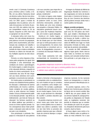 mente cruel. A Comissão Econômica
para a América Latina e Caribe, a CE-
PAL, em seu último Panorama Social
da América Latina, fala da meia déca-
da perdida para caracterizar os últimos
anos. Em 2001, quase a metade da
população vivia na pobreza; uma em
cada cinco pessoas, na miséria. As pes-
soas com 20% dos salários mais bai-
xos compartilham menos de 2% da
riqueza, enquanto os 20% mais ricos
se apropriam de mais de 50%.
A educação sofreu com essas mu-
danças. Tem sido afetada diretamente
pela pobreza crescente da população,
pelos cortes orçamentários, pela dete-
rioração das condições de trabalho e
pela privatização. Por outro lado, a
vontade de impor a todas as atividades
humanas os valores do mercado afe-
tou múltiplos aspectos da vida educa-
cional.
Primeiro, os cortes impostos à Edu-
cação pelos programas de ajuste têm
conduzido a uma deterioração das
condições de ensino e aprendizagem.
Em muitos lugares, o salário do pesso-
al de educação diminuiu, enquanto as
tarefas de ensino aumentaram. Os in-
vestimentos dos anos 90 não chega-
ram aos níveis anteriores nem acom-
panhado o crescimento da matrícula.
Em muitos países se privatizaram os
serviços nos estabelecimentos públicos
de educação: a elaboração de exames
uniformizados, até mesmo a adminis-
tração completa de escolas públicas,
como se pode observar nos Estados
Unidos. Cresceu o financiamento públi-
co da educação privada - seja direta ou
indiretamente - por meio de “bônus de
educação” (os famosos vouchers) ou
de bolsas públicas que permitem o
acesso ao ensino superior privado. Co-
mo conseqüência dessa maior privati-
zação, a educação custa cada vez mais
aos pais e aos estudantes.
Essa privatização é profunda. Des-
pojou-se a Educação de suas palavras
e de seus conceitos, para impor-lhe os
da empresa: “clientes, produtos, com-
petição, rendimento”.
Em todos os lugares estão implan-
tando reformas educativas, mas apesar
de poderem conter, às vezes, certos
elementos interessantes, amiúde es-
tão ditadas por uma nova ortodoxia
que prejudica a Educação Pública. Os
educadores geralmente devem carre-
gar o peso das mudanças improvisa-
das, sem receber o apoio adequado.
Assistiu-se em muitos lugares a
uma transferência das responsabilida-
des do Estado para um nível inferior,
sem que se tenha procurado os recur-
sos correspondentes. Os setores mais
desfavorecidos se encontram sem re-
cursos. As desigualdades cresceram e
a coerência da Educação Pública está
ameaçada.
Esta maior autonomia tem sido
acompanhada de mecanismos que
tendem a fomentar a hierarquização e
a competição entre os estabelecimen-
tos, num modelo em que se considera
pais e estudantes como simples con-
sumidores. Por exemplo, a publicação
da classificação de escolas está na mo-
da em muitos lugares. Como no mer-
cado, os pais deveriam ter a liberdade
de escolher o produto educativo que
lhes convém.
As grandes empresas recorrem a di-
versos meios para tentar fazer com
que o ensino público leve os alunos a
adotar seus valores e produtos. Cada
vez são mais fortes as pressões das
grandes empresas para que a liberali-
zação do comércio abarque o conjun-
to dos serviços.
A imagem da Rodada do Milênio da
Organização Mundial do Comércio e
das negociações em torno do Acordo
Geral sobre o Comércio de Serviços, a
Área de Livre Comércio das Américas
(ALCA) poderia ameaçar ainda mais o
caráter público da Educação.
Alguns acordos perigosos
A OMC, que foi criada em 1995 e da
qual cerca de 150 países são mem-
bros, quer ampliar a liberalização do
comércio em todos os setores. Depois
do fracasso de Seattle, a última reu-
nião da OMC para lançar a famosa Ro-
dada do Milênio teve lugar no muito
democrático Emirado de Doha, onde
todo tipo de protesto está proibido.
Os acordos da OMC estabelecem
algumas regras gerais. Assim, deve-se
tratar todos os membros da mesma
maneira, sem conceder nenhum bene-
fício particular a um país amigo ou a
empresas nacionais. As leis nacionais
devem ser transparentes e o mais fa-
voráveis possível à liberalização do co-
mércio.
Os acordos regionais, como o Tra-
tado de Livre Comércio para a América
do Norte vão no mesmo sentido. Mas
o NAFTA deu um passo adiante. Em
seu famoso Capítulo XI, outorga prima-
zia jurídica às disposições do Tratado
sobre as Legislações nacionais; isto
permite às empresas que se conside-
rem afetadas por ações de um gover-
no, interpelá-lo diretamente pelo lucro
cessante, atual ou futuro.
Já houve alguns casos contra o Ca-
nadá e o México sobre as políticas re-
lativas ao meio ambiente. Foi o caso
Ano XII, Nº 29, março de 2003 233
As grandes empresas recorrem a diversos meios
para tentar fazer com que o ensino público leve os alunos
a adotar seus valores e produtos.
Debates Contemporâneos
UNIVERSIDADE E SOCIEDADE
 