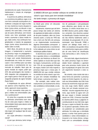 atendimento de saúde, financiamento
habitacional e criação de empregos,
entre outros.
A ausência de políticas afirmativas
e a ocorrência de políticas cegas à cor
com forte conteúdo social podem vir a
melhorar a situação do negro no Bra-
sil, mas mantê-lo-á numa situação in-
ferior (como vimos, ao discutir o caso
cubano). Por outro lado, a mera ado-
ção de ações afirmativas, sem investi-
mento com forte prioridade social,
tende a aumentar a classe média ne-
gra, nada contra, mas continuará mar-
ginalizando a maioria da população
negra (como vimos brevemente nos
dados sobre os EUA).
Além disso, do ponto de vista da
imagem, é fundamental o aumento
da presença negra na propaganda e
na televisão, com conotação positiva.
O negro vem sendo historicamente
desvalorizado nos meios de comuni-
cação e isso contribui para sua baixa
auto-estima e estreitamento de seu
mercado de trabalho. Num país de
quase metade de negros, pedir que
25% dos personagens das novelas e
40% daqueles das propagandas se-
jam negros parece mais do que justo
(segundo proposta do agora Senador
Paulo Paim).
A implantação de ações afirmati-
vas aparece como imperiosa. No en-
tanto, aparecem novas questões.
a) são necessárias cotas para ne-
gros e índios nas Universidades (alu-
nos e professores)?
b) como fica a questão do mérito
na admissão universitária num siste-
ma de cotas para negros e índios na
Universidade (tanto para alunos como
para professores)?
c) como distinguir um negro dum
não-negro (em qualquer tipo de ação
afirmativa)?
d) a ação afirmativa é inconstitu-
cional?
e) por que demorou tanto tempo
no Brasil para entrar em discussão
ações afirmativas?
Inicialmente, notamos que até bem
pouco tempo não existia um sistema
de aquisição de dados sobre a etnicida-
de do povo brasileiro, além do Censo
(mesmo assim, o Censo de 1970 não
teve o item cor). No SUS, ele começou
a ser implementado recentemente,
algumas Universidades começaram a
fazer seu levantamento e recentemen-
te foi realizado um censo étnico na ad-
ministração pública federal.
O desinteresse social e político so-
bre a questão étnica e a invisibilidade
do negro são históricos no Brasil. Em
várias capitais se escuta dizer que não
há negros. Curiosamente, os EUA, que
têm 12% de sua população formada
de negros, tratam com mais respeito a
presença negra que o nosso país. O
ANDES-SN tem que envidar esforços
no sentido de tornar visível o que nos-
so país tem tentado invisibilizar há
tanto tempo: a presença do negro.
Por exemplo, cabe realizar siste-
maticamente um levantamento étnico
dos candidatos à Universidade, os alu-
nos de graduação e pós-graduação
para olharmos para dentro de nós
mesmos. O critério inicial deve ser o
do IBGE (branco, preto, pardo, indíge-
na e amarelo), mas devemos avançar
na classificação. Estudos mostram que
ela não informa totalmente sobre a
etnicidade do pesquisado (“A cor de-
nominada”, José Petrucelli, 1998) e
caberia um diálogo maior entre o
IBGE, os estudiosos da questão étnica
e os movimentos negros para a defini-
ção de uma forma de classificação
mais democrática e útil e menos im-
positiva.
Por outro lado, alguns levantamen-
tos sobre presença negra na Univer-
sidade foram realizados e apontam
para uma presença muito menor do
que na população em geral. Este seria
um argumento favorável a cotas ra-
ciais.
No entanto, cotas raciais não são a
única forma de aumentar a presença
negra no Ensino Superior. As cotas ra-
ciais nas Universidades dos EUA, fruto
da luta do movimento negro por direi-
tos civis (cujo mártir, Martin Luther
King, tem um feriado nacional reco-
nhecido - terceira segunda-feira de ja-
neiro, aqui Zumbi só agora tem um
dia que sequer é feriado nacional),
caíram em 1978. O famoso Caso Bak-
ke (Gomes,2001) levou a julgá-las in-
constitucionais lá nos EUA (não signi-
fica que o sejam no Brasil). No entan-
to, no parecer aprovado, critérios étni-
cos poderiam ser considerados para
admissão. Foi então que a etnicidade
passou a contar mais pontos para os
candidatos e várias Universidades co-
meçaram a ter metas étnicas, compa-
tíveis com as comunidades abrangi-
26 - Ano XII, Nº 29, março de 2003 UNIVERSIDADE E SOCIEDADE
Minorias Sociais e Luta de Classe no Brasil
O ANDES-SN tem que envidar esforços no sentido de tornar
visível o que nosso país tem tentado invisibilizar
há tanto tempo: a presença do negro.
 
