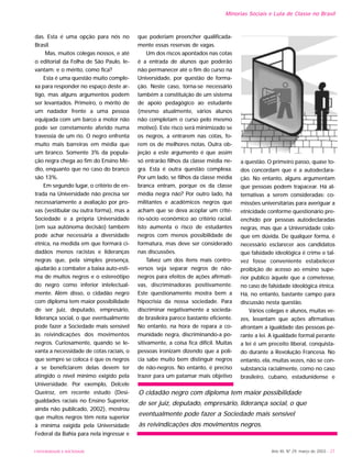 Ano XII, Nº 29, março de 2003 - 27
Minorias Sociais e Luta de Classe no Brasil
UNIVERSIDADE E SOCIEDADE
das. Esta é uma opção para nós no
Brasil.
Mas, muitos colegas nossos, e até
o editorial da Folha de São Paulo, le-
vantam: e o mérito, como fica?
Esta é uma questão muito comple-
xa para responder no espaço deste ar-
tigo, mas alguns argumentos podem
ser levantados. Primeiro, o mérito de
um nadador frente a uma pessoa
equipada com um barco a motor não
pode ser corretamente aferido numa
travessia de um rio. O negro enfrenta
muito mais barreiras em média que
um branco. Somente 3% da popula-
ção negra chega ao fim do Ensino Mé-
dio, enquanto que no caso do branco
são 13%.
Em segundo lugar, o critério de en-
trada na Universidade não precisa ser
necessariamente a avaliação por pro-
vas (vestibular ou outra forma), mas a
Sociedade e a própria Universidade
(em sua autônoma decisão) também
pode achar necessária a diversidade
étnica, na medida em que formará ci-
dadãos menos racistas e lideranças
negras que, pela simples presença,
ajudarão a combater a baixa auto-esti-
ma de muitos negros e o estereótipo
do negro como inferior intelectual-
mente. Além disso, o cidadão negro
com diploma tem maior possibilidade
de ser juiz, deputado, empresário,
liderança social, o que eventualmente
pode fazer a Sociedade mais sensível
às reivindicações dos movimentos
negros. Curiosamente, quando se le-
vanta a necessidade de cotas raciais, o
que sempre se coloca é que os negros
a se beneficiarem delas devem ter
atingido o nível mínimo exigido pela
Universidade. Por exemplo, Delcele
Queiroz, em recente estudo (Desi-
gualdades raciais no Ensino Superior,
ainda não publicado, 2002), mostrou
que muitos negros têm nota superior
à mínima exigida pela Universidade
Federal da Bahia para nela ingressar e
que poderiam preencher qualificada-
mente essas reservas de vagas.
Um dos riscos apontados nas cotas
é a entrada de alunos que poderão
não permanecer até o fim do curso na
Universidade, por questão de forma-
ção. Neste caso, torna-se necessário
também a constituição de um sistema
de apoio pedagógico ao estudante
(mesmo atualmente, vários alunos
não completam o curso pelo mesmo
motivo). Este risco será minimizado se
os negros, a entrarem nas cotas, fo-
rem os de melhores notas. Outra ob-
jeção a este argumento é que assim
só entrarão filhos da classe média ne-
gra. Esta é outra questão complexa.
Por um lado, se filhos da classe média
branca entram, porque os da classe
média negra não? Por outro lado, há
militantes e acadêmicos negros que
acham que se deva acoplar um crité-
rio-sócio econômico ao critério racial.
Isto aumenta o risco de estudantes
negros com menos possibilidade de
formatura, mas deve ser considerado
nas discussões.
Talvez um dos itens mais contro-
versos seja separar negros de não-
negros para efeitos de ações afirmati-
vas, discriminadoras positivamente.
Este questionamento mostra bem a
hipocrisia da nossa sociedade. Para
discriminar negativamente a socieda-
de brasileira parece bastante eficiente.
No entanto, na hora de repara a co-
munidade negra, discriminando-a po-
sitivamente, a coisa fica difícil. Muitas
pessoas ironizam dizendo que a polí-
cia sabe muito bem distinguir negros
de não-negros. No entanto, é preciso
trazer para um patamar mais objetivo
a questão. O primeiro passo, quase to-
dos concordam que é a autodeclara-
ção. No entanto, alguns argumentam
que pessoas podem trapacear. Há al-
ternativas a serem consideradas: co-
missões universitárias para averiguar a
etnicidade conforme questionário pre-
enchido por pessoas autodeclaradas
negras, mas que a Universidade colo-
que em dúvida. De qualquer forma, é
necessário esclarecer aos candidatos
que falsidade ideológica é crime e tal-
vez fosse conveniente estabelecer
proibição de acesso ao ensino supe-
rior publico àquele que a cometesse,
no caso de falsidade ideológica étnica.
Há, no entanto, bastante campo para
discussão nesta questão.
Vários colegas e alunos, muitas ve-
zes, levantam que ações afirmativas
afrontam a igualdade das pessoas pe-
rante a lei. A igualdade formal perante
a lei é um preceito liberal, conquista-
do durante a Revolução Francesa. No
entanto, ela, muitas vezes, não se con-
substancia racialmente, como no caso
brasileiro, cubano, estadunidense e
O cidadão negro com diploma tem maior possibilidade
de ser juiz, deputado, empresário, liderança social, o que
eventualmente pode fazer a Sociedade mais sensível
às reivindicações dos movimentos negros.
 