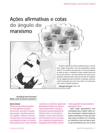 Apresentação
Políticas de discriminação positiva
têm sido aplicadas em países
democráticos, que abrem exceções
para proteger e beneficiar parte de
seus cidadãos. Podemos encontrar
exemplos dessa discriminação positi-
va na garantia de vagas em universi-
dades públicas para setores excluídos
economica e socialmente, garantia de
participação feminina nas represen-
tações parlamentares, cotas para
inserção de pessoas portadoras de
deficiência física no mercado de
trabalho, e tantas outras iniciativas
governamentais ou não, mas todas
com o objetivo de proporcionar às
populações discriminadas negativa-
mente igualdade de oportunidades e
participação social.
Neste artigo, apresentamos uma
contribuição para o debate teórico so-
bre a formulação e implementação de
políticas afirmativas em favor dos cida-
dãos negros no Brasil, com a intenção
de colocarmos mais uma viga na pon-
te que pretendemos que una as lutas
Ano XII, Nº 29, março de 2003 - 29
Minorias Sociais e Luta de Classe no Brasil
UNIVERSIDADE E SOCIEDADE
Rosângela Rosa Praxedes*
Walter Lúcio de Alencar Praxedes**
Quando a questão do racismo no Brasil começar a sair dos
livros, artigos, dissertações e teses de pesquisadores, quando
deixar de ser problema do negro para se tornar preocupação
de todas as forças e instituições do país, quando sairmos da
fase do belo discurso e das boas intenções sem ações corres-
pondentes, poderemos dizer então que entramos na verdadeira
fase de engajamento para transformar a sociedade; estaremos
saindo do pesadelo para entrar num sonho, e do sonho para
entrar numa verdadeira esperança.
Kabengele Munanga (1996: 219)
Ações afirmativas e cotas
do ângulo do
marxismo
 