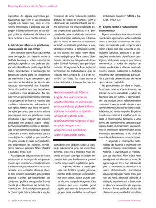30 - Ano XII, Nº 29, março de 2003
específicas de alguns segmentos po-
pulacionais que têm a sua cidadania
negada em nosso país, com as cor-
rentes intelectuais e políticas que ad-
vogam o compromisso com as estraté-
gias políticas derivadas da leitura da
obra de Marx e seus continuadores.
I- Introdução: Marx e os problemas
educacionais do seu tempo
Um pensador como Marx, que tinha
uma concepção de conjunto sobre a
história humana e sobre o modo de
produção capitalista, não pode ser dis-
sociado do militante político que tinha
como incumbência a formulação de
propostas viáveis para os problemas
do momento e que comporiam, por
exemplo, as bandeiras de luta da As-
sociação Internacional dos Trabalha-
dores, do qual foi um dos fundadores
e militantes mais destacados. Ao dis-
cutirmos os posicionamentos políticos
e as propostas de Marx a respeito das
medidas educacionais adequadas à
sua época, temos que levar em consi-
deração, portanto, que o autor estava
preocupado com os problemas mais
imediatos, e que exigiam que fossem
colocados em prática alguns “indis-
pensáveis antídotos contra as tendên-
cias de um sistema social que degrada
o operário a mero instrumento para a
cumulação de capital, e que transfor-
ma pais, devida às suas necessidades,
em proprietários de escravos, vende-
dores dos seus próprios filhos” (MARX
e ENGELS, 1983: 83).
As propostas educacionais de Marx
evidenciam as nuanças de um pensa-
mento que mantinha como horizonte
a transformação revolucionária da so-
ciedade, sem, contudo, abster-se dian-
te dos desafios colocados pela prática
política e pelas particularidades da
conjuntura política em questão. Como
consta já no Manifesto do Partido Co-
munista, de 1848, redigido em parcei-
ra com Engels, Marx defendia a imple-
mentação de uma “educação pública
gratuita de todas as crianças”. Com a
eliminação do trabalho infantil, na for-
ma como este era então explorado pe-
los empresários capitalistas, e a pro-
posição de uma modalidade combina-
da de educação, voltada para a forma-
ção de todas as dimensões humanas,
incluindo a atividade produtiva, a sen-
sibilidade artística, a formação científi-
ca e o cultivo do corpo. Num docu-
mento redigido por Marx com o obje-
tivo de orientar os delegados do Con-
selho Central Provisório que participa-
riam do I Congresso da Associação In-
ternacional do Trabalhadores, que se
realizou em Genebra de 3 a 8 de se-
tembro de 1866, fica claro como o
autor defendia a intervenção dos tra-
balhadores nos debates sobre a legis-
lação educacional, pois, no seu enten-
dimento, esta era a maneira mais efi-
ciente de fazer com que o Estado im-
pusesse leis que limitassem a ganân-
cia dos empresários capitalistas, pois
“...impondo tais leis, a classe ope-
rária não fortifica o poder governa-
mental. Pelo contrário, ela transfor-
ma esse poder, agora usado con-
tra ela, em seu próprio agente. Eles
efetuam por uma medida geral
aquilo que em vão tentariam atin-
gir por uma multidão de esforços
individuais isolados” (MARX e EN-
GELS, 1983: 83).
II - Engels contra o reducionismo
economicista
Alguns estudiosos marxistas tiraram
conclusões apressadas sobre a relação
entre a estrutura econômica da socie-
dade, considerada pelo próprio Marx
como a base real que sustenta as ins-
tituições jurídicas, políticas e as con-
cepções intelectuais, científicas e ideo-
lógicas, atribuindo sempre aos fatores
econômicos o poder de explicar as
causas verdadeiras e últimas dos fenô-
menos sociais, realizando a dedução
mecânica das contingências particula-
res a partir da universalidade do modo
de produção capitalista.
No pensamento de Marx e Engels,
fica claro como os acontecimentos, no
interior de uma sociedade, podem in-
fluenciar uns aos outros, e apenas atra-
vés do estudo deste relacionamento
recíproco é que se pode chegar a um
conhecimento satisfatório sobre a tota-
lidade social. A este respeito, Engels se
manifesta contrário à tendência de re-
duzir o materialismo histórico a uma
forma de conhecimento unilateral que
explica todos os fenômenos sociais co-
mo se estivessem determinados pelos
interesses econômicos, e no final de
sua vida esclareceu em uma carta que:
“...segundo a concepção mate-
rialista da história o momento em
última instância determinante, na
história, é a produção e reprodu-
ção da vida real. Nem Marx, nem
eu alguma vez afirmamos mais. Se
agora alguém torce isso afirmando
que o momento econômico é o
único determinante, transforma
aquela proposição numa frase que
não diz nada, abstrata, absurda. A
situação econômica é a base, mas
os diversos momentos da superes-
trutura - forma políticas da luta de
classes e seus resultados: constitui-
Minorias Sociais e Luta de Classe no Brasil
UNIVERSIDADE E SOCIEDADE
No pensamento de Marx e
Engels, fica claro como os
acontecimentos, no interior de
uma sociedade, podem influen-
ciar uns aos outros, e apenas
através do estudo deste
relacionamento recíproco é que
se pode chegar a um
conhecimento satisfatório
sobre a totalidade social. .
 