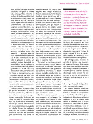 UNIVERSIDADE E SOCIEDADE Ano XII, Nº 29, março de 2003 - 31
Minorias Sociais e Luta de Classe no Brasil
ções estabelecidas pela classe vito-
riosa uma vez ganha a batalha,
etc., formas jurídicas, e mesmo os
reflexos de todas estas lutas reais
nos cérebros dos participante, teo-
rias políticas, jurídicas, filosóficas,
visões religiosas e o seu ulterior de-
senvolvimento e em sistemas de
dogmas - exercem também a sua
influência sobre o curso das lutas
históricas e determinam em muitos
casos preponderantemente a for-
ma delas. Há uma ação recíproca
de todos estes momentos, em que,
finalmente, através de todo o con-
junto infinito de casualidades (isto
é, de coisas e eventos cuja conexão
interna é entre eles tão remota ou
é tão indemonstrável que nós a
podemos considerar como não-
existente, a podemos negligen-
ciar), o movimento econômico vem
ao de cima como necessário. Se-
não, a aplicação da teoria a um
qualquer período da história ser
mais fácil do que a resolução de
uma simples equação de primeiro
grau (MARX e ENGELS, 1983: 547).
Ressaltemos, então, como nos ensi-
na Engels na passagem acima, que
“mesmo os reflexos” das lutas reais
nos cérebros dos participantes “exer-
cem também a sua influência sobre o
curso das lutas históricas e determi-
nam em muitos casos preponderante-
mente a forma delas”.
O racismo é uma forma de ideolo-
gia que se desenvolveu no mundo
moderno e ajudou na justificação da
escravidão no novo mundo e as pre-
tensões imperialistas da Europa oci-
dental em todos os continentes. Para
Marx, são as relações de produção es-
cravistas que colocam um ser humano
em uma posição social de subjugação,
de trabalho forçado, de exploração
econômica, de opressão e violência
material e simbólica. As representa-
ções desenvolvidas nas formas de
consciência social, com base na maté-
ria prima dessa situação de opressão,
levaram ao desenvolvimento de uma
ideologia racista que chegou até os
nossos dias. Usamos o termo ideologia
como sinônimo de “ilusão necessária”,
ou seja, como uma visão distorcida das
relações sociais, mas que nascem da
própria dinâmica das relações sociais,
na convivência entre indivíduos, clas-
ses sociais, grupos étnicos e raciais, e
encobre a reprodução da hierarquia
econômica, entre proprietários e não
proprietários; da hierarquia social, en-
tre burgueses, camadas médias e tra-
balhadores braçais; da hierarquia polí-
tica, entre governantes e governados; e
da hierarquia racial, entre brancos e
negros, presente nas formas de hierar-
quia citadas anteriormente, através de
formas de seleção pretensamente de-
mocráticas, mas que negam, na práti-
ca, a possibilidade de ascensão social
para os negros no Brasil.
Do ângulo do marxismo, portanto,
as relações raciais podem ser conside-
radas como modalidades particulares
de relações sociais, e não podem ser
devidamente entendidas se forem
apenas analisadas isoladamente, fora
da totalidade social que compõem,
influenciando os demais fatores da so-
ciedade e, ao mesmo tempo, sendo
por eles influenciadas. A universalida-
de do gênero humano não é negada
quando reconhecemos a existência de
uma diversidade cultural em combina-
ção com as particularidades das rela-
ções interétnicas e raciais.
Considerar apenas que o racismo se
deve à condição sócio-econômica dos
discriminados, em razão de os mes-
mos comporem uma classe economi-
camente explorada é realizar um redu-
cionismo que limita a percepção do
real. Embora, por um lado, seja incon-
cebível negar a existência de uma hie-
rarquia gerada pela divisão do traba-
lho, baseada na propriedade ou não
dos meios de produção, por outro la-
do, temos que reconhecer que existe
também uma hierarquia racial que é
baseada no preconceito e na discrimi-
nação dos negros, o que dificulta a
atuação dos mesmos no mercado de
compra e venda de força de trabalho,
obstaculizando a sua inserção sócio-
econômica na sociedade capitalista.
Em outras palavras, a relevância do
conceito de classe e a sua importân-
cia para entendermos a dinâmica das
relações sociais na sociedade brasilei-
ra contemporânea não podem levar à
subestimação da existência de uma
classificação racial baseada no pre-
conceito de cor, ou de marca, para
usarmos a clássica definição de Oracy
Nogueira.
III - A reprodução da desigualdade
entre classes e entre raças
Os grupos humanos, deliberada-
mente ou não, sempre desenvolveram
formas de preparar os seus membros
para o trabalho, educando-os para a
realização de determinadas atividades
produtivas e sobre a maneira como
devem se relacionar com os outros
membros da coletividade. No pensa-
mento marxiano, a educação pode ser
considerada como uma superestrutura
social que guarda uma correspondên-
cia com o estágio de desenvolvimento
das forças produtivas e da divisão so-
Existe também uma hierarquia
racial que é baseada no pre-
conceito e na discriminação dos
negros, o que dificulta a atua-
ção dos mesmos no mercado
de compra e venda de força de
trabalho, obstaculizando a sua
inserção sócio-econômica na
sociedade capitalista.
 