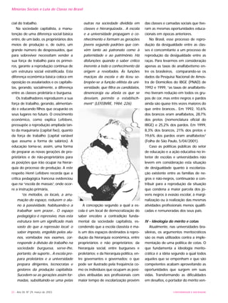 UNIVERSIDADE E SOCIEDADE32 - Ano XII, Nº 29, março de 2003
Minorias Sociais e Luta de Classe no Brasil
cial do trabalho.
Na sociedade capitalista, a manu-
tenção de uma diferença social básica
entre, de um lado, os proprietários dos
meios de produção e, de outro, um
grande número de despossuídos, que
para sobreviver necessitam vender a
sua força de trabalho para os primei-
ros, garante a reprodução contínua de
um estrutura social estratificada. Esta
diferença econômica básica coloca em
oposição os assalariados e os capitalis-
tas, gerando, socialmente, a diferença
entre as classes proletária e burguesa.
Os trabalhadores reproduzem a sua
força de trabalho, gerando, alimentan-
do e educando filhos que ocuparão os
seus lugares no futuro. O crescimento
econômico, como explica Lefèbvre,
pressupõe a reprodução ampliada tan-
to da maquinaria (capital fixo), quanto
da força de trabalho (capital variável
que assume a forma de salários). A
educação torna-se, assim, uma forma
de preparar as novas gerações de pro-
prietários e de não-proprietários para
as posições que irão ocupar na hierar-
quia do processo de produção. A este
respeito Henri Lefèbvre recorda que a
crítica pedagógica francesa evidenciou
que na “escola de massas”, onde ocor-
re a instrução primária,
“os métodos, os locais, a arru-
mação do espaço, reduzem o alu-
no à passividade, habituando-o a
trabalhar sem prazer... O espaço
pedagógico é repressivo, mas esta
estrutura tem um significado mais
vasto do que a repressão local: o
saber imposto, engolido pelos alu-
nos, vomitados nos exames, cor-
responde à divisão do trabalho na
sociedade burguesa, serve-lhe,
portanto, de suporte... A escola pre-
para proletários e a universidade
prepara dirigentes, tecnocratas e
gestores da produção capitalista.
Sucedem-se as gerações assim for-
madas, substituindo-se uma pelas
outras na sociedade dividida em
classes e hierarquizada... A escola
e a universidade propagam o co-
nhecimento e formam as gerações
jovens segundo padrões que con-
vêm tanto ao patronato como à
paternidade e ao patrimônio. Há
disfunções quando o saber crítico
inerente a todo o conhecimento dá
origem a revoltados. Às funções
maciças da escola e do liceu so-
brepõe-se a função elitista da uni-
versidade, que filtra os candidatos,
desencoraja ou afasta os que se
desviam, permite o establisch-
ment” (LEFEBVRE, 1984: 226).
A concepção segundo a qual a es-
cola é um local de democratização do
saber encobre a contradição funda-
mental da sociedade capitalista, es-
condendo que a escola classista é ma-
is um dos espaços destinados à repro-
dução da hierarquia econômica, entre
proprietários e não proprietários; da
hierarquia social, entre burgueses e
proletários; e da hierarquia política, en-
tre governantes e governados; o que
pode ser ilustrado pela freqüência co-
mo os indivíduos que ocupam as posi-
ções atribuídas aos profissionais com
maior tempo de escolarização provêm
das classes e camadas sociais que tive-
ram as mesmas oportunidades educa-
cionais em épocas anteriores.
No Brasil, esse processo de repro-
dução da desigualdade entre as clas-
ses é concomitante a um processo de
reprodução da desigualdade entre as
raças. Para levarmos em consideração
apenas as taxas de analfabetismo en-
tre os brasileiros, comparando-se os
dados da Pesquisa Nacional de Amos-
tra de Domicílios do IBGE (PNAD) de
1992 e 1999, “as taxas de analfabetis-
mo tiveram redução em todos os gru-
pos de cor, mas entre negros e pardos
ainda são quase três vezes maiores do
que entre brancos... Em 1992, 10,6%
dos brancos eram analfabetos, 28,7%
dos pretos (nomenclatura oficial do
IBGE) e 25,2% dos pardos. Em 1999,
8,3% dos brancos, 21% dos pretos e
19,6% dos pardos eram analfabetos”
(Folha de São Paulo, 5/04/2001).
Caso as políticas públicas do setor
de educação e a ação educativa no in-
terior de escolas e universidades não
levem em consideração esta situação
de desigualdade quanto à escolariza-
ção existente entre as famílias de ne-
gros e não-negros, continuarão a con-
tribuir para a reprodução da situação
que condena a maior parcela dos jo-
vens negros à evasão escolar, à margi-
nalização ou à realização das mesmas
atividades profissionais menos qualifi-
cadas e remuneradas dos seus pais.
IV - Ideologia do mérito e cotas
Atualmente, nas universidades bra-
sileiras, os argumentos meritocráticos
são os mais utilizados contra a imple-
mentação de uma política de cotas. O
que fundamenta a ideologia merito-
crática é a idéia segundo a qual todos
aqueles que se empenham e que são
competentes acabam aproveitando as
oportunidades que surgem em suas
vidas. Transformando as dificuldades
em desafios, o portador do mérito ven-
 