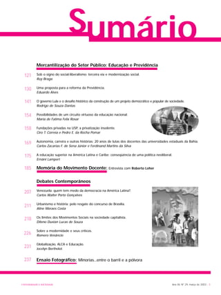Sumário
141
121
130
154
169
158
175
185
211
218
207
226
231
237
Ano XII, Nº 29, março de 2003 - 3UNIVERSIDADE E SOCIEDADE
Mercantilização do Setor Público: Educação e Previdência
Sob o signo do social-liberalismo: terceira via e modernização social.
Ruy Braga
Uma proposta para a reforma da Previdência.
Eduardo Alves
O governo Lula e o desafio histórico da construção de um projeto democrático e popular de sociedade.
Rodrigo de Souza Dantas
Possibilidades de um circuito virtuoso da educação nacional.
Maria de Fatima Felix Rosar
Fundações privadas na USP, a privatização insolente.
Ciro T. Correia e Pedro E. da Rocha Pomar
Autonomia, carreira e outras histórias: 20 anos de lutas dos docentes das universidades estaduais da Bahia.
Carlos Zacarias F. de Sena Júnior e Ferdinand Martins da Silva
A educação superior na América Latina e Caribe: conseqüência de uma política neoliberal.
Ernâni Lampert
Memória do Movimento Docente: Entrevista com Roberto Leher
Debates Contemporâneos
Venezuela: quem tem medo da democracia na América Latina?.
Carlos Walter Porto Gonçalves
Urbanismo e história: pelo resgate do concurso de Brasília.
Aline Moraes Costa
Os limites dos Movimentos Sociais na sociedade capitalista.
Dileno Dustan Lucas de Souza
Sobre a modernidade e seus críticos.
Romero Venâncio
Globalização, ALCA e Educação.
Jocelyn Berthelot
Ensaio Fotográfico: Minorias...entre o barril e a pólvora
 