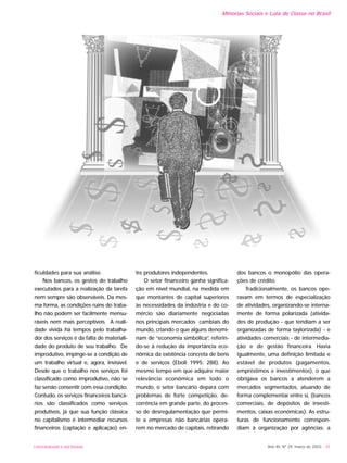 ficuldades para sua análise.
Nos bancos, os gestos do trabalho
executados para a realização da tarefa
nem sempre são observáveis. Da mes-
ma forma, as condições ruins do traba-
lho não podem ser facilmente mensu-
ráveis nem mais perceptíveis. A reali-
dade vivida há tempos pelo trabalha-
dor dos serviços é da falta de materiali-
dade do produto de seu trabalho. De
improdutivo, impinge-se a condição de
um trabalho virtual e, agora, invisível.
Desde que o trabalho nos serviços foi
classificado como improdutivo, não se
faz senão consentir com essa condição.
Contudo, os serviços financeiros bancá-
rios são classificados como serviços
produtivos, já que sua função clássica
no capitalismo é intermediar recursos
financeiros (captação e aplicação) en-
tre produtores independentes.
O setor financeiro ganha significa-
ção em nível mundial, na medida em
que montantes de capital superiores
às necessidades da indústria e do co-
mércio são diariamente negociadas
nos principais mercados cambiais do
mundo, criando o que alguns denomi-
nam de “economia simbólica”, referin-
do-se à redução da importância eco-
nômica da existência concreta de bens
e de serviços (Eboli 1995: 288). Ao
mesmo tempo em que adquire maior
relevância econômica em todo o
mundo, o setor bancário depara com
problemas de forte competição, de-
corrência em grande parte, do proces-
so de desregulamentação que permi-
te a empresas não bancárias opera-
rem no mercado de capitais, retirando
dos bancos o monopólio das opera-
ções de crédito.
Tradicionalmente, os bancos ope-
ravam em termos de especialização
de atividades, organizando-se interna-
mente de forma polarizada (ativida-
des de produção - que tendiam a ser
organizadas de forma taylorizada) - e
atividades comerciais - de intermedia-
ção e de gestão financeira. Havia
igualmente, uma definição limitada e
estável de produtos (pagamentos,
empréstimos e investimentos), o que
obrigava os bancos a atenderem a
mercados segmentados, atuando de
forma complementar entre si, (bancos
comerciais, de depósitos de investi-
mentos, caixas econômicas). As estru-
turas de funcionamento correspon-
diam à organização por agências; a
Ano XII, Nº 29, março de 2003 - 35UNIVERSIDADE E SOCIEDADE
Minorias Sociais e Luta de Classe no Brasil
 