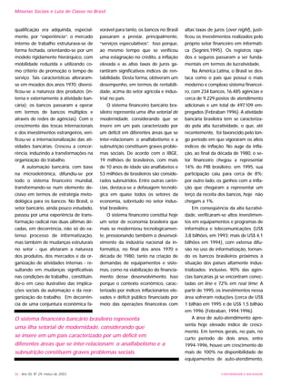 qualificação era adquirida, especial-
mente, por “experiência”; o mercado
interno de trabalho estruturava-se de
forma fechada, orientando-se por um
modelo rigidamente hierárquico, com
mobilidade reduzida e utilizando co-
mo critério de promoção o tempo de
serviço. Tais características alteraram-
se em meados dos anos 1970; diversi-
ficou-se a natureza dos produtos (in-
terna e externamente à atividade ban-
cária); os bancos passaram a operar
em termos de bancos múltiplos e
através de redes de agências). Com o
crescimento das trocas internacionais
e dos investimentos estrangeiros, veri-
ficou-se a internacionalização das ati-
vidades bancárias. Cresceu a concor-
rência, induzindo a transformações na
organização do trabalho.
A automação bancária, com base
na microeletrônica, difundiu-se por
todo o sistema financeiro mundial,
transformando-se num elemento de-
cisivo em termos de estratégia meto-
dológica para os bancos. No Brasil, o
setor bancário, ainda pouco estudado,
passou por uma experiência de trans-
formação radical nas duas últimas dé-
cadas, em decorrência, não só do ex-
tenso processo de informatização,
mas também de mudanças estruturais
no setor - que afetaram a natureza
dos produtos, dos mercados e da or-
ganização de atividades internas - re-
sultando em mudanças significativas
nas condições de trabalho , constituin-
do-o em caso ilustrativo das implica-
ções sociais da automação e da reor-
ganização do trabalho. Em decorrên-
cia de uma conjuntura econômica fa-
vorável para tanto, os bancos no Brasil
passaram a prestar, principalmente,
“serviços especulativos”. Isso porque,
ao mesmo tempo que se verificou
uma estagnação no crédito, a inflação
elevada e as altas taxas de juros ga-
rantiram significativos índices de ren-
tabilidade. Desta forma, obtiveram um
desempenho, em termos de rentabili-
dade, acima do setor agrícola e indus-
trial no país.
O sistema financeiro bancário bra-
sileiro representa uma ilha setorial de
modernidade, considerando que se
insere em um país caracterizado por
um déficit em diferentes áreas que se
inter-relacionam: o analfabetismo e a
subnutrição constituem graves proble-
mas sociais. De acordo com o IBGE,
19 milhões de brasileiros, com mais
de 10 anos de idade são analfabetos e
53 milhões de brasileiros são conside-
rados subnutridos. Entre outras carên-
cias, destaca-se a defasagem tecnoló-
gica em quase todos os setores da
economia, sobretudo no setor indus-
trial brasileiro.
O sistema financeiro constitui hoje
um setor de economia brasileira que
mais se modernizou tecnologicamen-
te, pressionando também o desenvol-
vimento da indústria nacional da in-
formática, no final dos anos 1970 e
década de 1980, tanto na criação de
demandas de equipamentos e siste-
mas, como na viabilização do financia-
mento desse desenvolvimento. Isso
porque o contexto econômico, carac-
terizado por índices inflacionários ele-
vados e déficit público financiado por
meio das operações financeiras com
altas taxas de juros (over night), justi-
ficou os investimentos realizados pelo
próprio setor financeiro em informáti-
ca (Segnini,1995). Os registros rápi-
dos e seguros passaram a ser funda-
mentais em termos de lucratividade.
Na América Latina, o Brasil se des-
taca como o país que possui o mais
moderno e complexo sistema financei-
ro, com 234 bancos, 16.485 agências e
cerca de 9.229 postos de atendimento
adicionais e um total de 497.109 em-
pregados (Febraban 1996). A atividade
bancária brasileira tem se caracteriza-
do pela alta lucratividade, o que, até
recentemente, foi favorecido pelo lon-
go período em que vigoraram os altos
índices de inflação. No auge da infla-
ção, ao final da década de 1980, o se-
tor financeiro chegou a representar
14% do PIB brasileiro; em 1995, sua
participação caiu para cerca de 8%;
por outro lado, os ganhos com a infla-
ção que chegaram a representar um
terço da receita dos bancos, hoje não
chegam a 1%.
Em conseqüência da alta lucrativi-
dade, verificaram-se altos investimen-
tos em equipamentos e programas de
informática e telecomunicações (US$
3,8 bilhões, em 1993; mais de US$ 4,1
bilhões em 1994), com extensa difu-
são no uso de informatização, tornan-
do os bancos brasileiros próximos à
situação dos países altamente indus-
trializados; inclusive, 90% das agên-
cias bancárias já se encontram conec-
tadas on line e 72% em real time; A
partir de 1995, os investimentos nessa
área sofreram reduções (cerca de US$
1 bilhão em 1995 e de US$ 1,5 bilhão
em 1996 (Febraban, 1994;1996).
A área de auto-atendimento apre-
senta hoje elevado índice de cresci-
mento. Em termos gerais, no país, no
curto período de dois anos, entre
1994-1996, houve um crescimento de
mais de 100% na disponibilidade de
equipamentos de auto-atendimento,
36 - Ano XII, Nº 29, março de 2003 UNIVERSIDADE E SOCIEDADE
Minorias Sociais e Luta de Classe no Brasil
O sistema financeiro bancário brasileiro representa
uma ilha setorial de modernidade, considerando que
se insere em um país caracterizado por um déficit em
diferentes áreas que se inter-relacionam: o analfabetismo e a
subnutrição constituem graves problemas sociais.
 