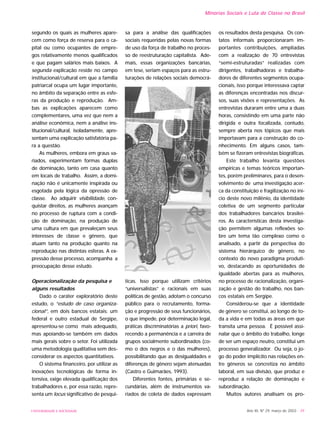 segundo os quais as mulheres apare-
cem como força de reserva para o ca-
pital ou como ocupantes de empre-
gos relativamente menos qualificados
e que pagam salários mais baixos. A
segunda explicação reside no campo
institucional/cultural em que a família
patriarcal ocupa um lugar importante,
no âmbito da separação entre as esfe-
ras da produção e reprodução. Am-
bas as explicações aparecem como
complementares, uma vez que nem a
análise econômica, nem a análise ins-
titucional/cultural, isoladamente, apre-
sentam uma explicação satisfatória pa-
ra a questão.
As mulheres, embora em graus va-
riados, experimentam formas duplas
de dominação, tanto em casa quanto
em locais de trabalho. Assim, a domi-
nação não é unicamente inspirada ou
esgotada pela lógica da opressão de
classe. Ao adquirir visibilidade, con-
quistar direitos, as mulheres avançam
no processo de ruptura com a condi-
ção de dominação, na produção de
uma cultura em que prevaleçam seus
interesses de classe e gênero, que
atuam tanto na produção quanto na
reprodução nas distintas esferas. A ex-
pressão desse processo, acompanha a
preocupação desse estudo.
Operacionalização da pesquisa e
alguns resultados
Dado o caráter exploratório deste
estudo, o “estudo de caso organiza-
cional”, em dois bancos estatais: um
federal e outro estadual de Sergipe,
apresentou-se como mais adequado,
mas apoiando-se também em dados
mais gerais sobre o setor. Foi utilizada
uma metodologia qualitativa sem des-
considerar os aspectos quantitativos.
O sistema financeiro, por utilizar as
inovações tecnológicas de forma in-
tensiva, exige elevada qualificação dos
trabalhadores e, por essa razão, repre-
senta um locus significativo de pesqui-
sa para a análise das qualificações
sociais requeridas pelas novas formas
de uso da força de trabalho no proces-
so de reestruturação capitalista. Ade-
mais, essas organizações bancárias,
em tese, seriam espaços para as estru-
turações de relações sociais democrá-
ticas. Isso porque utilizam critérios
“universalistas” e racionais em suas
políticas de gestão, adotam o concurso
público para o recrutamento, forma-
ção e progressão de seus funcionários,
o que impede, por determinação legal,
práticas discriminatórias a priori, favo-
recendo a permanência e a carreira de
grupos socialmente subordinados (co-
mo o dos negros e o das mulheres),
possibilitando que as desigualdades e
diferenças de gênero sejam atenuadas
(Castro e Guimarães, 1993).
Diferentes fontes, primárias e se-
cundárias, além de instrumentos va-
riados de coleta de dados expressam
os resultados desta pesquisa. Os con-
tatos informais proporcionaram im-
portantes contribuições, ampliadas
com a realização de 70 entrevistas
“semi-estruturadas” realizadas com
dirigentes, trabalhadoras e trabalha-
dores de diferentes segmentos ocupa-
cionais, isso porque interessava captar
as diferenças encontradas nos discur-
sos, suas visões e representações. As
entrevistas duraram entre uma a duas
horas, consistindo em uma parte não
dirigida e outra focalizada, contudo,
sempre aberta nos tópicos que mais
importavam para a construção do co-
nhecimento. Em alguns casos, tam-
bém se fizeram entrevistas biográficas.
Este trabalho levanta questões
empíricas e temas teóricos importan-
tes, porém preliminares, para o desen-
volvimento de uma investigação acer-
ca da constituição e fragilização no iní-
cio deste novo milênio, da identidade
coletiva de um segmento particular
dos trabalhadores bancários brasilei-
ros. As características desta investiga-
ção permitem algumas reflexões so-
bre um tema tão complexo como o
analisado, a partir da perspectiva do
sistema hierárquico de gênero, no
contexto do novo paradigma produti-
vo, destacando as oportunidades de
igualdade abertas para as mulheres,
no processo de racionalização, organi-
zação e gestão do trabalho, nos ban-
cos estatais em Sergipe.
Considerou-se que a identidade
de gênero se constitui, ao longo de to-
da a vida e em todas as áreas em que
transita uma pessoa. É possível assi-
nalar que o âmbito do trabalho, longe
de ser um espaço neutro, constitui um
processo generalizador. Ou seja, o jo-
go do poder implícito nas relações en-
tre gêneros se concretiza no âmbito
laboral, em sua divisão, que produz e
reproduz a relação de dominação e
subordinação.
Muitos autores analisam os pro-
Ano XII, Nº 29, março de 2003 - 39
Minorias Sociais e Luta de Classe no Brasil
UNIVERSIDADE E SOCIEDADE
 