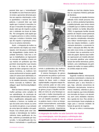 Ano XI, Nº 28, novembro de 2002 - 43UNIVERSIDADE E SOCIEDADE
possível dizer que a “racionalização”
do trabalho no setor financeiro bancá-
rio tende a apresentar dimensão posi-
tiva aos aspectos relacionados a esfe-
ra quantitativa e racional. Em outras
palavras, é possível dizer que tudo
aquilo que é racional é masculino, tu-
do que é masculino diz respeito à pro-
dução, tudo que diz respeito à produ-
ção é celebrado nos locais de traba-
lho. Por conseguinte, tudo aquilo que
é negativo pertence à esfera emotiva,
tudo que é emotivo é feminino, tudo
que diz respeito à reprodução consu-
ma-se no universo doméstico.
Assim, a integração da mulher no
setor bancário não implica sua eman-
cipação, nem tão pouco a eliminação
das desigualdades criadas dentro da
unidade doméstica. Tudo leva a crer
que as trabalhadoras ao ingressarem
no mercado de trabalho, o fazem em
sua maioria em profissões que lhes
permitem desempenhar suas funções
de mães e de donas de casa, pois,
apesar de todo o progresso e das con-
quistas femininas, as mulheres têm
acesso preferencial às funções qualifi-
cadas em setores bem delimitados, in-
dicando “a projeção da esfera marcan-
te do trabalho doméstico, tradicional-
mente reservado às mulheres” (Bo-
uillaguet apud Kartchevesky-Bullport,
1986:80).
Além de fatores externos, a própria
mulher participa como cúmplice de
sua subordinação, da construção de
uma identidade diferenciada de traba-
lhos e qualificações adequados para
mulheres e homens, na medida em
que ela aceita como natural, ou como
seu destino de gênero, a sua exclusão
de certos tipos de trabalho e de quali-
ficação. Essa atitude pode estar rela-
cionada à internalização da tradicio-
nalmente baixa qualificação da mu-
lher, conforme já assinalado por Sou-
sa-Lobo, “a não-qualificação das mu-
lheres é normatizada e a qualificação
remete à problemática das mulheres
excepcionais” (Souza-Lobo, 1991:92).
O sistema hierárquico de gênero
está presente nas práticas e processos
como no modo de produção e suas
relações de classe; assim, a relação
capital-trabalho, enquanto relação his-
tórica concreta, pode ser vista como
uma forma de incorporar a hierarquia
de gênero, já que o trabalho está divi-
dido em torno de uma hierarquia se-
xual onde a mulher desempenha um
rol de papéis secundários e, portanto,
tem um trabalho secundário. Assim,
os poderes macro e micro se interpe-
netram transversalmente, sustentados
por comportamentos e instituições
existentes, assumindo importâncias
distintas ao nível das relações huma-
nas na conjuntura histórica particular
do Nordeste.
A concepção do trabalho feminino
utilizada neste estudo procurou inte-
grar as esferas produtiva/reprodutiva,
o público/privado, para tornar visíveis
o trabalho que as mulheres desempe-
nham também na família (Bruschini,
1994). A organização familiar desvela
padrões de relações sociais patriarcais
por meio da divisão sexual de papéis,
em aspectos considerados relevantes
para indicar transformações na dinâ-
mica das relações familiares: a admi-
nistração doméstica, o orçamento fa-
miliar e educação dos filhos. Na refle-
xão sobre esses temas, as responden-
tes deixam claro as assimetrias na di-
visão dos papéis. Apenas duas mulhe-
res expressaram um modelo alternati-
vo, buscando planificar uma redistri-
buição das tarefas domésticas, porém,
também, uma redistribuição da parti-
cipação da mulher no espaço político,
no sentido amplo do termo.
Considerações finais
Seguindo tendência internacional,
os bancos reorientaram a natureza de
suas atividades (antes voltadas priori-
tariamente para a área financeira e
que, hoje, sofrendo concorrência de
instituições não-bancarias, tornam-se
menos rentáveis), voltando-se para a
área de negócios, que inclui atividades
nos mercados de futuro e de derivati-
vos, bem como atividades relaciona-
das à gestão de risco. Para atender a
essa reorientação, foram ampliadas as
vagas para o exercício imediato da
função de gerente de negócios.
No que se refere à reestruturação,
A integração da mulher no setor bancário não implica
sua emancipação, nem tão pouco a eliminação das
desigualdades criadas dentro da unidade doméstica.
Minorias Sociais e Luta de Classe no Brasil
 