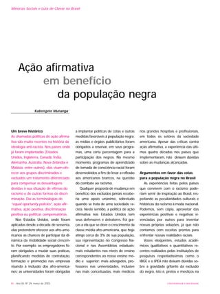 46 - Ano XII, Nº 29, março de 2003 UNIVERSIDADE E SOCIEDADE
Minorias Sociais e Luta de Classe no Brasil
Um breve histórico
As chamadas políticas de ação afirma-
tiva são muito recentes na história da
ideologia anti-racista. Nos países onde
já foram implantadas (Estados
Unidos, Inglaterra, Canadá, Índia,
Alemanha, Austrália, Nova Zelândia e
Malásia, entre outros), elas visam ofe-
recer aos grupos discriminados e
excluídos um tratamento diferenciado
para compensar as desvantagens
devidas à sua situação de vítimas do
racismo e de outras formas de discri-
minação. Daí as terminologias de
“equal oportunity policies”, ação afir-
mativa, ação positiva, discriminação
positiva ou políticas compensatórias.
Nos Estados Unidos, onde foram
aplicadas desde a década de sessenta,
elas pretendem oferecer aos afro-ame-
ricanos as chances de participar da di-
nâmica da mobilidade social crescen-
te. Por exemplo: os empregadores fo-
ram obrigados a mudar suas práticas,
planificando medidas de contratação,
formação e promoção nas empresas
visando à inclusão dos afro-america-
nos; as universidades foram obrigadas
a implantar políticas de cotas e outras
medidas favoráveis à população negra;
as mídias e órgãos publicitários foram
obrigados a reservar, em seus progra-
mas, uma certa percentagem para a
participação dos negros. No mesmo
momento, programas de aprendizado
de tomada de consciência racial foram
desenvolvidos a fim de levar a reflexão
aos americanos brancos, na questão
do combate ao racismo.
Qualquer proposta de mudança em
benefício dos excluídos jamais recebe-
ria uma apoio unânime, sobretudo
quando se trata de uma sociedade ra-
cista. Neste sentido, a política de ação
afirmativa nos Estados Unidos tem
seus defensores e detratores. Foi gra-
ças a ela que se deve o crescimento da
classe média afro-americana, que hoje
atinge cerca de 3% de sua população,
sua representação no Congresso Na-
cional e nas Assembléias estaduais;
mais estudantes nos níveis de ensino
correspondentes ao nosso ensino mé-
dio e superior; mais advogados, pro-
fessores nas universidades, inclusive
nas mais conceituadas, mais médicos
nos grandes hospitais e profissionais,
em todos os setores da sociedade
americana. Apesar das críticas contra
ação afirmativa, a experiência das últi-
mas quatro décadas nos países que
implementaram, não deixam dúvidas
sobre as mudanças alcançadas.
Argumentos em favor das cotas
para a população negra no Brasil
As experiências feitas pelos países
que convivem com o racismo pode-
riam servir de inspiração ao Brasil, res-
peitando as peculiaridades culturais e
históricas do racismo à moda nacional.
Podemos, sem cópia, aproveitar das
experiências positivas e negativas vi-
venciadas por outros para inventar
nossas próprias soluções, já que não
contamos com receitas prontas para
enfrentar nossas realidades raciais.
Vozes eloqüentes, estudos acadê-
micos qualitativos e quantitativos re-
centes realizados pelas instituições de
pesquisas respeitadíssimas como o
IBGE e o IPEA não deixam dúvidas so-
bre a gravidade gritante da exclusão
do negro, isto é, pretos e mestiços na
Ação afirmativa
em benefício
da população negra
Kabengele Munanga •
 