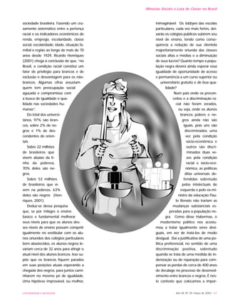 Minorias Sociais e Luta de Classe no Brasil
sociedade brasileira. Fazendo um cru-
zamento sistemático entre a pertença
racial e os indicadores econômicos de
renda, emprego, escolaridade, classe
social, escolaridade, idade, situação fa-
milial e região ao longo de mais de 70
anos desde 1929, Ricardo Henriques
(2001) chega à conclusão de que, “no
Brasil, a condição racial constitui um
fator de privilégio para brancos e de
exclusão e desvantagem para os não-
brancos. Algumas cifras assustam
quem tem preocupação social
aguçada e compromisso com
a busca de igualdade e qua-
lidade nas sociedades hu-
manas”:
Do total dos universi-
tários, 97% são bran-
cos, sobre 2% de ne-
gros e 1% de des-
cendentes de orien-
tais.
Sobre 22 milhões
de brasileiros que
vivem abaixo da li-
nha da pobreza,
70% deles são ne-
gros.
Sobre 53 milhões
de brasileiros que vi-
vem na pobreza, 63%
deles são negros (Hen-
riques, 2001).
Deduz-se dessa pesquisa
que, se por milagre o ensino
básico e fundamental melhorar
seus níveis para que os alunos des-
ses níveis de ensino possam competir
igualmente no vestibular com os alu-
nos oriundos dos colégios particulares
bem abastecidos, os alunos negros le-
variam cerca de 32 anos para atingir o
atual nível dos alunos brancos. Isso su-
põe que os brancos fiquem parados
em suas posições atuais esperando a
chegada dos negros, para juntos cami-
nharem no mesmo pé de igualdade.
Uma hipótese improvável, ou melhor,
inimaginável. Os lobbyes das escolas
particulares, cada vez mais fortes, dei-
xarão os colégios públicos subirem seu
nível de ensino, tendo como conse-
qüência a redução de sua clientela
majoritariamente oriunda das classes
sociais altas e médias e a diminuição
de seus lucros? Quanto tempo a popu-
lação negra deverá ainda esperar essa
igualdade de oportunidade de acesso
e permanência a um curso superior ou
universitário gratuito e de boa qua-
lidade?
Num país onde os precon-
ceitos e a discriminação ra-
cial não foram zerados,
ou seja, onde os alunos
brancos pobres e ne-
gros ainda não são
iguais, pois uns são
discriminados uma
vez pela condição
sócio-econômica e
outros são discri-
minados duas ve-
zes pela condição
racial e sócio-eco-
nômica, as políticas
ditas universais de-
fendidas sobretudo
pelos intelectuais de
esquerda e pelo ex-mi-
nistro da educação Pau-
lo Renato não trariam as
mudanças substanciais es-
peradas para a população ne-
gra. Como disse Habermas, o
modernismo político nos acostu-
mou a tratar igualmente seres desi-
guais, em vez de tratá-los de modo
desigual. Daí a justificativa de uma po-
lítica preferencial, no sentido de uma
discriminação positiva, sobretudo
quando se trata de uma medida de in-
denização ou de reparação para com-
pensar as perdas de cerca de 400 anos
de decalage no processo de desenvol-
vimento entre brancos e negros. É nes-
te contexto que colocamos a impor-
UNIVERSIDADE E SOCIEDADE Ano XII, Nº 29, março de 2003 - 47
 