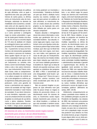 Minorias Sociais e Luta de Classe no Brasil
tância da implementação de políticas
de ação afirmativa, entre as quais a
experiência das cotas, que, pelas expe-
riências de outros países, se afirmou
como um instrumento veloz de trans-
formação, sobretudo no domínio da
mobilidade sócio-econômico, conside-
rado como um dos aspectos não me-
nos importante da desigualdade racial.
A questão fundamental que se colo-
ca é como aumentar o contingente
negro no ensino universitário e supe-
rior de modo geral, tirando-o da situa-
ção de 2% em que se encontra depois
de 114 anos de abolição em relação
ao contingente branco que sozinho re-
presenta 97% de brasileiros universitá-
rios. É justamente na busca de ferra-
mentas e de instrumentos apropriados
para acelerar o processo de mudança
desse quadro injusto em que se en-
contra a população negra que se colo-
ca a proposta das cotas, apenas como
um instrumento ou caminho entre
tantos a serem incrementados. Porque
então a cota e não outros instrumen-
tos e que instrumentos? Numa socie-
dade racista, onde os comportamen-
tos racistas difundidos no tecido social
e na cultura escapam do controle so-
cial, a cota obrigatória se confirma, pe-
la experiência vivida pelos países que a
praticaram, como uma garantia de
acesso e permanência aos espaços e
setores da sociedade até hoje majori-
tariamente reservados à “casta” branca
da sociedade. O uso deste instrumen-
to seria transitório, esperando o pro-
cesso de amadurecimento da socieda-
de global, na construção de sua demo-
cracia e plena cidadania. Paralela-
mente às cotas, outros caminhos a cur-
to, médio e longo prazos projetados
em metas poderiam ser inventados e
incrementados. Tratando-se do Brasil,
um país que desde a abolição nunca
assumiu seu racismo, condição sine
qua non para pensar em políticas de
ação afirmativa, os instrumentos de-
vem ser criados através dos caminhos
próprios ou da inspiração dos cami-
nhos trilhados por outros países em
situação comparável.
Reações absurdas e inimagináveis
vieram dos setores informados e escla-
recidos que geralmente têm voz na
sociedade brasileira. Que absurdo, re-
servar vagas para negros, o que carac-
terizam como uma injustiça contra alu-
nos brancos pobres! Aqui somos todos
mestiços, quer dizer que no Brasil não
existem mais nem negros, nem bran-
cos, nem índios, nem japoneses, por
causa do alto grau de mestiçamento.
Aqui, não estamos nos Estados Unidos
para impor soluções que nada têm a
ver com nossa realidade genuinamen-
te brasileira etc. Vejam que se deixa de
discutir uma questão social que, como
apontam as estatísticas das pesquisas
do IBGE e IPEA, é caracterizada por
uma desigualdade racial brutal e gri-
tante. Porque isso? Parece-me que o
imaginário coletivo brasileiro está
ainda encobertado pelo mito da de-
mocracia racial.
Não era possível imaginar as pro-
postas de ação afirmativa num país
onde há pouco tempo se negava os
indícios de preconceito étnicos e de
discriminação racial. Em dezenas de
anos, os movimentos sociais negros
lutaram duramente para arrancar, da
voz oficial brasileira, a confissão de
que esta sociedade é também racista.
Embora o racismo esteja ainda muito
vivo na cultura e no tecido social brasi-
leiro, a voz oficial reagiu há pouco
tempo aos clamores dos movimentos
negros, como bem ilustrado pelo texto
do “Relatório do Comitê Nacional Para
a Reparação da Participação Brasileira,
na III Conferência Mundial das Nações
Unidas Contra o Racismo, Discrimina-
ção racial, Xenofobia e Intolerância
Correlata”, realizada em Durban, África
do Sul, de 31 de agosto a 07 de setem-
bro de 2001. Nesse relatório, no que
tange às propostas em benefício da
“comunidade” negra: “a adoção de
medidas reparatórias às vítimas do
racismo, da discriminação racial e de
formas conexas de intolerância, por
meio de políticas públicas específicas
para a superação da desigualdade. Tais
medidas reparatórias, fundamentadas
nas regras de discriminação positiva
prescritas na Constituição de 1988, de-
verão contemplar medidas legislativas
e administrativas destinadas a garantir
a regulamentação dos direitos de
igualdade racial previstos na Cons-
tituição de 1988, com especial ênfase
nas áreas de educação, trabalho, titula-
ção de terras e estabelecimentos de
uma política agrícola e de desenvolvi-
mento das comunidades remanescen-
tes dos quilombos”, - adoção de cotas
ou outras medidas afirmativas que
promovam o acesso de negros às uni-
versidades públicas” (Ministério da
Justiça, 2001: 28-30).
Infelizmente, comparativamente ao
avanço constatado nesse relatório, os
três candidatos principais ao posto de
Presidente da República, nas eleições
de 2002, não mostraram uma postura
clara e firme sobre este problema, ou
adotaram uma estratégia de desinfor-
mação, ora para não se compromete-
rem com a população negra, ora para
não perderem seus eleitores no meio
de racistas brancos, já que o importan-
te para alguns deles era ser eleito pre-
sidente, a qualquer custo! O atrito en-
UNIVERSIDADE E SOCIEDADE48 - Ano XII, Nº 29, março de 2003
Em dezenas de anos, os movimentos sociais negros lutaram
duramente para arrancar, da voz oficial brasileira,
a confissão de que esta sociedade é também racista.
 