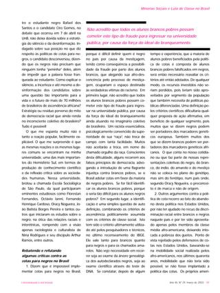 tre o estudante negro Rafael dos
Santos e o candidato Ciro Gomes, no
debate que ocorreu em 7 de abril na
UnB, não deixa dúvida sobre a estraté-
gia do silêncio e da desinformação. In-
dagado sobre sua posição no que diz
respeito às políticas de cotas para ne-
gros, o candidato desconversou, dizen-
do que os negros não precisam que
ninguém tenha “peninha” deles, além
de impedir que a palavra fosse fran-
queada ao estudante. Como explicar o
silêncio, a incerteza e até mesmo a de-
sinformação dos candidatos sobre
uma questão tão importante para a
vida e o futuro de mais de 70 milhões
de brasileiros de ascendência africana?
Estratégia ou resíduo perverso do mito
de democracia racial que ainda ronda
no inconsciente coletivo do brasileiro?
Tudo é possível!
O que me espanta muito não é
tanto a reação popular, facilmente ex-
plicável. O que me surpreende é que
as mesmas reações e os mesmos luga-
res comuns se encontram na minha
universidade, uma das mais importan-
tes do Hemisfério Sul, em termos de
produção de conhecimento científico
e da reflexão crítica sobre as socieda-
des humanas. Nessa universidade,
brotou a chamada Escola Sociológica
de São Paulo, da qual participaram
eminentes estudiosos como Florestan
Fernandes, Octávio Ianni, Fernando
Henrique Cardoso, Oracy Nogueira, Jo-
ão Batista Borges Pereira e tantos ou-
tros que iniciaram os estudos sobre o
negro, na ótica das relações raciais e
interétnicas, rompendo com a visão
apenas raciologista e culturalista de
Nina Rodrigues e seu discípulo Arthur
Ramos, entre outros.
Rebatendo e refutando
algumas críticas contra as
cotas para negros no Brasil
1. Dizem que é impossível imple-
mentar cotas para negros no Brasil,
porque é difícil definir quem é negro
no país por causa da mestiçagem,
tendo como conseqüência a possibili-
dade da fraude por parte dos alunos
brancos, que alegando sua afro-des-
cencência pelo processo de mestiça-
gem, ocupariam o espaço destinado
às verdadeiras vítimas do racismo. Em
primeiro lugar, não acredito que todos
os alunos brancos pobres possam co-
meter este tipo de fraude para ingres-
sar na universidade pública, por causa
da força do ideal do branqueamento
ainda atuando no imaginário coletivo
do brasileiro. Um racista essencialista,
psicologicamente convencido da supe-
rioridade de sua “raça”, não troca de
campo com tanta facilidade. Muitos
não aceitarão a troca, em nome do
chamado orgulho da raça. Conscientes
desta dificuldade, alguns recorrem aos
falsos princípios de democracia, advo-
gando a introdução de uma flagrante
injustiça contra brancos pobres, se o
Brasil adotar cotas em favor da maioria
de negros pobres. Se for fácil identifi-
car os alunos brancos pobres, porque
o seria tão difícil para os alunos negros
pobres? Em segundo lugar, a identifi-
cação é uma simples questão de auto
definição, combinando os critérios de
ascendência politicamente assumida
com os critérios de classe social. Isto
tem sido o critério ultimamente utiliza-
do até pelos pesquisadores e técnicos,
no último recenseamento do IBGE.
Ele vale tanto para brancos quanto
para negros e para os chamados ama-
relos. Não vejo necessidade em recor-
rer seja ao exame da árvore genealógi-
ca dos autodeclarados negros, seja ao
exame científico através do teste de
DNA. Se constatar, depois de algum
tempo e experiência, que a maioria de
alunos pobres beneficiados pela políti-
ca de cotas é composta de alunos
brancos pobres falsificados em negros,
será então necessário reavaliar os cri-
térios até então adotados. De qualquer
modo, os recursos investidos não se-
riam perdidos, pois teriam sido apro-
veitados por segmento da população
que também necessita de políticas pú-
blicas diferenciadas. Uma definição pe-
los critérios científicos dificultaria qual-
quer proposta de ação afirmativa, em
benefício de qualquer segmento, pois
muitos que se dizem negros podem
ser portadores dos marcadores genéti-
cos europeus. Também muitos dos
que se dizem brancos podem ser por-
tadores dos marcadores genéticos afri-
canos. O que conta no nosso cotidia-
no ou que faz parte de nossas repre-
sentações coletivas do negro, do bran-
co, do índio, do amarelo e do mestiço
não se coloca no plano do genótipo,
mas sim do fenótipo, num país onde,
segundo Oracy Nogueira, o preconcei-
to é de marca e não de origem.
2. Outros argumentos contra a polí-
tica de cota recorre ao fato do abando-
no desta política nos Estados Unidos,
por não ter ajudado no recuo da discri-
minação racial entre brancos e negros
naquele país e por ter sido aproveita-
do apenas pelos membros da classe
média afro-americana, deixando into-
cada a pobreza dos guetos. Ponto de
vista rejeitado pelos defensores de co-
tas nos Estados Unidos, baseando-se
na mobilidade social realizada pelos
afro-americanos, nos últimos quarenta
anos, mobilidade que não teria sido
possível, se não fosse implantado a
política das cotas. Os próprios ameri-
Ano XII, Nº 29, março de 2003 - 49UNIVERSIDADE E SOCIEDADE
Minorias Sociais e Luta de Classe no Brasil
Não acredito que todos os alunos brancos pobres possam
cometer este tipo de fraude para ingressar na universidade
pública, por causa da força do ideal do branqueamento.
 