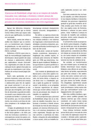 UNIVERSIDADE E SOCIEDADE
Apesar das diferentes interpreta-
ções, podemos inferir que se tornou
menos nítida a linha que separa cada
uma de suas significações, na vivência
em sociedade.
Neste estudo, vamos dar ênfase à
análise das relações4
que se constro-
em e se transformam sob o impacto
da globalização, na vida social de cri-
anças e adolescentes, em situação de
ESCCA, no Brasil.
Definimos a ESCCA como uma re-
lação de mercantilização (exploração/
dominação) e abuso (poder) do corpo
de crianças e adolescentes (oferta)
por exploradores sexuais (mercado-
res), organizados em redes de comer-
cialização local e global (mercado) ou
por pais ou responsáveis e por consu-
midores de serviços sexuais pagos (de-
manda).
Assim, cabe aprofundar, em um
primeiro momento, como este merca-
do movimenta o comércio de crianças
e adolescentes para fins de explora-
ção sexual comercial. E, em um se-
gundo momento, estabelecer as rela-
ções que vão emergindo, com o obje-
tivo de desvendar a questão da violên-
cia sexual e suas relações entre a esfe-
ra privada da família e o privado com
fins lucrativos, que, no nosso entendi-
mento, nos remete a um feixe de rela-
ções complexas e de múltiplas deter-
minações.
A lógica da globalização do mer-
cado se expressa, de um lado, por me-
io das forças globais e, de outro, por
meio da reestrutura econômica e as
conseqüências sociais nos países cen-
trais e periféricos, de forma articulada:
desemprego estrutural, rebaixamento
salarial crescente, desigualdades e
migrações.
Por último, se expressa através das
mudanças e enfraquecimento visível
nas relações sindicais e nos sistemas
de negociação e desenraizamento das
atividades econômico-indústriais, pro-
vocando profundas transformações na
base da vida social.
Ao lado deste cenário de transfor-
mações econômicas, observamos a
fragilização dos estados nações, in-
centivada pelo Consenso de Washin-
gton, em 1998, que determinou me-
didas de ajuste neoliberal.5
Medidas es-
tas que levaram os países periféricos e
semi-periférico a aumentar seu déficit
social.
Este modelo de globalização neo-
liberal acirra a crise entre capital e tra-
balho. E, em primeira instância, quem
sofre, de forma direta, o impacto so-
cial desta crise é o trabalhador, que,
sob a égide da quebra de “contratos
sociais” e de direitos, se vê compelido
a vivenciar experiências de sobrevi-
vência que recriam velhas e novas for-
mas de precarização das relações de
trabalho, no capitalismo.
É nesta perspectiva que o processo
de flexibilidade atinge não só as rela-
ções de trabalho masculino, mas, so-
bretudo, o feminino e infantil, através
da inclusão da mão-de-obra desta po-
pulação, em sistemas informais precá-
rios e em sistemas clandestinos e do
crime organizado. Situação que leva
não somente à submissão do traba-
lhador a situações de vulnerabilidades
e riscos sociais, como ao trabalho for-
çado, explorado, escravo e ao exter-
mínio.6
Este novo cenário de crise, no mun-
do do trabalho, vai refletir diretamen-
te nas relações familiares. A desterrito-
rialização (via processos migratórios)
gradual ou geral dos membros da fa-
mília atraídos para frentes de traba-
lho7
, nas regiões rurais, de fronteiras,
litorâneas e urbanas ou para outros
países, inclui mulheres e crianças no
mercado de trabalho sob condições
precárias, dentre outras situações de
exploração e violência.
O acirramento social vai proporcio-
nar, dentre outras situações, a fragiliza-
ção da família por meio do abandono
precoce do “gestor” das responsabili-
dades paternas, o abandono dos filhos
em relação ao convívio do lar, da esco-
la e de outras relações de sociabilida-
de. Vai proporcionar, também, o afas-
tamento da mãe do cotidiano do lar.
Na verdade, as transformações
que este modelo opera, no âmbito da
família, determinam novas relações.
Relações estas difíceis de serem dige-
ridas dentro da família, especialmente
por parte das crianças e dos adoles-
centes, tais como: conviver com a tro-
ca de parceiros dos pais e o conflito
que gera dentro da família, alcoolis-
mo, drogadição, experiências sexuais
precoces e insalubres, violências se-
xuais, prostituição e tantas outras rela-
ções que vulnerabilizam social e pe-
dagogicamente este segmento.
Além dos conflitos familiares, agre-
gam-se outros conflitos gerados nas
relações externas que estas crianças
constroem, em outros meios sociais
(rua, gangues, grupos de tráfico), em
detrimento do acirramento da situação
social e interpessoal da sua família.
Essas crianças terminam virando
presas fáceis para o mercado do crime
e das redes de exploração sexual. Re-
crutadas e aliciadas pelos explorado-
res, se deixam enganar por falsas pro-
8 - Ano XII, Nº 29, março de 2003
Minorias Sociais e Luta de Classe no Brasil
O processo de flexibilidade atinge não só as relações de trabalho
masculino, mas, sobretudo, o feminino e infantil, através da
inclusão da mão-de-obra desta população, em sistemas informais
precários e em sistemas clandestinos e do crime organizado.
 