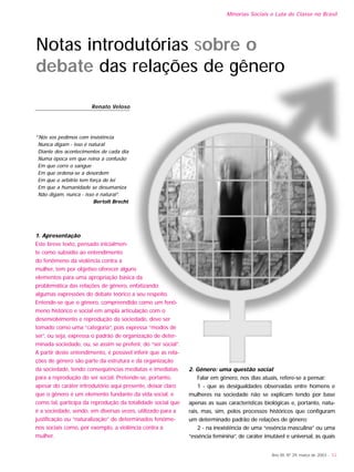Notas introdutórias sobre o
debate das relações de gênero
Renato Veloso
“Nós vos pedimos com insistência
Nunca digam - isso é natural
Diante dos acontecimentos de cada dia
Numa época em que reina a confusão
Em que corre o sangue
Em que ordena-se a desordem
Em que o arbítrio tem força de lei
Em que a humanidade se desumaniza
Não digam, nunca - isso é natural”.
Bertolt Brecht
1. Apresentação
Este breve texto, pensado inicialmen-
te como subsídio ao entendimento
do fenômeno da violência contra a
mulher, tem por objetivo oferecer alguns
elementos para uma apropriação básica da
problemática das relações de gênero, enfatizando
algumas expressões do debate teórico a seu respeito.
Entende-se que o gênero, compreendido como um fenô-
meno histórico e social em ampla articulação com o
desenvolvimento e reprodução da sociedade, deve ser
tomado como uma “categoria”, pois expressa “modos de
ser”, ou seja, expressa o padrão de organização de deter-
minada sociedade, ou, se assim se preferir, do “ser social”.
A partir deste entendimento, é possível inferir que as rela-
ções de gênero são parte da estrutura e da organização
da sociedade, tendo conseqüências mediatas e imediatas
para a reprodução do ser social. Pretende-se, portanto,
apesar do caráter introdutório aqui presente, deixar claro
que o gênero é um elemento fundante da vida social, e
como tal, participa da reprodução da totalidade social que
é a sociedade, sendo, em diversas vezes, utilizado para a
justificação ou “naturalização” de determinados fenôme-
nos sociais como, por exemplo, a violência contra a
mulher.
2. Gênero: uma questão social
Falar em gênero, nos dias atuais, refere-se a pensar:
1 - que as desigualdades observadas entre homens e
mulheres na sociedade não se explicam tendo por base
apenas as suas características biológicas e, portanto, natu-
rais, mas, sim, pelos processos históricos que configuram
um determinado padrão de relações de gênero;
2 - na inexistência de uma “essência masculina” ou uma
“essência feminina”, de caráter imutável e universal, às quais
Ano XII, Nº 29, março de 2003 - 53
Minorias Sociais e Luta de Classe no Brasil
 