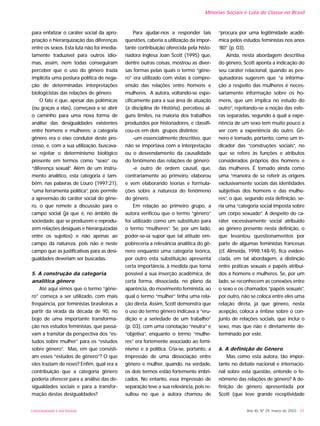 UNIVERSIDADE E SOCIEDADE Ano XII, Nº 29, março de 2003 - 55
Minorias Sociais e Luta de Classe no Brasil
para enfatizar o caráter social da apro-
priação e hierarquização das diferenças
entre os sexos. Esta luta não foi imedia-
tamente traduzível para outros idio-
mas, assim, nem todas conseguiram
perceber que o uso do gênero trazia
implícita uma postura política de nega-
ção de determinadas interpretações
biologicistas das relações de gênero.
O fato é que, apesar das polêmicas
(ou graças a elas), começava a se abrir
o caminho para uma nova forma de
análise das desigualdades existentes
entre homens e mulheres: a categoria
gênero era o eixo condutor deste pro-
cesso, e, com a sua utilização, buscava-
se rejeitar o determinismo biológico
presente em termos como “sexo” ou
“diferença sexual”. Além de um instru-
mento analítico, esta categoria é tam-
bém, nas palavras de Louro (1997:21),
“uma ferramenta política”, pois permite
a apreensão do caráter social do gêne-
ro, o que remete a discussão para o
campo social (já que é, no âmbito da
sociedade, que se produzem e reprodu-
zem relações desiguais e hierarquizadas
entre os sujeitos) e não apenas ao
campo da natureza, pois não é neste
campo que as justificativas para as desi-
gualdades deveriam ser buscadas.
5. A construção da categoria
analítica gênero
Até aqui vimos que o termo “gêne-
ro” começa a ser utilizado, com mais
freqüência, por feministas brasileiras a
partir da virada da década de 90, no
bojo de uma importante transforma-
ção nos estudos feministas, que passa-
vam a transitar da perspectiva dos “es-
tudos sobre mulher” para os “estudos
sobre gênero”. Mas, em que consisti-
am esses “estudos de gênero”? O que
eles traziam de novo? Enfim, qual era a
contribuição que a categoria gênero
poderia oferecer para a análise das de-
sigualdades sociais e para a transfor-
mação destas desigualdades?
Para ajudar-nos a responder tais
questões, caberia a utilização da impor-
tante contribuição oferecida pela histo-
riadora inglesa Joan Scott (1995) que,
dentre outras coisas, mostrou as diver-
sas formas pelas quais o termo “gêne-
ro” era utilizado com vistas à compre-
ensão das relações entre homens e
mulheres. A autora, voltando-se espe-
cificamente para a sua área de atuação
(a disciplina de História), percebeu al-
guns limites, na maioria dos trabalhos
produzidos por historiadores, e classifi-
cou-os em dois grupos distintos:
-um essencialmente descritivo, que
não se importava com a interpretação
ou o desvendamento da causalidade
do fenômeno das relações de gênero;
-e outro de ordem causal, que,
contrariamente ao primeiro, elaborou
e vem elaborando teorias e formula-
ções sobre a natureza do fenômeno
do gênero.
Em relação ao primeiro grupo, a
autora verificou que o termo “gênero”
foi utilizado como um substituto para
o termo “mulheres”. Se, por um lado,
poder-se-ia supor que tal atitude em-
pobreceria a relevância analítica do gê-
nero enquanto uma categoria teórica,
por outro esta substituição apresenta
certa importância, à medida que torna
possível a sua inserção acadêmica, de
certa forma, dissociada, no plano da
aparência, do movimento feminista, ao
qual o termo “mulher” tinha uma rela-
ção direta. Assim, Scott demonstra que
o uso do termo gênero indicava a “eru-
dição e a seriedade de um trabalho”
(p. 03), com uma conotação “neutra” e
“objetiva”, enquanto o termo “mulhe-
res” era fortemente associado ao femi-
nismo e à política. Cria-se, portanto, a
impressão de uma dissociação entre
gênero e mulher, quando, na verdade,
os dois termos estão fortemente imbri-
cados. No entanto, essa impressão de
separação teve a sua relevância, pois re-
sultou no que a autora chamou de
“procura por uma legitimidade acadê-
mica pelos estudos feministas nos anos
‘80” (p. 03).
Ainda, nesta abordagem descritiva
do gênero, Scott aponta a indicação do
seu caráter relacional, quando as pes-
quisadoras sugerem que “a informa-
ção a respeito das mulheres é neces-
sariamente informação sobre os ho-
mens, que um implica no estudo do
outro”, rejeitando-se a noção das esfe-
ras separadas, segundo a qual a expe-
riência de um sexo tem muito pouco a
ver com a experiência do outro. Gê-
nero é tomado, portanto, como um in-
dicador das “construções sociais”, no
que se refere às funções e atributos
considerados próprios dos homens e
das mulheres. É tomado ainda como
uma “maneira de se referir às origens
exclusivamente sociais das identidades
subjetivas dos homens e das mulhe-
res”, o que, segundo esta definição, se-
ria uma “categoria social imposta sobre
um corpo sexuado”. A despeito do ca-
ráter excessivamente social atribuído
ao gênero presente nesta definição, o
que levantou questionamentos por
parte de algumas feministas francesas
(cf. Almeida, 1998:148-9), fica eviden-
ciada, em tal abordagem, a distinção
entre práticas sexuais e papéis atribuí-
dos a homens e mulheres. Se, por um
lado, se reconhecem as conexões entre
o sexo e os chamados “papéis sexuais”,
por outro, não se coloca entre eles uma
relação direta, já que gênero, nesta
acepção, coloca a ênfase sobre o con-
junto de relações sociais, que inclui o
sexo, mas que não é diretamente de-
terminado por este.
6. A definição de Gênero
Mas como esta autora, tão impor-
tante no debate nacional e internacio-
nal sobre esta questão, entende o fe-
nômeno das relações de gênero? A de-
finição de gênero apresentada por
Scott (que teve grande receptividade
 