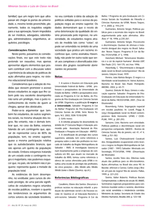 familiar) que um negro tem que ultra-
passar até chagar às portas da universi-
dade, e, mesmo tendo preenchido, ple-
namente, todos os requisitos exigido
para a sua aprovação, foram impedidos
de ser médicos, advogados, odontólo-
gos, administradores, engenheiros, ar-
quitetos, psicólogos.
Considerações Finais
Neste ponto, passamos às conside-
rações finais, vez que este texto não
pretende ser exaustivo, mas apenas
apresentar alguns elementos que pos-
sam contribuir com a discussão sobre
a pertinência da adoção de políticas de
ação afirmativa para negros, no siste-
ma educacional brasileiro.
Consideramos que a adoção de me-
didas que viessem promover o acesso
desses estudantes às vagas que lhe ca-
bem pelo seu excelente desempenho
não seria um privilégio, mas o justo re-
conhecimento do mérito de quem aí
chegou, apesar dos obstáculos.
Poder-se-ia argumentar que tam-
bém há estudantes, de outros segmen-
tos raciais, na mesma situação dos ne-
gros. No entanto, não é demais lem-
brar que, no caso da Bahia, estamos
falando de um contingente que, ape-
sar de representar cerca de 80% da
população, tem, no ensino superior,
quase a mesma participação relativa
que os autodeclarados brancos, que
são apenas um quinto da população
do estado. Embora estejamos tratando
de um estado onde o contingente ne-
gro é majoritário, não podemos esque-
cer que, no país, ele também não é pe-
queno; representa quase a metade da
população total.
As evidências do bom desempe-
nho, no vestibular, para cursos de ele-
vado prestígio, de uma parcela signifi-
cativa de estudantes negros oriundos
de escolas públicas, revelam o quanto
são tendenciosos os argumentos de
certos setores da sociedade brasileira,
no seu combate à idéia da adoção de
políticas voltadas para o acesso da po-
pulação negra ao ensino superior. Os
dados demonstram que o receio de
uma deterioração da qualidade do en-
sino provocada pelo ingresso, na uni-
versidade, de estudantes negros atra-
vés de medida tais como “cotas”, só
pode ser entendido no âmbito de uma
sociedade que pratica um racismo in-
confesso que, como assinalou Hasen-
balg, não pode ter outra razão que ser-
vir aos complexos e diversificados inte-
resses dos grupos racialmente domi-
nantes no presente.
Notas
1. A autora é Doutora em Educação pela
Universidade Federal da Bahia - UFBA, pro-
fessora e pesquisadora da Universidade do
Estado da Bahia - UNEB e pesquisadora asso-
ciada ao Programa A Cor da Bahia, do Pro-
grama de Pós-Graduação em Ciências Sociais
da UFBA. Organizou a publicação O negro e
a Universidade. Salvador: Programa A Cor
da Bahia/ Programa de Pós-Graduação em
Ciências Sociais da UFBA. Série Novos To-
ques, N.5, 2002, ISSN 1518-0298
2. Grifo nosso.
3. A referida pesquisa foi desenvolvida no
âmbito do 2º Concurso Negro e Educação, pro-
movido pela Associação Nacional de Pós-
Graduação e Pesquisa em Educação - ANPED.
4. A classificação do prestígio dos cursos
superiores, adotada, tem como referência a
pesquisa sobre o valor das profissões no mer-
cado de trabalho da Região Metropolitana de
Salvador - RMS. A investigação baseou-se
num levantamento junto a empresas de con-
sultoria em RH, que atuam no mercado de
trabalho da RMS, tomou como referência o
elenco de cursos oferecidos pela UFBA e re-
sultou uma escala de prestígio das profissões,
de cinco posições - Alto, Médio alto, Médio,
Médio baixo e Baixo (Queiroz, op.cit.).
Referências Bibliográficas
Cavalleiro, Eliane dos Santos. Discursos e
práticas racistas na educação infantil: a pro-
dução da submissão social e do fracasso es-
colar. In: Queiroz et. al. Educação Racismo e
anti-racismo. Salvador: Programa A Cor da
Bahia / Programa de pós-Graduação em Ci-
ências Sociais da Faculdade de Filosofia e
Ciências Humanas da UFBA, Novos Toques,
nº 4, 2000, p. 193-219.
Guimarães, Antonio Sérgio. Políticas pú-
blicas para a ascensão dos negros no Brasil:
argumentando pela ação afirmativa. Afro-
Ásia, nº 18, 1996, p.235-261.
Guimarães, Antonio Sérgio. Preconceito
e discriminação. Queixas de ofensas e trata-
mento desigual dos negros no Brasil. Salva-
dor: Novos Toques; Programa A Cor da Ba-
hia, FFCH/UFBA, nº 3, 1998.
Hanchard, Michael. “‘Americanos’ Brasilei-
ros e a cor da espécie humana”. Revista USP,
São Paulo (31): 164-175, set./nov. 1996.
Hasenbalg, C. “Discriminação e desigual-
dade racial no Brasil contemporâneo”. Rio de
Janeiro, Edições Graal, 1979
Pereira, João Batista Borges. O negro e a
identidade racial brasileira In: Vários Autores.
Racismo no Brasil. São Paulo: Petrópolis;
ABONG, 2002, p. 65-71
Queiroz, Delcele M. Raça, Gênero e edu-
cação superior. Salvador: Programa de Pós-
Graduação em Educação da Universidade Fe-
deral da Bahia, FACED/UFBA, 2001, (Tese de
Doutorado)
Rosemberg, Fúlvia. Segregação espacial
em escolas paulistas. In: Lovell, Peggy A.
(org.) Desigualdade racial no Brasil contem-
porâneo. Belo Horizonte: UFMG / CEDE-
PLAR, 1991, p. 281-293.
Sansone, Lívio. Racismo sem etnicidade.
Políticas públicas e discriminação racial em
perspectiva comparada. DADOS - Revista de
Ciências Sociais. Rio de janeiro, vol. 41, nº 4,
1998, p.751-783
Santos, Luiz Chateaubriand Cavalcati
dos. Desigualdades ocupacionais entre bran-
cos e negros na Região Metropolitana de Sal-
vador (1987 - 1997) Salvador: Mestrado em
Sociologia, FFCH/UFBA, 1998 (Dissertação
de Mestrado).
Santos, Jocélio Teles dos. Dilemas nada
atuais das políticas para os Afro-brasileiros.
Ações afirmativas no Brasil dos anos 90. In
Bacelar, Jéferson e Caroso, Carlos (orgs.) Bra-
sil, um país de negros? Rio de Janeiro: Pallas,
1999, p. 221-233
Sivério, Valter Roberto. Políticas Raciais
Compensatórias: o dilema do século XX. ANAIS.
Seminários regionais preparatórios para con-
ferência mundial contra o racismo, discrimina-
ção racial, xenofobia e intolerância correlata.
Ministério da Justiça. Secretaria de Estado dos
Direitos Humanos, Brasília 200, p. 123-138.
60 - Ano XII, Nº 29, março de 2003
Minorias Sociais e Luta de Classe no Brasil
UNIVERSIDADE E SOCIEDADE
 