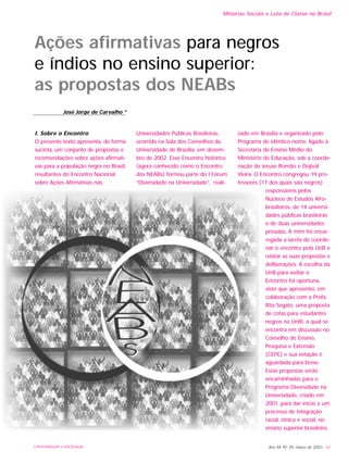 Minorias Sociais e Luta de Classe no Brasil
Ano XII, Nº 29, março de 2003 - 61
Ações afirmativas para negros
e índios no ensino superior:
as propostas dos NEABs
I. Sobre o Encontro
O presente texto apresenta, de forma
sucinta, um conjunto de propostas e
recomendações sobre ações afirmati-
vas para a população negra no Brasil,
resultantes do Encontro Nacional
sobre Ações Afirmativas nas
Universidades Públicas Brasileiras,
ocorrido na Sala dos Conselhos da
Universidade de Brasília, em dezem-
bro de 2002. Esse Encontro histórico
(agora conhecido como o Encontro
dos NEABs) formou parte do I Fórum
“Diversidade na Universidade”, reali-
zado em Brasília e organizado pelo
Programa de idêntico nome, ligado à
Secretaria de Ensino Médio do
Ministério de Educação, sob a coorde-
nação de Jeruse Romão e Dojival
Vieira. O Encontro congregou 19 pro-
fessores (17 dos quais são negros)
responsáveis pelos
Núcleos de Estudos Afro-
brasileiros, de 14 universi-
dades públicas brasileiras
e de duas universidades
privadas. A mim foi encar-
regada a tarefa de coorde-
nar o encontro pela UnB e
relatar as suas propostas e
deliberações. A escolha da
UnB para sediar o
Encontro foi oportuna,
visto que apresentei, em
colaboração com a Profa.
Rita Segato, uma proposta
de cotas para estudantes
negros na UnBi, a qual se
encontra em discussão no
Conselho de Ensino,
Pesquisa e Extensão
(CEPE) e sua votação é
aguardada para breve.
Estas propostas serão
encaminhadas para o
Programa Diversidade na
Universidade, criado em
2001, para dar início a um
processo de integração
racial, étnica e social, no
ensino superior brasileiro.
José Jorge de Carvalho *
UNIVERSIDADE E SOCIEDADE
 