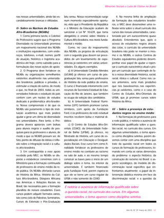 nas nossas universidades, ainda tão es-
candalosamente brancas e elitizadas.
II- Sobre os Núcleos de Estudos
Afro-Brasileiros (NEABs)
1. Como primeira tarefa, o Coletivo
de Professores sugere que o Programa
Diversidade na Universidade promova
um mapeamento nacional dos NEABs
e instituições equivalentes, com ende-
reços, telefones, e-mail, nomes, perfil
de atuação, histórico e trajetória aca-
dêmica até hoje, como subsídio para a
formulação das novas ações de apoio.
2. O Programa deve fortalecer os
NEABs ou organizações semelhantes
existentes atualmente nas universida-
des brasileiras, públicas e privadas, e
estimular a criação de outros, de modo
a que, no final de 2003, todas as uni-
versidades federais e estaduais do país
contem com um núcleo de estudos
dedicado à problemática afro-brasilei-
ra. Nossa compreensão é de que os
NEABs são justamente o tipo de insti-
tuição acadêmica que mais poderá
ajudar a gerar um clima de diversidade
nas universidades. Para tanto, o Pro-
grama deverá apoiá-los com bolsas
para alunos negros e auxílio de pes-
quisas para os professores e alunos, de
modo a que os NEABS possam ser, de
fato, ponto de difusão de idéias e refle-
xão sobre a integração racial e a cultu-
ra afro-brasileira.
3. Em contrapartida a esse apoio
recebido pelo MEC, os NEABs se dis-
porão a estabelecer convênios com o
Ministério para a formação continuada
de professores de ensino médio da re-
de pública. Os NEABs ofertarão cursos
de História da África, História da Cul-
tura Afro-brasileira, Diáspora Africana
nas Américas e Relações Raciais no
Brasil, tão necessários para a formação
pluralista de nossos estudantes. Esses
cursos podem adquirir formatos vários,
tais como ciclo de Palestras, Seminários,
Cursos de Extensão e Pós-Graduação
latu sensu. Nossa recomendação surge
num momento especialmente oportu-
no, visto que o Presidente da República
e o Ministro da Educação acabam de
sancionar a Lei Nº 10.639, que torna
obrigatório o ensino sobre História e
Cultura Afro-brasileira, nos níveis funda-
mental e médio.
Como, no caso do mapeamento
dos NEABs, os projetos de articulação
com o segundo grau devem ser prece-
didos de um levantamento de expe-
riências já existentes em várias univer-
sidades. Eis alguns exemplos.
a) A Universidade Cândido Mendes
(UCAM) já oferece um curso de pós-
graduação latu sensu para professores
de História da rede pública de ensino.
O curso é financiado inteiramente com
recursos da Secretaria Estadual de Edu-
cação do Rio de Janeiro, que também
se ocupa da seleção dos candidatos.
b) A Universidade Federal Flumi-
nense (UFF) também promove cursos
similares, com apoio da Fundação
Ford, e os professores da rede estadual
inscritos recebem bolsa e material di-
dático.
c) O Centro de Estudos Afro-Ori-
entais (CEAO), da Universidade Fede-
ral da Bahia (UFBA), já oferece, no
Mestrado de História, um curso de es-
pecialização em Educação e Desigual-
dades Raciais. Esse curso tem como fi-
nalidade fortalecer os professores de
ensino médio no combate ao racismo
na sala de aula, e ao mesmo tempo
construir as bases para o início de um
diálogo sobre o tema, no interior da
universidade. É também financiado
pela Fundação Ford, porém espera-se
que ele se torne um curso regular da
UFBA e não somente do CEAO.
4. Na mesma linha de ampliação
da formação dos estudantes brasilei-
ros, o MEC deve desenvolver uma re-
flexão séria sobre o atual currículo dos
cursos das nossas universidades, carac-
terizado por um eurocentrismo quase
absoluto. Entendemos que, após o
acesso de estudantes negros através
das cotas, o currículo da universidade
brasileira não pode se manter o mes-
mo e os NEABs, e outros Centros de
Estudos equivalentes poderão desem-
penhar esse papel de ajudar a repen-
sar o currículo eurocêntrico atual e pro-
por um currículo que contemple de fa-
to a nossa diversidade histórica, social,
racial, étnica e cultural. Como nos ca-
sos anteriores, seria mais produtivo
que nos baseássemos nas experiên-
cias já existentes, como é o caso do
Centro de Estudos Afro-Orientais da
UFBA, que já promove cursos sobre
História da África.
III - Sobre a presença de estu-
dantes negros no ensino médio
1. Na formação de professores para
a rede pública, é notória a ausência de
informação qualificada sobre a ques-
tão racial, no currículo dos cursos. Em
algumas universidades, o tema apare-
ce como disciplina seletiva, porém de-
vemos contar com uma disciplina que
trate da questão racial em todos os
cursos de formação de professores, to-
mando em conta as várias dimensões
do problema: o aspecto histórico, da
construção do racismo no Brasil; o as-
pecto sociológico, do modelo de dis-
criminação racial específico que en-
frentamos atualmente; o papel da in-
tervenção didática mesma em face da
discriminação racial; e a questão da
Ano XII, Nº 29, março de 2003 - 63UNIVERSIDADE E SOCIEDADE
Minorias Sociais e Luta de Classe no Brasil
É notória a ausência de informação qualificada sobre
a questão racial, no currículo dos cursos. Em algumas
universidades, o tema aparece como disciplina seletiva.
 