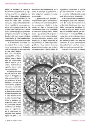 UNIVERSIDADE E SOCIEDADE66 - Ano XII, Nº 29, março de 2003
Minorias Sociais e Luta de Classe no Brasil
apoiar é a preparação de cartilhas e
documentos que aprofundem os argu-
mentos presentes nas propostas de
cotas. A elaboração e divulgação des-
ses materiais podem ser tarefa da Co-
missão de Ensino para a população
negra, uma vez que esta esteja devida-
mente instalada, tal como sugerimos
acima. A Comissão poderá tomar co-
mo base para confecção de documen-
tos a substancial proposta apresenta à
UnB pelos professores José Jorge de
Carvalho e Rita Laura Segato, intitulada
Uma Proposta de Cotas para Estudan-
tes Negros na Universidade de Brasília.
9. O Programa Diversidade na
Universidade deve preparar imediata-
mente um documento de divulgação,
explicando porque encampa a política
de cotas para a universi-
dade. Esse documento
oficial do MEC servirá de
subsídio para as discus-
sões nas universidades
públicas federais, já vi-
sando à implementação
específica desse meca-
nismo de inclusão.
10. O Programa deve
criar um veículo de infor-
mação e divulgação de
todas as experiências já
em andamento de ação
afirmativa e de cotas nas
universidades (federais,
estaduais e privadas). Há
uma manifesta carência
de informação qualifica-
da sobre esse tema, tan-
to entre discentes quan-
to entre docentes. Suge-
rimos a produção de
uma revista com o título
de “Diversidade na Uni-
versidade”, que divulgue
todas as experiências
que já estão sendo im-
plantadas nas diversas
regiões do país. O co-
nhecimento dessas experiências terá o
efeito de encorajar os professores a
criar programas análogos em outras
universidades.
11. As mesmas ações sugeridas a
respeito da divulgação das experiênci-
as realizadas nas universidades devem
ser tomadas com relação ao ensino
médio. Um discurso perigoso circula
atualmente no país sobre uma supos-
ta falência da escola pública e, muitas
vezes, o que é socializado é apenas o
analfabetismo e os fracassos pedagó-
gicos. Por tal motivo, alertamos o Mi-
nistério para os perigos do discurso de
desqualificação do público. Apesar dos
problemas reais, existem inúmeras
pesquisas que mostram que também
há avanços na educação brasileira. As
experiências interessantes e criativas
que vêm acontecendo no ensino bási-
co e no ensino médio não estão sendo
ainda suficientemente socializadas.
12. O Programa deve estimular prá-
ticas e projetos formulados por profes-
sores das escolas de ensino médio e
fundamental, trabalhando com seus
alunos a questão da diversidade. Os
recursos do Programa devem ser usa-
dos para estimular também, em com-
plementação ao apoio aos NEABs, as
escolas de ensino médio que desen-
volvam projetos equivalentes, ainda
que apropriados para o seu grau. Um
equivalente da revista “Diversidade na
Universidade” deve ser criado para di-
vulgar e discutir essas experiências.
13. O MEC deve instituir a obrigato-
 