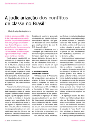 68 - Ano XII, Nº 29, março de 2003
Minorias Sociais e Luta de Classe no Brasil
Em 22 de setembro de 2002, a Folha
de São Paulo publicou uma matéria
intitulada “Procuradores suspeitam de
‘rede’ para proteger Fernando Hen-
rique Cardoso”. Segundo a reporta-
gem de Frederico Vasconcelos, estaria
ocorrendo um lobby por parte do
Executivo Federal, no sentido de pro-
teger Fernando Henrique Cardoso
após o final de seu mandato.
Nos 8 anos de mandato, FHC no-
meou três dos 11 ministros do Supre-
mo Tribunal Federal, 22 dos 33 Minis-
tros do Tribunal de Justiça e 22 dos 27
desembargadores do Tribunal Regio-
nal Federal de 3ª Instância – Tribunal
este encarregado de julgar os crimes
supostamente cometidos pelo presi-
dente da república. As nomeações fo-
ram feitas justamente dentro da cir-
cunscrição territorial relativa ao bairro
de Higienópolis, São Paulo, onde está
domiciliado.
Paralelamente, foi encaminhada ao
congresso a aprovação do foro privile-
giado para ex-autoridades, de maneira
a excluir o Ministério Público das inves-
tigações. Segundo o projeto, as denún-
cias contra ex-membros do Executivo
passariam a ser encaminhadas direta-
mente ao Tribunal Regional Federal e,
em seguida, ao Supremo Tribunal Fe-
deral. Em outras palavras, membros do
Executivo passariam a ter um foro privi-
legiado para responder civilmente por
ilegalidades como improbidade admi-
nistrativa. Além disso, o Presidente da
República só poderia ser processado
criminalmente por iniciativa do Procu-
rador Geral da República – em geral,
um funcionário de carreira nomeado
pelo próprio presidente (no caso de
FHC, Geraldo Brindeiro2
).
Procuraremos demonstrar que a
“blindagem” que o Executivo e as eli-
tes brasileiras procuraram construir em
torno de si é parte de um projeto ma-
ior cujo objetivo é o desmonte dos se-
tores mais organizados dos movimen-
tos dos trabalhadores, nos quais o Ju-
diciário passou a assumir um papel
fundamental de repressão e controle.
A desconstrução dos
movimentos coletivos
O final da década de 70 e os anos
80 corresponderam a um período de
acúmulo de forças dos movimentos
sociais e conquistas de direitos até
então vedados às classes trabalhado-
ras. Da fundação da CUT, em 1983, até
a Constituição de 1988, houve uma
potencialização dos movimentos gre-
vistas, especialmente no ABC paulista,
assim como da organização de setores
das classes trabalhadores que até en-
tão vinham sendo sufocados pelos go-
vernos militares. Ao lado dos trabalha-
dores urbanos, os funcionários públi-
cos e rurais avançaram imensamente
em suas organizações, assumindo pa-
pel fundamental na interlocução com
as classes proprietárias brasileiras.
Este poder das classes trabalhado-
ras refletiu-se na institucionalização de
garantias sociais e na regulamentação
do trabalho, presentes na Constituição
Federal de 1988, mesmo que vários
dos direitos previstos na CF fossem, na
verdade, cláusulas de acordos coleti-
vos que, reiteradamente acordadas pe-
los patrões por força do movimento
dos trabalhadores, assumiram o cará-
ter de norma jurídica.
Neste contexto de força dos movi-
mentos dos trabalhadores, o descum-
primento de acordos e a resistência ou
burla patronal à lei tendiam a ser resol-
vidos no confronto e negociação dire-
ta, e a justiça do trabalho aparecia co-
mo um recurso secundário e não tão
eficiente quanto a ação coletiva. Se-
gundo Adalberto Cardoso, “um movi-
mento sindical organizado nos locais
de trabalho, ou mesmo das portas da
empresa pra fora, pode ser o agente
dessa coação (por parte dos trabalha-
dores), operando como injunção insti-
tucional que põe em risco real a possi-
bilidade do lucro das empresas, via
ação coletiva”3
.
A organização coletiva dos traba-
lhadores e a institucionalização de di-
reitos na Constituição desencadeou
uma grande resistência patronal, cen-
trada na tese da iminente “inviabiliza-
ção” da indústria nacional, em virtude
da elevação do “custo Brasil”4
. Estas
elites articularam-se durante o gover-
no Collor que deu início a um proces-
so de desregulamentação do mercado
UNIVERSIDADE E SOCIEDADE
A judiciarização dos conflitos
de classe no Brasil1
Maria Cristina Cardoso Pereira
 