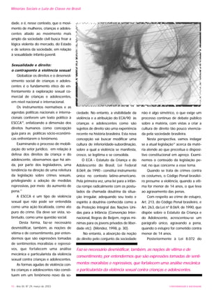 dade, e é, nesse contexto, que o movi-
mento de mulheres, crianças e adoles-
centes aliado ao movimento mais
amplo da sociedade civil busca frear a
lógica violenta do mercado, do Estado
e de setores da sociedade, em relação
à sexualidade infanto-juvenil.
Sexualidade e direito:
o contraponto à violência sexual
Globalizar os direitos e o desenvol-
vimento social de crianças e adoles-
centes é o fundamento ético do en-
frentamento à exploração sexual co-
mercial de crianças e adolescentes,
em nível nacional e internacional.
Os instrumentos normativos e as
agendas políticas nacionais e interna-
cionais conferem um texto político à
ESCCA10
, enfatizando a dimensão dos
direitos humanos como concepção
guia para as políticas sócio-econômi-
cas enfrentarem o fenômeno.
Examinando o processo de mobili-
zação do setor jurídico, em relação à
defesa dos direitos da criança e do
adolescente, observamos que há ain-
da, por parte dos legisladores, uma
tendência na direção de uma releitura
da legislação sobre crimes sexuais,
privilegiando a adoção de medidas
repressivas, por meio do aumento de
pena.11
A ESCCA é um tipo de violência
sexual que não pode ser entendida
como uma ação localizada, como ato
puro do crime. Ela deve ser vista, so-
bretudo, como uma questão social.
Desta forma, faz-se necessário
desmistificar, também, as noções de
vítima e de consentimento, por enten-
dermos que são expressões tomadas
de sentimentos moralistas e repressi-
vos, que fortalecem uma análise
mecânica e particularista da violência
sexual contra crianças e adolescentes.
As formas agudas de violência con-
tra crianças e adolescentes não consti-
tuem em um fenômeno novo da so-
ciedade. No entanto, a visibilidade da
violência e a atribuição do ECA/90 às
crianças e adolescentes como são
sujeitos de direito são uma experiência
recente na história brasileira. Esta nova
concepção vai buscar modificar uma
cultura de inferioridade-subordinação,
sobre a qual a violência se manifesta,
cresce, se legitima e se consolida.
O ECA - Estatuto da Criança e do
Adolescente do Brasil, Lei Federal
8.069, de 1990 - constitui instrumento
único no contexto latino-americano.
Pela primeira vez, uma lei para a infân-
cia rompe radicalmente com os postu-
lados da chamada doutrina da situa-
ção irregular, adequando seu texto e
espírito à doutrina conhecida como a
da Proteção Integral das Nações Uni-
das para a Infância (Convenção Inter-
nacional, Regras de Beijem, regras mí-
nimas para os jovens privados de liber-
dade etc). (Méndez, 1998, p. 30).
No entanto, a absorção da noção
de direito pelo conjunto da sociedade
não é algo simétrico, o que exige um
processo contínuo de debate público
sobre a matéria, com vistas a criar a
cultura de direito tão pouco vivencia-
da pela sociedade brasileira.
Nesta perspectiva, vamos indagar
se a atual legislação12
acerca da maté-
ria atende ao que preceitua o disposi-
tivo constitucional em apreço. Exami-
nemos o conteúdo da legislação pe-
nal, no que concerne a esse tema.
Quando se trata de crimes contra
os costumes, o Código Penal brasilei-
ro presume a violência, quando a víti-
ma for menor de 14 anos, o que leva
ao agravamento das penas.
Com respeito ao crime de estupro,
Art. 213, do Código Penal brasileiro, e
Art. 263, da Lei nº 8.069, de 1990, que
dispõe sobre o Estatuto da Criança e
do Adolescente, acrescentou-se um
parágrafo único, agravando a pena,
quando o estupro for cometido contra
menor de 14 anos.
Posteriormente à Lei 8.072 do
10 - Ano XII, Nº 29, março de 2003
Minorias Sociais e Luta de Classe no Brasil
UNIVERSIDADE E SOCIEDADE
Faz-se necessário desmistificar, também, as noções de vítima e de
consentimento, por entendermos que são expressões tomadas de senti-
mentos moralistas e repressivos, que fortalecem uma análise mecânica
e particularista da violência sexual contra crianças e adolescentes.
 