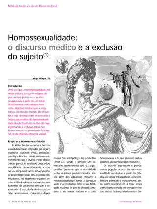 UNIVERSIDADE E SOCIEDADE74 - Ano XII, Nº 29, março de 2003
Minorias Sociais e Luta de Classe no Brasil
Introdução
Uma vez que a homossexualidade, na
nossa cultura, carrega o estigma do
preconceito, por ser uma prática
desaprovada a partir de um ideal
heterossexual, este trabalho tem
como objetivo mostrar que a preg-
nância do discurso médico do século
XIX e sua ideologia têm atravessado a
noção psicanalítica de homossexuali-
dade desde Freud até os dias de hoje,
legitimando a exclusão social dos
homossexuais e a permanência deles
no rol da chamada minoria sexual.
Freud e a homossexualidade
As idéias freudianas sobre a homos-
sexualidade foram criticadas por alguns
escritores (Spencer, 1995), antropólo-
gos (Fry e MacRae, 1984), militantes do
movimento gay e outros. Parte dessas
críticas parece ter realizado uma leitura
simplificada, desconsiderando a obra
no seu conjunto teórico, influenciando-
se pela interpretação dos analistas pós-
freudianos. No fragmento seguinte, ve-
mos a difusão de uma concepção evo-
lucionista da psicanálise em que a se-
xualidade é concebida dentro do pa-
drão heterossexual, conforme o depoi-
mento dos antropólogos Fry e MacRae
(1984:73), sendo o primeiro um ex-
militante do movimento gay: “(...) a psi-
canálise presume que a sexualidade
tenha objetivos predeterminados, ina-
tos, além dos adquiridos. Presume a
heterossexualidade como a condição
sadia e a procriação como a sua finali-
dade máxima. O que ele [Freud] consi-
dera o ato sexual maduro é o coito
heterossexual e os que preferem outras
variantes são considerados imaturos”.
Os autores expressam o pensa-
mento popular acerca da homosse-
xualidade construído a partir da difu-
são das idéias psicanalíticas a respeito.
Embora admitam o reducionismo, ain-
da assim reconhecem a força desta
crença transformada em verdade e lhe
dão crédito. Sob o pretexto de um dis-
Acyr Maya (2)
Homossexualidade:
o discurso médico e a exclusão
do sujeito(1)
 